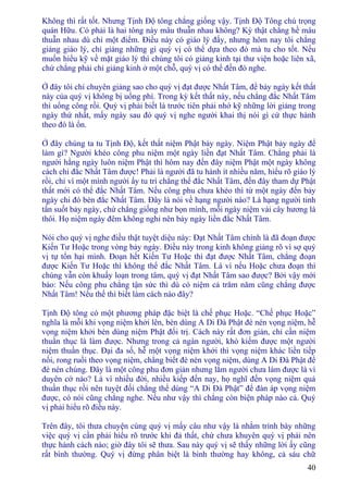 40
Không thì rất tốt. Nhưng Tịnh Ðộ tông chẳng giống vậy. Tịnh Ðộ Tông chú trọng
quán Hữu. Có phải là hai tông này mâu thuẫn nhau không? Kỳ thật chẳng hề mâu
thuẫn nhau dù chỉ một điểm. Ðiều này có giáo lý đấy, nhưng hôm nay tôi chẳng
giảng giáo lý, chỉ giảng những gì quý vị có thể dựa theo đó mà tu cho tốt. Nếu
muốn hiểu kỹ về mặt giáo lý thì chúng tôi có giảng kinh tại thư viện hoặc liên xã,
chứ chẳng phải chỉ giảng kinh ở một chỗ, quý vị có thể đến đó nghe.
Ở đây tôi chỉ chuyên giảng sao cho quý vị đạt được Nhất Tâm, để bảy ngày kết thất
này của quý vị không bị uổng phí. Trong kỳ kết thất này, nếu chẳng đắc Nhất Tâm
thì uổng công rồi. Quý vị phải biết là trước tiên phải nhớ kỹ những lời giảng trong
ngày thứ nhất, mấy ngày sau đó quý vị nghe người khai thị nói gì cứ thực hành
theo đó là ổn.
Ở đây chúng ta tu Tịnh Ðộ, kết thất niệm Phật bảy ngày. Niệm Phật bảy ngày để
làm gì? Người khéo công phu niệm một ngày liền đạt Nhất Tâm. Chẳng phải là
người hằng ngày luôn niệm Phật thì hôm nay đến đây niệm Phật một ngày không
cách chi đắc Nhất Tâm được! Phải là người đã tu hành ít nhiều năm, hiểu rõ giáo lý
rồi, chỉ vì một mình người ấy tu trì chẳng thể đắc Nhất Tâm, đến đây tham dự Phật
thất mới có thể đắc Nhất Tâm. Nếu công phu chưa khéo thì từ một ngày đến bảy
ngày chi đó bèn đắc Nhất Tâm. Ðây là nói về hạng người nào? Là hạng người tinh
tấn suốt bảy ngày, chứ chẳng giống như bọn mình, mỗi ngày niệm vài cây hương là
thôi. Họ niệm ngày đêm không nghỉ nên bảy ngày liền đắc Nhất Tâm.
Nói cho quý vị nghe điều thật tuyệt diệu này: Ðạt Nhất Tâm chính là đã đoạn được
Kiến Tư Hoặc trong vòng bảy ngày. Ðiều này trong kinh không giảng rõ vì sợ quý
vị tự tổn hại mình. Ðoạn hết Kiến Tư Hoặc thì đạt được Nhất Tâm, chẳng đoạn
được Kiến Tư Hoặc thì không thể đắc Nhất Tâm. Là vì nếu Hoặc chưa đoạn thì
chúng vẫn còn khuấy loạn trong tâm, quý vị đạt Nhất Tâm sao được? Bởi vậy mới
bảo: Nếu công phu chẳng tận sức thì dù có niệm cả trăm năm cũng chẳng được
Nhất Tâm! Nếu thế thì biết làm cách nào đây?
Tịnh Ðộ tông có một phương pháp đặc biệt là chế phục Hoặc. “Chế phục Hoặc”
nghĩa là mỗi khi vọng niệm khởi lên, bèn dùng A Di Ðà Phật đè nén vọng niệm, hễ
vọng niệm khởi bèn dùng niệm Phật đối trị. Cách này rất đơn giản, chỉ cần niệm
thuần thục là làm được. Nhưng trong cả ngàn người, khó kiếm được một người
niệm thuần thục. Ðại đa số, hễ một vọng niệm khởi thì vọng niệm khác liền tiếp
nối, rong ruổi theo vọng niệm, chẳng biết đè nén vọng niệm, dùng A Di Ðà Phật để
đè nén chúng. Ðây là một công phu đơn giản nhưng lắm người chưa làm được là vì
duyên cớ nào? Là vì nhiều đời, nhiều kiếp đến nay, họ nghĩ đến vọng niệm quá
thuần thục rồi nên tuyệt đối chẳng thể dùng “A Di Ðà Phật” để đàn áp vọng niệm
được, có nói cũng chẳng nghe. Nếu như vậy thì chẳng còn biện pháp nào cả. Quý
vị phải hiểu rõ điều này.
Trên đây, tôi thưa chuyện cùng quý vị mấy câu như vậy là nhằm trình bày những
việc quý vị cần phải hiểu rõ trước khi đả thất, chứ chưa khuyên quý vị phải nên
thực hành cách nào; giờ đây tôi sẽ thưa. Sau này quý vị sẽ thấy những lời ấy cũng
rất bình thường. Quý vị đừng phân biệt là bình thường hay không, cả sáu chữ
 