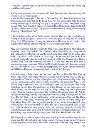 41
“Nam mô A Di Ðà Phật” kể ra rất bình thường, nhưng sao nhiều đời, nhiều kiếp
vẫn không niệm được?
Chúng ta tu hành thực tiễn, chẳng cần biết là tu theo tông nào, nói chung tông nào
cũng đều có hai phương diện:
- Một là “chánh công phu”. Thế nào là Chánh Công Phu? Thực hành Chánh Công
Phu chẳng ngoài mục đích để Tu Hành. Khai trừ, khử sạch những Kiến Tư Hoặc,
những thứ loạn tạp rối bời trong tâm quý vị thì gọi là Tu Hành. Chúng sanh ai nấy
đều có Phật Tánh. Bổn tánh của quý vị chính là Phật Tánh, nhưng đáng tiếc là tánh
ấy bị các thứ bại hoại che đậy. Biện pháp để trừ khử hết sạch những thứ bại hoại ấy
thì gọi là “Chánh Công Phu”.
- Ta hiểu được những gì bại hoại cần phải đào thải khỏi tâm này là một chuyện,
nhưng trừ bịnh đâu phải là chuyện dễ, vì thế cần phải có công phu hỗ trợ (Trợ
Công Phu). Mỗi một tông có công phu hỗ trợ riêng. Hôm nay tôi sẽ vì quý vị phân
biệt rõ phải thực hiện Chánh Công Phu và Trợ Công Phu như thế nào.
Quý vị đến dự Phật thất là vì muốn đạt Nhất Tâm. Ðoạn Hoặc là Nhất Tâm, chế
ngự được Hoặc cũng là Nhất Tâm. Ðạt được Nhất Tâm thì lúc lâm chung mới có
thể vãng sanh Tây phương Cực Lạc thế giới, không được Nhất Tâm thì không vãng
sanh. Ðấy chính là điều kinh A Di Ðà đã dạy. Lấy lời kinh dạy làm chuẩn. Lắm
người cứ mơ hồ cho rằng lúc mình lâm chung, A Di Ðà liền đến đón mình. Thật ra
thì phải Nhất Tâm mới được Phật đón tiếp. A, vì sao vậy? Do tâm mình phát lộ
quang minh, quang minh của Phật A Di Ðà liền dõi theo đó, tiếp dẫn mình sanh về
cõi kia. Nếu Kiến Tư Hoặc, các thứ bại hoại phủ lấy quý vị, che lấp quý vị thì Phật
A Di Ðà cũng không có biện pháp gì. Quý vị phải hiểu rõ điều này.
Mỗi khi chúng ta bước chân vào cửa chùa Linh Sơn thì liền thấy Phật. Phật có
Pháp Thân, Pháp Thân chẳng phải chỉ hiện diện nơi tượng Phật đúc, mà chỗ nào
cũng có Pháp Thân hết, chỉ tiếc là bọn phàm phu chúng ta chẳng thấy được. Bây
giờ mỗi khi mình đến chùa Linh Sơn, thấy tượng Phật phải coi như là Phật, coi như
là Phật đang ở ngay trước mắt. Tôi xin hỏi quý vị một câu: Quý vị gặp Tổng Thống
thì thái độ ra sao? Tổng Thống đến đây thì chẳng dám nói lời nào, ngồi ngay ngắn,
chỉnh tề, lưu tâm cẩn thận, hết sức quy củ. Tổng Thống cũng chỉ là phàm phu
giống hệt mình. Gặp ông ta thì ai nấy đều có thái độ như thế đó, nhưng gặp Phật lại
chẳng được như vậy, dù thấy Phật cũng xem như Phật chẳng hiện diện, sao mà lầm
loạn đến thế? Quý vị ơi, quý vị làm như vậy là khinh thường Phật quá đấy. Ðừng
nói chi đến Tổng Thống, cục trưởng cảnh sát đi tới, quý vị có sợ hay chăng? Coi
Phật không bằng viên cảnh sát trưởng như thế thì quý vị (có tu hành) thành công
được chăng? Tổ Sư dạy như thế này: Ðiều đầu tiên là phải cung kính. Mỗi khi đến
đây, phải coi như Phật đang ở ngay trước mắt, nói năng, động tác hết thảy đều
cung kính, muôn phần cung kính. Nếu như trong tâm còn một phần lười nhác, một
phần chẳng cung kính thì chẳng chứng được Nhất Tâm. Ðây là bước thứ nhất.
Ðã cung kính rồi, mỗi khi ngồi xuống niệm Phật hay lúc chẳng niệm cũng đều như
nhau, tiến lên nữa là buông vạn duyên xuống. Thế nào là vạn duyên? Chính là
vọng tưởng khởi lên thời thời, khắc khắc chẳng đoạn. Mỗi một vọng tưởng là một
 