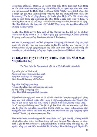 46
Ðoạn Hoặc chẳng dễ. Thành A La Hán là pháp Tiểu Thừa, đoạn sạch Kiến Hoặc
rồi còn phải sanh vào nhân gian hay cõi trời bảy lần, tu tập cả vạn năm mới thành
tựu, mới đoạn sạch Tư Hoặc. Quý vị niệm A Di Ðà Phật bảy ngày thành công, thật
là thuận tiện quá. Quý vị chẳng dùng công phu trên đây không thể đoạn Hoặc, làm
thế nào đây? Thì lại có pháp phương tiện là chế phục Hoặc. Còn đối với các tông
khác thì sao? Trong các tông khác, chế phục Hoặc là điều hoàn toàn vô dụng. Tu
các tông khác thì dù có chế phục Hoặc vẫn còn trong luân hồi, hoàn toàn vô dụng.
Chế phục Hoặc chỉ hữu dụng đối với Tịnh Ðộ Tông, trong các tông khác chẳng thể
áp dụng cách này được.
Do chế phục Hoặc, quý vị được sanh về Tây Phương Cực Lạc thế giới thì sẽ đoạn
Hoặc ở nơi đó, tự nhiên A Di Ðà Phật sẽ giúp quý vị đoạn Hoặc. Cốt sao cảm ứng
thì quang minh dung thông lẫn nhau mới có thể thành công.
Nói tóm lại, đến ngày thứ tư tôi sẽ giảng nữa. Nay giảng đôi điều về công phu, mọi
người nên nhớ kỹ. Hôm nay là ngày đầu, từ đây đến suốt bảy ngày sau quý vị cứ
thực hành theo đó, tận dụng thời gian này khẩn thiết niệm Phật. Xin lão sư sắp sẵn
kiền chùy (2), ai nấy buông xuống vạn duyên, cứ một câu A Di Ðà mà niệm mãi.
VI. KHAI THỊ PHẬT THẤT TẠI CHÙA LINH SƠN NĂM MẬU
NGỌ (lần thứ hai)
(Tư Thục Ðiền Kế Nghiêm kính ghi, đệ tử Ngô Bích Hà giảo đính)
Tạp niệm giai thị bình tố tội,
Nhược bất tạo nghiệp niệm bất sanh,
Tùng kim thiết mạc tái tạo nghiệp
Nhất Tâm Bất Loạn tự nhiên thành
Tạp niệm là tội ngày thường
Nghiệp như chẳng tạo, niệm đường nào sanh,
Từ nay chẳng tạo nghiệp trần
Nhất Tâm Bất Loạn quả thành tự nhiên
Phật thất đã đến ngày thứ năm, tôi đã nói chỉ cần chiếu theo phương pháp đã giảng
trong ngày thứ nhất mà tu tập, nhìn chung ít nhiều có tiến bộ dần dần. Tính từ hôm
nay chỉ còn có hai ngày nữa thôi, chúng ta chỉ cầu Nhất Tâm, không cầu gì khác.
Ða số mọi người chẳng hiểu Tâm là cái gì, học Phật chỉ cần hiểu được chữ Tâm
này thì công phu mới chẳng uổng lầm. Có thể nói là mọi người tu hành nhiều năm
nhưng vẫn chưa hiểu rõ chữ Tâm này, nên hôm nay tôi nói cho quý vị nghe ý nghĩa
của chữ Tâm để quý vị dụng công nơi Tâm.
Tâm ở đây hoàn toàn chẳng phải là “nhục đoàn tâm” (quả tim thịt), chẳng phải là
vật gì, chẳng phải là trái tim thuộc trong ngũ tạng, lục phủ. Như vậy, nói tới cùng,
Tâm là gì? Từ xưa đến nay ai cũng chẳng thấy, ai cũng chẳng tìm được nó. Chỉ
người chứng quả mới hiểu rõ mà thôi, hễ hiểu được Tâm thì chứng quả. Người đến
 