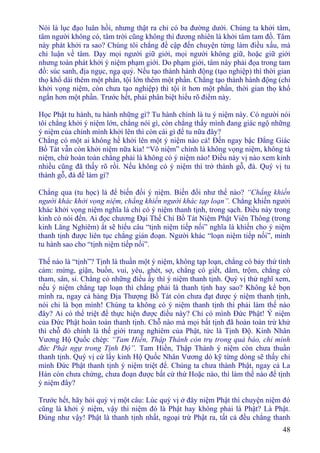 48
Nói là lục đạo luân hồi, nhưng thật ra chỉ có ba đường dưới. Chúng ta khởi tâm,
tâm người không có, tâm trời cũng không thì đương nhiên là khởi tâm tam đồ. Tâm
này phát khởi ra sao? Chúng tôi chẳng đề cập đến chuyện từng làm điều xấu, mà
chỉ luận về tâm. Dạy mọi người giữ giới, mọi người không giữ, hoặc giữ giới
nhưng toàn phát khởi ý niệm phạm giới. Do phạm giới, tâm này phải đọa trong tam
đồ: súc sanh, địa ngục, ngạ quỷ. Nếu tạo thành hành động (tạo nghiệp) thì thời gian
thọ khổ dài thêm một phần, tội lớn thêm một phần. Chẳng tạo thành hành động (chỉ
khởi vọng niệm, còn chưa tạo nghiệp) thì tội ít hơn một phần, thời gian thọ khổ
ngắn hơn một phần. Trước hết, phải phân biệt hiểu rõ điểm này.
Học Phật tu hành, tu hành những gì? Tu hành chính là tu ý niệm này. Có người nói
tôi chẳng khởi ý niệm lớn, chẳng nói gì, còn chẳng thấy mình đang giác ngộ những
ý niệm của chính mình khởi lên thì còn cái gì để tu nữa đây?
Chẳng có một ai không hề khởi lên một ý niệm nào cả! Ðến ngay bậc Ðẳng Giác
Bồ Tát vẫn còn khởi niệm nữa kia! “Vô niệm” chính là không vọng niệm, không tà
niệm, chứ hoàn toàn chẳng phải là không có ý niệm nào! Ðiều này vị nào xem kinh
nhiều cũng đã thấy rõ rồi. Nếu không có ý niệm thì trở thành gỗ, đá. Quý vị tu
thành gỗ, đá để làm gì?
Chẳng qua (tu học) là để biến đổi ý niệm. Biến đổi như thế nào? “Chẳng khiến
người khác khởi vọng niệm, chẳng khiến người khác tạp loạn”. Chẳng khiến người
khác khởi vọng niệm nghĩa là chỉ có ý niệm thanh tịnh, trong sạch. Ðiều này trong
kinh có nói đến. Ai đọc chương Ðại Thế Chí Bồ Tát Niệm Phật Viên Thông (trong
kinh Lăng Nghiêm) ắt sẽ hiểu câu “tịnh niệm tiếp nối” nghĩa là khiến cho ý niệm
thanh tịnh được liên tục chẳng gián đoạn. Người khác “loạn niệm tiếp nối”, mình
tu hành sao cho “tịnh niệm tiếp nối”.
Thế nào là “tịnh”? Tịnh là thuần một ý niệm, không tạp loạn, chẳng có bảy thứ tình
cảm: mừng, giận, buồn, vui, yêu, ghét, sợ, chẳng có giết, dâm, trộm, chẳng có
tham, sân, si. Chẳng có những điều ấy thì ý niệm thanh tịnh. Quý vị thử nghĩ xem,
nếu ý niệm chẳng tạp loạn thì chẳng phải là thanh tịnh hay sao? Không kể bọn
mình ra, ngay cả hàng Ðịa Thượng Bồ Tát còn chưa đạt được ý niệm thanh tịnh,
nói chi là bọn mình! Chúng ta không có ý niệm thanh tịnh thì phải làm thế nào
đây? Ai có thể triệt để thực hiện được điều này? Chỉ có mình Ðức Phật! Ý niệm
của Ðức Phật hoàn toàn thanh tịnh. Chỗ nào mà mọi bất tịnh đã hoàn toàn trừ khử
thì chỗ đó chính là thế giới trang nghiêm của Phật, tức là Tịnh Ðộ. Kinh Nhân
Vương Hộ Quốc chép: “Tam Hiền, Thập Thánh còn trụ trong quả báo, chỉ mình
đức Phật ngự trong Tịnh Ðộ”. Tam Hiền, Thập Thánh ý niệm còn chưa thuần
thanh tịnh. Quý vị cứ lấy kinh Hộ Quốc Nhân Vương dò kỹ từng dòng sẽ thấy chỉ
mình Ðức Phật thanh tịnh ý niệm triệt để. Chúng ta chưa thành Phật, ngay cả La
Hán còn chưa chứng, chưa đoạn được bất cứ thứ Hoặc nào, thì làm thế nào để tịnh
ý niệm đây?
Trước hết, hãy hỏi quý vị một câu: Lúc quý vị ở đây niệm Phật thì chuyện niệm đó
cũng là khởi ý niệm, vậy thì niệm đó là Phật hay không phải là Phật? Là Phật.
Ðúng như vậy! Phật là thanh tịnh nhất, ngoại trừ Phật ra, tất cả đều chẳng thanh
 