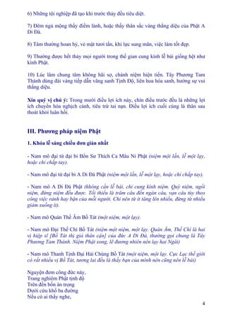 4
6) Những tội nghiệp đã tạo khi trước thảy đều tiêu diệt.
7) Ðêm ngủ mộng thấy điềm lành, hoặc thấy thân sắc vàng thắng diệu của Phật A
Di Ðà.
8) Tâm thường hoan hỷ, vẻ mặt tươi tắn, khí lực sung mãn, việc làm tốt đẹp.
9) Thường được hết thảy mọi người trong thế gian cung kính lễ bái giống hệt như
kính Phật.
10) Lúc lâm chung tâm không hãi sợ, chánh niệm hiện tiền. Tây Phương Tam
Thánh dùng đài vàng tiếp dẫn vãng sanh Tịnh Ðộ, liên hoa hóa sanh, hưởng sự vui
thắng diệu.
Xin quý vị chú ý: Trong mười điều lợi ích này, chín điều trước đều là những lợi
ích chuyển hóa nghịch cảnh, tiêu trừ tai nạn. Ðiều lợi ích cuối cùng là thân sau
thoát khỏi luân hồi.
III. Phương pháp niệm Phật
1. Khóa lễ sáng chiều đơn giản nhất
- Nam mô đại từ đại bi Bổn Sư Thích Ca Mâu Ni Phật (niệm một lần, lễ một lạy,
hoặc chỉ chắp tay).
- Nam mô đại từ đại bi A Di Ðà Phật (niệm một lần, lễ một lạy, hoặc chỉ chắp tay).
- Nam mô A Di Ðà Phật (không cần lễ bái, chỉ cung kính niệm. Quỳ niệm, ngồi
niệm, đứng niệm đều được. Tối thiểu là trăm câu đến ngàn câu, vạn câu tùy theo
công việc rảnh hay bận của mỗi người. Chỉ nên từ ít tăng lên nhiều, đừng từ nhiều
giảm xuống ít).
- Nam mô Quán Thế Âm Bồ Tát (một niệm, một lạy).
- Nam mô Ðại Thế Chí Bồ Tát (niệm một niệm, một lạy. Quán Âm, Thế Chí là hai
vị hiệp sĩ [Bồ Tát thị giả thân cận] của đức A Di Ðà, thường gọi chung là Tây
Phương Tam Thánh. Niệm Phật xong, lẽ đương nhiên nên lạy hai Ngài)
- Nam mô Thanh Tịnh Ðại Hải Chúng Bồ Tát (một niệm, một lạy. Cực Lạc thế giới
có rất nhiều vị Bồ Tát, tương lai đều là thầy bạn của mình nên cũng nên lễ bái)
Nguyện đem công đức này,
Trang nghiêm Phật tịnh độ
Trên đền bốn ân trọng
Dưới cứu khổ ba đường
Nếu có ai thấy nghe,
 