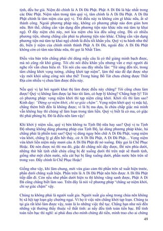 49
tịnh, đều hư giả. Niệm đó chính là A Di Ðà Phật. Phật A Di Ðà là bậc nhất trong
các Ðức Phật. Niệm nằm trong tâm quý vị, tâm chính là A Di Ðà Phật. A Di Ðà
Phật chính là tâm niệm của quý vị. Trừ điều này ra không còn gì khác nữa, ắt sẽ
thành công. Ngoài phương pháp này, không có phương pháp nào đơn giản hơn
nữa. Bởi thế, chẳng cần vận dụng đến phương tiện nào khác nữa mà tâm tự khai
ngộ. Ở đây niệm chú này, nơi kia niệm chú kia đều uổng công. Dù có nhiều
phương tiện, nhưng chẳng cần phải tu phương tiện nào khác. Chẳng cần vận dụng
phương tiện mà tâm tự khai ngộ chính là điều tối khẩn yếu. Quý vị tu hành như thế
đó, biến ý niệm của chính mình thành Phật A Di Ðà, ngoài đức A Di Ðà Phật
không còn có tâm nào khác nữa, thì gọi là Nhất Tâm.
Ðiều vừa bàn trên chẳng phải chỉ dùng mấy câu là có thể giảng minh bạch được,
mà nó cũng rất khó giảng. Tôi chỉ nói điều khẩn yếu nhưng vẫn e mọi người dù
nghe rồi vẫn chưa hiểu rõ. Tôi nói câu sau đây nhiều lần: “Từ sáng đến tối, trong
tâm chẳng khởi vọng tưởng, chẳng khởi tạp niệm”, làm thế nào để đạt được như
vậy mới khỏi uổng công nói như thế! Trong hàng Bồ Tát chưa chứng được Thất
Ðịa còn nhiều vị chưa làm được điều này.
Nếu quý vị lại hỏi người khai thị làm được điều này chăng? Tôi cũng chưa làm
được! Quý vị không làm được lại bảo tôi làm, có hợp lý không? Chẳng hợp lý! Tôi
có phương pháp: vọng niệm khởi thì tạp niệm cũng khởi. Khởi rồi thì làm sao?
Kinh dạy: “Ðừng sợ niệm khởi, chỉ sợ giác chậm”. Vọng niệm khởi quý vị mặc kệ,
chẳng thèm biết đến là không được; vì là bị ma dựa, là chứa chấp giặc mà mình
vẫn không hay thì chúng sẽ làm loạn trong tâm liền. Quý vị biết là có ma, có giặc
thì phải phòng bị. Ðó là điều nên làm vậy!
Khi khởi ý niệm xấu, quý vị bèn không tu Tịnh Ðộ nữa hay sao? Quý vị tu Tịnh
Ðộ nhưng không dùng phương pháp của Tịnh Ðộ, lại dùng phương pháp khác, há
chẳng phải là phiền toái sao? Quý vị dùng ngay bốn chữ A Di Ðà Phật, vọng niệm
vừa khởi, chẳng lý gì đến hết thảy, cứ A Di Ðà Phật, A Di Ðà Phật.... Vọng niệm
vừa khởi liền niệm mấy mươi câu A Di Ðà Phật đè nó xuống. Ðây gọi là Chế Phục
Hoặc. Ðè nén được nó thì ma đó, giặc đó chẳng nổi dậy được, Ðè nén phía dưới,
những thứ bất tịnh chất chứa cũng bị đè xuống dưới thì trên mặt sẽ thanh tịnh,
giống như một chén nước, nếu cát bụi bị lắng xuống dưới, phần nước bên trên sẽ
trong veo. Ðấy chính là Chế Phục Hoặc!
Giống như vậy, khi lâm chung, mới vừa giao cảm thì phần trên sẽ xuất hiện trước,
phần dưới chẳng xuất hiện. Phần trên là A Di Ðà Phật nên bèn được A Di Ðà Phật
tiếp dẫn đi. Còn nếu như phần dưới hiện ra thì không vãng sanh được, Phật A Di
Ðà cũng chẳng biết làm sao. Trên đây là nói về phương pháp “chẳng sợ niệm khởi,
chỉ sợ giác chậm” vậy.
Chúng ta không phải là người xuất gia. Người xuất gia sống trong chùa nên không
bị xã hội tạp loạn gây chướng ngại. Vì họ ít việc nên chẳng khởi tạp loạn. Chúng ta
tại gia rất khó làm được vậy, toàn là lo những việc thế tục. Chẳng hạn như nói đến
những vật thường thấy thuộc về thất tình: ai nấy đều tính toán tiền bạc. Hễ tính
toán tiền bạc thì nghĩ: ai phải đưa cho mình chừng đó tiền, mình trao cho ai chừng
 