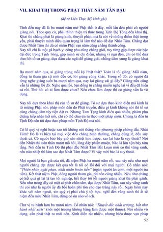 52
VII. KHAI THỊ TRONG PHẬT THẤT NĂM TÂN DẬU
(đệ tử Liên Thục Mỹ kính ghi)
Tính đến nay đã là ba mươi năm mở Phật thất ở đây, mỗi lần đều phải có người
giảng nói. Theo quy củ, phải thỉnh thiện tri thức trong Tịnh Ðộ Tông đến khai thị.
Khai thị chẳng phải là giảng kinh, thuyết pháp, mà là nói về những điểm thật trọng
yếu, phải thuyết minh điều quan trọng là làm thế nào để đạt Nhất Tâm. Chẳng đạt
được Nhất Tâm thì dù có niệm Phật vạn năm cũng chẳng thành công.
Nay tôi chỉ là một gã bạch y, công phu cũng chẳng giỏi, tuy từng gặp được các bậc
đại đức trong Tịnh Tông, gặp minh sư chỉ điểm, nhưng vì ngu độn, chỉ có thể dựa
theo lời tổ sư giảng, dựa dẫm các ngài để giảng giải, chẳng dám xưng là giảng khai
thị.
Ba mươi năm qua, ai giảng trong mỗi kỳ Phật thất? Toàn là tôi giảng. Mỗi năm,
đồng tu tham gia cũ mới đều có, lời giảng cũng khác. Trong số đó, có người đã
từng nghe giảng suốt ba mươi năm qua, nay lại giảng cái gì đây? Giảng nữa cũng
vẫn là những lời đó. Nghe qua rồi, bạn đồng tu chẳng muốn nghe lại vì đều đã hiểu
cả rồi. Thử hỏi có ai làm được chưa? Nếu chưa làm được thì có giảng vẫn là vô
dụng.
Nay tôi dựa theo khai thị của tổ sư để giảng. Tổ sư dựa theo kinh điển mà kinh là
từ miệng Phật nói, pháp môn đều do Phật truyền, điều gì kinh không nói thì tổ sư
cũng chẳng dám tùy tiện đặt ra. Nhưng Tam Tạng kinh điển quá nhiều, phàm phu
chẳng tiếp nhận hết nổi, chỉ có thể chuyên tu theo một pháp môn. Chúng ta đều tu
Tịnh Ðộ nên tôi dựa theo pháp môn Tịnh Ðộ mà nói.
Có lẽ quý vị nghi hoặc sao tôi không nói thẳng vào phương pháp chứng đắc Nhất
Tâm? Ðó là vì hiện tại mọi việc đều chẳng bình thường, chẳng đúng lẽ, đều suy
thoái cả. Có người bảo bây giờ náo nhiệt hơn trước, sao lại bảo là suy thoái? Nói
đến Nhiệt thì toàn thân mướt mồ hôi, lòng đầy phiền muộn, Náo là lộn xộn bảy tám
tầng. Nói đến tu Tịnh Ðộ thì phải đắc Nhất Tâm Bất Loạn mới có thể vãng sanh,
nếu náo nhiệt thì làm sao đạt Nhất Tâm được? Vì vậy mới bảo là suy thoái.
Mọi người là bạn già của tôi, đã niệm Phật ba mươi năm rồi, sau này nếu như mọi
người chẳng đạt được kết quả tốt là tôi có lỗi đối với mọi người. Cổ nhân nói:
“Thiên nhân ngật phạn, nhất nhân hoàn tiền” (ngàn người ăn cơm, một người trả
tiền). Kết thất niệm Phật, đông người tham gia, phí tổn cũng nhiều. Nếu như chẳng
có kết quả gì lại là tạo tội nghiệp, hết thảy tội lỗi người giảng khai thị phải gánh.
Nếu như trong đây có một ai phát chân tâm, đạt được Nhất Tâm, sau này vãng sanh
thì coi như là người ấy đã bồi hoàn phí tổn cho đạo tràng này rồi. Ngày hôm nay
khác với năm ngoái, xin quý vị phải chú ý tột bực, nghĩ đến vãng sanh thì ắt sẽ
niệm đến mức Nhất Tâm, đừng có ồn náo vô ích.
Chư vị tu hành hơn ba mươi năm. Cổ nhân nói: “Thuyết đắc nhất trượng, bất như
hành nhất xích” (nói một trượng không bằng làm được một thước). Nói nhiều vô
dụng, cần phải thật tu mới nên. Kinh điển rất nhiều, nhưng hiểu được vạn pháp
 