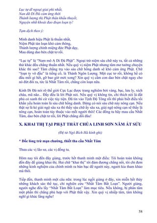 58
Lục tự dĩ ngoại giai phi nhất,
Nan dữ Di Ðà cảm ứng thời
Thánh lượng thị Phật thân khẩu thuyết,
Nguyện nhữ khoái đao đoạn loạn ty!
Tạm dịch theo ý:
Mình danh hiệu Phật là thuần nhất,
Niệm Phật tán loạn khó cảm thông,
Thánh lượng chính miệng đức Phật dạy,
Mau dùng dao bén chặt tơ rối.
“Lục tự” là “Nam mô A Di Ðà Phật”. Ngoại trừ niệm sáu chữ này ra, tất cả những
thứ khác đều chẳng thuần nhất. Nếu quý vị niệm Phật nhưng tâm mơ tưởng chuyện
khác thì sao? Tâm chẳng trụ vào sáu chữ hồng danh sẽ khó cảm ứng Phật. Chữ
“loạn ty vô đầu” là tiếng cổ, là Thánh Ngôn Lượng. Một cục tơ rối, không hề có
đầu mối gì hết, gỡ bao giờ mới xong? Xin quý vị cầm con dao bén chặt ngay cho
nó đứt đôi ra, tức là Nhất Tâm rồi, chẳng còn loạn nữa.
Kinh Di Ðà nói rõ thế giới Cực Lạc được trang nghiêm bởi vàng, bạc, lưu ly, xích
châu, mã não... Ðấy đều là lời Phật nói. Nếu quý vị không tin, chỉ thích nói là đất
phủ cỏ xanh thì cứ việc tùy tiện. Ðã tin vào Tịnh Ðộ Tông rồi thì phải biết điều tối
khẩn yếu hoàn toàn là sáu chữ hồng danh. Ðừng có nói sáu chữ này nông cạn. Nếu
thật sự là kẻ giải ngộ sâu xa thì thấy sáu chữ ấy sâu xa, giải ngộ nông cạn sẽ thấy là
nông cạn, hoàn toàn tùy thuộc vào mỗi người thôi! Các đồng tu hãy mau cầu Nhất
Tâm, dao bén chặt tơ rối, lời Phật chẳng dối đâu!
X. KHAI THỊ TẠI PHẬT THẤT CHÙA LINH SƠN NĂM ẤT SỬU
(Ðệ tử Ngô Bích Hà kính ghi)
* Dốc lòng trừ mạn chướng, thiết tha cầu Nhất Tâm
Thưa các vị lão sư, các vị đồng tu.
Hôm nay tôi đến đây giảng, trước hết thanh minh một điều: Tôi hoàn toàn không
đến đây để giảng khai thị. Hai chữ “khai thị” tôi đảm đương chẳng nổi, tôi chỉ đem
những kinh nghiệm của chính mình ra bàn bạc để người này, người kia tham khảo
mà thôi.
Tiếp đến, thanh minh một câu nữa: trong lúc ngồi giảng ở đây, xin miễn hết thảy
những khách sáo thế tục, chỉ nghiên cứu “Nhất Tâm Bất Loạn”. Người giảng,
người nghe đều lấy “Nhất Tâm Bất Loạn” làm mục tiêu. Nếu không, bị phân tâm
một phần thì chẳng phù hợp với Phật thất vậy. Xin quý vị nhiếp tâm, tâm không
nghĩ gì khác lắng nghe!
 
