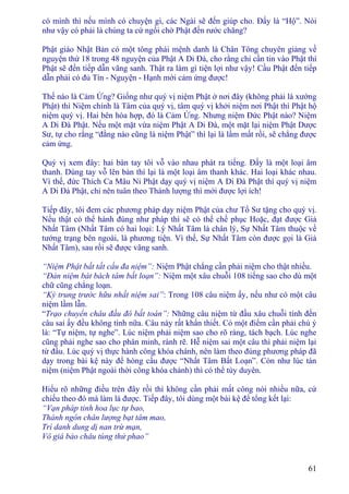 61
có mình thì nếu mình có chuyện gì, các Ngài sẽ đến giúp cho. Ðấy là “Hộ”. Nói
như vậy có phải là chúng ta cứ ngồi chờ Phật đến rước chăng?
Phật giáo Nhật Bản có một tông phái mệnh danh là Chân Tông chuyên giảng về
nguyện thứ 18 trong 48 nguyện của Phật A Di Ðà, cho rằng chỉ cần tin vào Phật thì
Phật sẽ đến tiếp dẫn vãng sanh. Thật ra làm gì tiện lợi như vậy! Cầu Phật đến tiếp
dẫn phải có đủ Tín - Nguyện - Hạnh mới cảm ứng được!
Thế nào là Cảm Ứng? Giống như quý vị niệm Phật ở nơi đây (không phải là xướng
Phật) thì Niệm chính là Tâm của quý vị, tâm quý vị khởi niệm nơi Phật thì Phật hộ
niệm quý vị. Hai bên hòa hợp, đó là Cảm Ứng. Nhưng niệm Ðức Phật nào? Niệm
A Di Ðà Phật. Nếu một mặt vừa niệm Phật A Di Ðà, một mặt lại niệm Phật Dược
Sư, tự cho rằng “đằng nào cũng là niệm Phật” thì lại là lầm mất rồi, sẽ chẳng được
cảm ứng.
Quý vị xem đây: hai bàn tay tôi vỗ vào nhau phát ra tiếng. Ðấy là một loại âm
thanh. Dùng tay vỗ lên bàn thì lại là một loại âm thanh khác. Hai loại khác nhau.
Vì thế, đức Thích Ca Mâu Ni Phật dạy quý vị niệm A Di Ðà Phật thì quý vị niệm
A Di Ðà Phật, chỉ nên tuân theo Thánh lượng thì mới được lợi ích!
Tiếp đây, tôi đem các phương pháp dạy niệm Phật của chư Tổ Sư tặng cho quý vị.
Nếu thật có thể hành đúng như pháp thì sẽ có thể chế phục Hoặc, đạt được Giả
Nhất Tâm (Nhất Tâm có hai loại: Lý Nhất Tâm là chân lý, Sự Nhất Tâm thuộc về
tướng trạng bên ngoài, là phương tiện. Vì thế, Sự Nhất Tâm còn được gọi là Giả
Nhất Tâm), sau rồi sẽ được vãng sanh.
“Niệm Phật bất tất cầu đa niệm”: Niệm Phật chẳng cần phải niệm cho thật nhiều.
“Ðản niệm bát bách tâm bất loạn”: Niệm một xâu chuỗi 108 tiếng sao cho dù một
chữ cũng chẳng loạn.
“Kỳ trung trước hữu nhất niệm sai”: Trong 108 câu niệm ấy, nếu như có một câu
niệm lầm lẫn.
“Trạo chuyển châu đầu đô bất toán”: Những câu niệm từ đầu xâu chuỗi tính đến
câu sai ấy đều không tính nữa. Câu này rất khẩn thiết. Có một điểm cần phải chú ý
là: “Tự niệm, tự nghe”. Lúc niệm phải niệm sao cho rõ ràng, tách bạch. Lúc nghe
cũng phải nghe sao cho phân minh, rành rẽ. Hễ niệm sai một câu thì phải niệm lại
từ đầu. Lúc quý vị thực hành công khóa chánh, nên làm theo đúng phương pháp đã
dạy trong bài kệ này để hòng cầu được “Nhất Tâm Bất Loạn”. Còn như lúc tán
niệm (niệm Phật ngoài thời công khóa chánh) thì có thể tùy duyên.
Hiểu rõ những điều trên đây rồi thì không cần phải mất công nói nhiều nữa, cứ
chiếu theo đó mà làm là được. Tiếp đây, tôi dùng một bài kệ để tổng kết lại:
“Vạn pháp tinh hoa lục tự bao,
Thánh ngôn chân lượng bạt tâm mao,
Trì danh dung dị nan trừ mạn,
Vô giá bảo châu tùng thử phao”
 