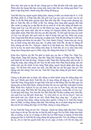 64
Hơn nữa, thời gian tu tập rất dài, chứng quả La Hán đã phải mất mấy ngàn năm.
Phàm phu thọ mạng hữu hạn, trong mấy mươi năm làm sao chứng quả được? Lại
phải tu tập từng bước, thành công thật chẳng dễ dàng gì.
Tịnh Ðộ tông tuy người người chẳng hiểu, nhưng có điều cực thuận tiện là vì: A Di
Ðà Phật chính là vị Phật tiếp dẫn, thế giới Cực Lạc tuy cách xa mười vạn ức cõi
Phật, A Di Ðà Phật phát nguyện đích thân đến tiếp dẫn. Trong mười phương tuy
đều có Tịnh Ðộ, đều có Phật và Bồ Tát, nhưng chưa từng phát nguyện đến tiếp
dẫn, mình có năng lực tu đạt đến đó thì tự mình đi về đó nên chẳng dễ thành tựu.
Vãng sanh Cực Lạc thế giới thì có thể thành tựu ngay trong đời này. Ðời người
ngắn ngủi mấy mươi năm, đầy đủ tư lương Tín Nguyện Hạnh, lâm chung chánh
niệm phân minh, Phật liền cầm hoa sen đến tiếp dẫn. Ta liền ngồi lên hoa sen sanh
về Cực Lạc thế giới, dứt sạch sanh tử, thật là thuận tiện quá sức. Ðiều này trong
Tam Tạng kinh điển đã nói tường tận, tu pháp môn Tịnh Ðộ thù thắng là ở chỗ này.
Tu các pháp môn khác thì cần phải “Tín, Giải, Hạnh, Chứng”, hoàn toàn cậy vào tự
lực, tu hành trong một thời gian dài. Tu pháp môn Tịnh Ðộ dù đạo lý chẳng dễ
hiểu, nhưng chỉ cần Tín - Nguyện - Hạnh là có thể thành tựu. Nếu không thì đừng
nói là tu hai, ba mươi năm chẳng hiểu được lý Tịnh Ðộ, dù có tu năm trăm năm
cũng chưa chứng được quả La Hán, cũng vẫn chẳng hiểu được lý Tịnh Ðộ.
Kinh Hoa Nghiêm nói Bồ Tát phải tu hành qua các địa vị Thập Tín, Thập Trụ,
Thập Hạnh, Thập Hồi Hướng. Ðạt đến Thập Hồi Hướng mới hiểu được Phật lý,
mới hành bố thí triệt để được. Nhưng tu đến Thập Hồi Hướng phải mất hai đại A
Tăng Kỳ kiếp, thực chẳng dễ chi! Nay tôi đối trước Ðức Phật thuyết pháp, nếu nói
nhầm một câu thì chính là hủy báng Phật pháp, người thuyết pháp phải đọa địa
ngục. Tôi đã hơn chín mươi sáu tuổi, còn đến đây tạo tội địa ngục làm gì? Tôi
khùng như thế chăng? Nói tóm lại, Tịnh Ðộ Tông thật chẳng dễ giải thích, chẳng
dễ hiểu gì.
Chúng ta đã phát tâm tu hành, nếu chẳng tu hành thành công thì chẳng đáng tiếc
lắm sao? Muốn giải thích Tịnh Ðộ cho rõ ràng chẳng dễ dàng gì, từ Tổ Sư của
Tịnh Ðộ Tông Trung Quốc là ngài Huệ Viễn đại sư đời Ðông Tấn cho đến ngài Ấn
Quang đại sư thời Dân Quốc, những lời khai thị của các ngài đều xuất phát từ kinh
Phật. Kinh Hoa Nghiêm là vua các kinh, là vua của cả Tam Tạng, thế mà trong
phẩm cuối cùng, Phổ Hiền Bồ Tát dùng mười đại nguyện vương dẫn về Cực Lạc.
Vì thế phải biết rằng: Văn Thù Bồ Tát, Phổ Hiền Bồ Tát đều tu pháp môn Tịnh Ðộ,
cầu sanh Cực Lạc thế giới. Kinh dạy: “Ly kinh nhất cú, tức thị ma thuyết” (nói sai
khỏi kinh một câu, chính là ma nói). Kinh Pháp Hoa cũng dạy: “Y pháp bất y
nhân” (nương theo pháp, chẳng nương theo người). Chúng ta tu Tịnh Ðộ nương
theo lời Phật, có bằng chứng chân thật. Nếu không, dù ai có danh tiếng lớn lao đến
đâu mà lời nói chẳng phù hợp với lời Phật, chúng ta cũng chẳng tin.
Vì sao Tịnh Ðộ Tông chỉ nói Tín - Nguyện - Hạnh mà chẳng nhắc đến Giải? Trong
kinh cũng có thí dụ: Dù cho bậc trí huệ đệ nhất là ngài Xá Lợi Phất, khắp toàn thân
đều có miệng, và lại có vô lượng vô biên Xá Lợi Phất trong vô lượng vô biên kiếp
giảng giải đạo lý Tịnh Ðộ thì cũng chẳng thể giảng trọn hết. Tôi vốn chẳng có năng
lực ấy, chỉ có một hai quyển kinh làm cơ sở, ngay cả kinh A Di Ðà tôi cũng còn
 