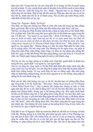 65
hiểu chưa hết. Trong kinh ấy câu nào cũng đều là vô lượng vô biên bí quyết trọng
yếu để tu hành. Vì vậy, muốn thoát sanh tử thì phải là kẻ đã liễu sanh tử mới chẳng
đến nỗi lầm lạc. Tịnh Ðộ Tông lấy Tín - Hạnh - Nguyện làm cơ sở, chúng ta cứ
chiếu theo đó mà hành. Phật là bậc đã liễu sanh tử, Phật dạy như thế nào, ta cứ tin
như thế ấy, hành như thế ấy ắt sẽ thành công. Nếu tự lầm cậy mình thông minh,
nhất định sẽ hiểu biết sai lạc vậy.
Trong Tín - Nguyện - Hạnh, Tín là gì?
Thứ nhất, tin rằng nếu không học Phật sẽ vĩnh viễn luân hồi trong lục đạo, chẳng
được giải thoát. Bất cứ tôn giáo khác nào đều chẳng thực hiện được việc này.
Thứ hai, tin rằng học Phật thì phải mất ba đại a tăng kỳ kiếp mới có thể thành Phật.
Chỉ có pháp môn Tịnh Ðộ trong thời gian ngắn liền có thể thành tựu ngay trong đời
này. Cổ đức nói: “Vạn người tu vạn người đậu”. Kinh A Di Ðà dạy: “Nếu có thiện
nam tử, thiện nữ nhân, nghe kinh này mà thọ trì và nghe danh hiệu chư Phật thì
các thiện nam tử, thiện nữ nhân ấy đều được hết thảy chư Phật hộ niệm, đều được
chẳng thoái chuyển nơi Vô Thượng Chánh Ðẳng Chánh Giác”. Ðấy chính là “vạn
người tu, vạn người đậu”. Nhưng chúng ta ở đây dù niệm Phật dăm ba năm cũng
chỉ là miệng niệm. Chỉ khi vãng sanh Tây Phương rồi thì nghe chim, cây phát ra
tiếng bèn niệm Phật, niệm Pháp, niệm Tăng. Lý thâm áo này phàm phu chẳng thể
hiểu nổi, ngay cả bậc đã chứng Nhị Quả cũng không cách nào hiểu rõ. Chỉ nên tin
chắc vào Thánh ngôn lượng chẳng nghi thì mới có thể thành công.
Thứ ba, tin sâu xa rằng chúng ta tu pháp môn Tịnh Ðộ, quyết định sẽ thành tựu
trong đời này, quyết định “vạn người tu, vạn người đậu”.
Thứ tư, tin rằng lúc vãng sanh, A Di Ðà Phật nhất định đến trước mình tiếp dẫn
vãng sanh Cực Lạc thế giới. Tin sâu rằng đã tu pháp môn Tịnh Ðộ thì phải chấp trì
danh hiệu chẳng buông. Từ nay sanh lòng tin sâu xa chẳng nghi, đến chết cũng
chấp trì danh hiệu chẳng buông, dù cho bom nguyên tử có rớt xuống cũng chấp trì
chẳng bỏ thì mới thành công vậy.
Hiện giờ tôi thấy tình huống của quý vị rất tốt, rất phù hợp với những điều được
dạy trong kinh A Di Ðà. Kinh dạy: “Ðều được chẳng thoái chuyển nơi Vô Thượng
Chánh Ðẳng Chánh Giác”. Quý vị phước khí chẳng nhỏ, nhưng có mấy vị chưa
nghe đến đây đã lui ra rồi, thật là đáng tiếc! Tôi rất lưu tâm đến điều này, bọn họ
phước báo không nhiều, nhưng quý vị thì không giống vậy. Nếu nghe minh bạch
thì đều có thể thành công bởi vì hạt giống Kim Cang đã rơi vào tám thức điền của
mọi người. Do quý vị giữ tinh thần lắng nghe thì mới biết là quý vị đã được phước
báo to như cõi trời, hạt giống ấy vĩnh viễn chẳng bị tiêu diệt. Ðiều khẩn yếu là hai
chữ “bất thoái”, vĩnh viễn chẳng thoái thất. Nếu khéo công phu thì ngay trong đời
này thành tựu. Nếu không thì sớm muộn gì hạt giống Kim Cang sẽ nảy mầm, lúc
ấy chính là lúc quý vị thành tựu kết quả.
Tiếp đến là nói về Nguyện. Hiện tại mình học Phật rồi, đã biết có vô lượng vô biên
Tịnh Ðộ. Nhưng chúng ta tu Tịnh Ðộ, phải phát nguyện sanh về Tây Phương Cực
Lạc thế giới là điều vĩnh viễn chẳng biến cải, chớ có ai nói gì cũng tin, chẳng thể
sáng ba, chiều bốn. Dù cho có ai nói thế giới nào tốt đẹp ngàn vạn lần cõi Tây
Phương, ta cũng chẳng trái bỏ ý niệm Phật lúc đầu. Dù cho ai dạy pháp môn nào
 