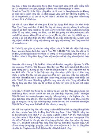 66
hay hơn, lẹ làng hơn pháp môn Niệm Phật Vãng Sanh cũng vĩnh viễn chẳng biến
cải. Có khí phách kiên định, nguyện thiết tha như thế thì nguyện ắt thành.
Nếu đã tu Tịnh Ðộ rồi lại đổi tu pháp khác tức là tu cả ba, bốn pháp môn thì không
có pháp nào tu thành công hết. Ðã phát nguyện vãng sanh Tây Phương thiết tha rồi,
đã có lòng tin rồi, đã có căn cứ rồi, bất luận là tình hình nào cũng vĩnh viễn chẳng
biến cải thì ắt sẽ thành tựu.
Lại nói về Hạnh. Hạnh rất đơn giản. Kinh Ðịa Tạng, kinh Dược Sư, kinh Pháp
Hoa, Tam Tạng mười hai bộ kinh đều hay cả, nhưng nếu vậy chẳng lẽ mỗi ngày
tụng hết cả Tam Tạng mười hai bộ kinh sao? Muôn phần chúng ta chẳng nên dùng
phàm để suy thánh, tưởng tâm Phật, tâm Bồ Tát giống như tâm phàm phu: nếu
mình lễ bái vị này, không lễ bái vị kia, chỉ sợ đắc tội với vị kia. Ðấy thật là ngu si.
Chúng ta có tâm phân biệt, chứ Phật chẳng hề có. Nếu chúng ta ngu si, niệm kinh
này, niệm kinh kia thì không một ai trong một ngày niệm xong Tam Tạng mười hai
bộ kinh được cả!
Tu Tịnh Ðộ cực giản dị, dù cho chẳng niệm kinh A Di Ðà, chỉ niệm Phật cũng
được. Vạn đức hồng danh, bất luận là Nam Mô A Di Ðà Phật, hoặc bốn chữ A Di
Ðà Phật, câu hồng danh này bao hàm vô lượng vô biên danh hiệu Phật. Bởi lẽ A Di
Ðà Phật chính là Pháp Giới Tạng Thân, niệm một câu Phật cũng như niệm hết thảy
Phật.
Hơn nữa, chữ A trong A Di Ðà Phật chính chữ thứ nhất trong Hoa Nghiêm Tự Mẫu
của kinh Hoa Nghiêm. Thế Tôn cuối đêm thấy sao Mai, kiến tánh thành Phật, liền
quán tưởng chữ A. Không có chữ A này thì cũng chẳng có Tam Tạng mười hai bộ
loại kinh điển. Câu A Di Ðà Phật này cũng chưa được phiên dịch, vì hàm tàng
nhiều ý nghĩa. Chỉ lấy một câu danh hiệu Phật này, già giặn, chắc thật niệm đến
khi Nhất Tâm Bất Loạn ắt sẽ nhất định thành công, chẳng cần phải niệm nhiều thứ
khác. Vì thế, lúc niệm Phật đừng nghĩ đến vọng niệm nào khác. Vọng niệm khác là
Ma, ta dùng câu Phật hiệu này để trừ khử nó. Như vậy mới có thể đạt tịnh niệm
tiếp nối.
Hơn nữa, về Chánh Trợ Song Tu thì thật sự ra, đối với Trợ Pháp cũng chẳng cần
phải làm gì khác, chỉ cốt sao đối với một câu danh hiệu Phật này, Nhất Tâm niệm
Phật thì chánh lẫn trợ đều bao gồm trong ấy. Nhưng chúng ta còn là phàm phu, vẫn
chưa đạt được công phu ấy. Thực ra, Nhất Tâm niệm Phật thì kinh, Phật, chú đều
gộp cả trong đó, chỉ sợ bọn ta chẳng được thành tâm như thế. Nếu thành tâm niệm
Phật thì Tam Tạng mười hai bộ kinh đều nằm trọn trong ấy.
Ðối với Trợ Hạnh Công Phu, nếu chúng ta chưa biết làm lành thì cũng chẳng khẩn
yếu lắm, chỉ cần “các điều ác đừng làm” thì cũng được. Niệm Phật thì chẳng tạo
ác. Lúc chúng ta niệm Phật A Di Ðà, chúng ta chính là Phật A Di Ðà. Phật chính là
tâm, tâm chính là Phật. Chẳng được một mặt niệm Phật, một mặt tạo nghiệp. Nếu
như niệm Phật mà lại còn gây các tội nghiệp giết chóc, dâm dục, trộm cắp, uống
rượu v.v... thì chính là báng Phật, công hiệu của việc niệm Phật bị giảm thiểu. Chỉ
cốt sao đừng tạo nghiệp, già giặn, chắc thật niệm một câu A Di Ðà, lại đừng làm
các điều ác. Tu pháp môn Tịnh Ðộ như thế nhất định thành công.
 