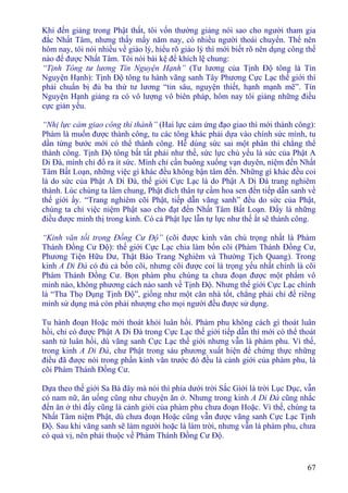 67
Khi đến giảng trong Phật thất, tôi vốn thường giảng nói sao cho người tham gia
đắc Nhất Tâm, nhưng thấy mấy năm nay, có nhiều người thoái chuyển. Thế nên
hôm nay, tôi nói nhiều về giáo lý, hiểu rõ giáo lý thì mới biết rõ nên dụng công thế
nào để được Nhất Tâm. Tôi nói bài kệ để khích lệ chung:
“Tịnh Tông tư lương Tín Nguyện Hạnh” (Tư lương của Tịnh Ðộ tông là Tín
Nguyện Hạnh): Tịnh Ðộ tông tu hành vãng sanh Tây Phương Cực Lạc thế giới thì
phải chuẩn bị đủ ba thứ tư lương “tin sâu, nguyện thiết, hạnh mạnh mẽ”. Tín
Nguyện Hạnh giảng ra có vô lượng vô biên pháp, hôm nay tôi giảng những điều
cực giản yếu.
“Nhị lực cảm giao công thỉ thành” (Hai lực cảm ứng đạo giao thì mới thành công):
Phàm là muốn được thành công, tu các tông khác phải dựa vào chính sức mình, tu
dần từng bước mới có thể thành công. Hễ dùng sức sai một phân thì chẳng thể
thành công. Tịnh Ðộ tông bất tất phải như thế, sức lực chủ yếu là sức của Phật A
Di Ðà, mình chỉ đổ ra ít sức. Mình chỉ cần buông xuống vạn duyên, niệm đến Nhất
Tâm Bất Loạn, những việc gì khác đều không bận tâm đến. Những gì khác đều coi
là do sức của Phật A Di Ðà, thế giới Cực Lạc là do Phật A Di Ðà trang nghiêm
thành. Lúc chúng ta lâm chung, Phật đích thân tự cầm hoa sen đến tiếp dẫn sanh về
thế giới ấy. “Trang nghiêm cõi Phật, tiếp dẫn vãng sanh” đều do sức của Phật,
chúng ta chỉ việc niệm Phật sao cho đạt đến Nhất Tâm Bất Loạn. Ðấy là những
điều được minh thị trong kinh. Có cả Phật lực lẫn tự lực như thế ắt sẽ thành công.
“Kinh văn tối trọng Ðồng Cư Ðộ” (cõi được kinh văn chú trọng nhất là Phàm
Thánh Ðồng Cư Ðộ): thế giới Cực Lạc chia làm bốn cõi (Phàm Thánh Ðồng Cư,
Phương Tiện Hữu Dư, Thật Báo Trang Nghiêm và Thường Tịch Quang). Trong
kinh A Di Ðà có đủ cả bốn cõi, nhưng cõi được coi là trọng yếu nhất chính là cõi
Phàm Thánh Ðồng Cư. Bọn phàm phu chúng ta chưa đoạn được một phẩm vô
minh nào, không phương cách nào sanh về Tịnh Ðộ. Nhưng thế giới Cực Lạc chính
là “Tha Thọ Dụng Tịnh Ðộ”, giống như một căn nhà tốt, chẳng phải chỉ để riêng
mình sử dụng mà còn phải nhượng cho mọi người đều được sử dụng.
Tu hành đoạn Hoặc mới thoát khỏi luân hồi. Phàm phu không cách gì thoát luân
hồi, chỉ có được Phật A Di Ðà trong Cực Lạc thế giới tiếp dẫn thì mới có thể thoát
sanh tử luân hồi, dù vãng sanh Cực Lạc thế giới nhưng vẫn là phàm phu. Vì thế,
trong kinh A Di Ðà, chư Phật trong sáu phương xuất hiện để chứng thực những
điều đã được nói trong phần kinh văn trước đó đều là cảnh giới của phàm phu, là
cõi Phàm Thánh Ðồng Cư.
Dựa theo thế giới Sa Bà đây mà nói thì phía dưới trời Sắc Giới là trời Lục Dục, vẫn
có nam nữ, ăn uống cũng như chuyện ăn ở. Nhưng trong kinh A Di Ðà cũng nhắc
đến ăn ở thì đấy cũng là cảnh giới của phàm phu chưa đoạn Hoặc. Vì thế, chúng ta
Nhất Tâm niệm Phật, dù chưa đoạn Hoặc cũng vẫn được vãng sanh Cực Lạc Tịnh
Ðộ. Sau khi vãng sanh sẽ làm người hoặc là làm trời, nhưng vẫn là phàm phu, chưa
có quả vị, nên phải thuộc về Phàm Thánh Ðồng Cư Ðộ.
 