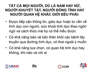 T?T C? M?I NG??I, D? L? NAM HAY N?,  NG??I KHUY?T T?T, NG??I ??NG T?NH HAY  NG??I QUAN H? KH?C GI?I ??U PH?I:  ???c ti?p c?n th?ng tin, gio d?c ho?c t? v?n v? tnh d?c con ng??i, s?c kho? tnh d?c theo ng?n ng? v cch th?c m h? c th? hi?u ???c C kh? n?ng b?o v? b?n th?n kh?i cc b?nh l?y truy?n qua ???ng tnh d?c, c thai ngoi ? mu?n C kh? n?ng l?a ch?n, c quan h? tnh d?c hay kh?ng, khi no v v?i ai 