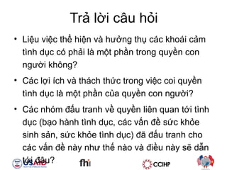Tr? l?i c?u h?i Li?u vi?c th? hi?n v h??ng th? cc khoi c?m tnh d?c c ph?i l m?t ph?n trong quy?n con ng??i kh?ng? Cc l?i ch v thch th?c trong vi?c coi quy?n tnh d?c l m?t ph?n c?a quy?n con ng??i? Cc nhm ??u tranh v? quy?n lin quan t?i tnh d?c (b?o hnh tnh d?c, cc v?n ?? s?c kh?e sinh s?n, s?c kh?e tnh d?c) ?? ??u tranh cho cc v?n ?? ny nh? th? no v ?i?u ny s? d?n t?i ??u? 