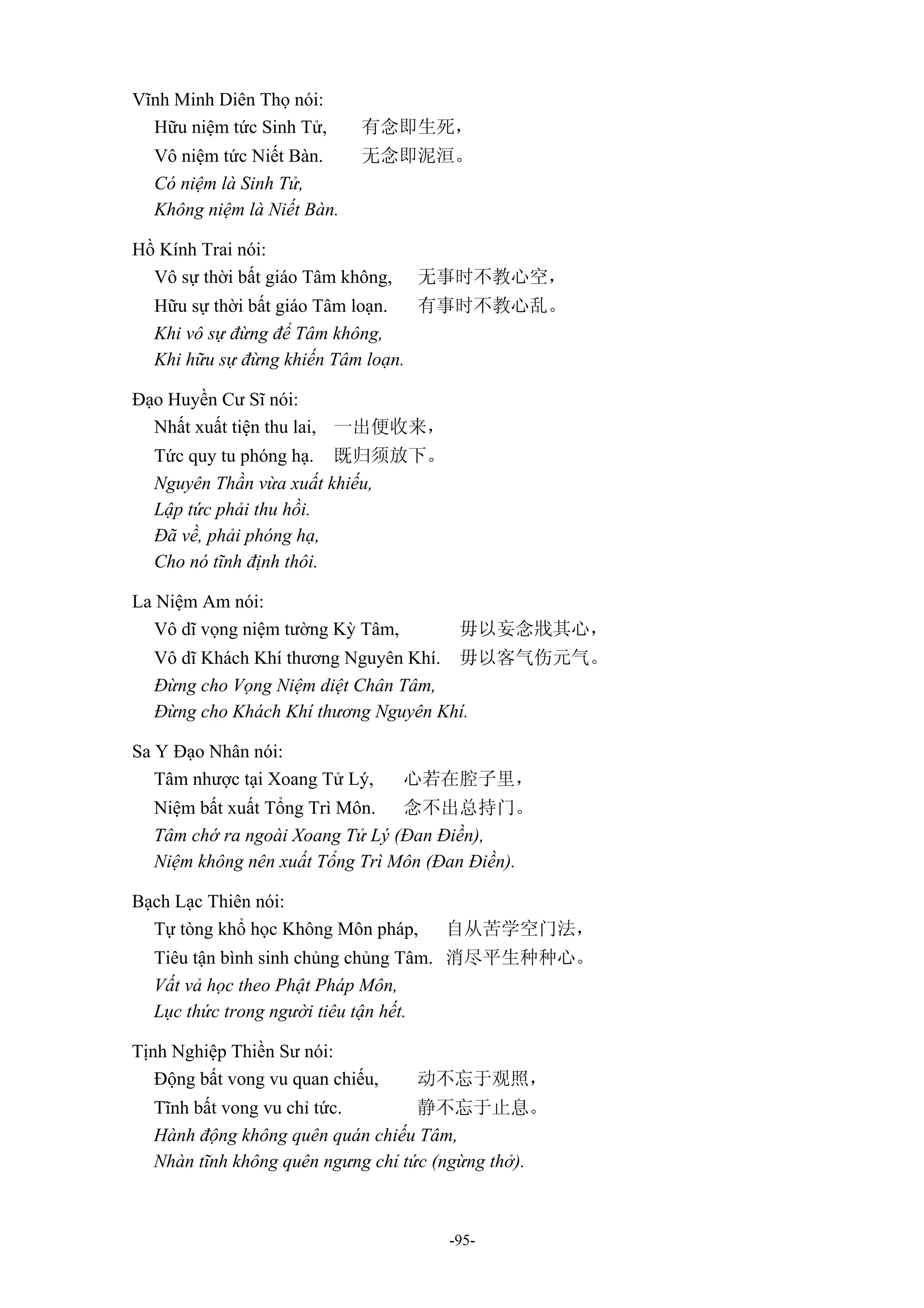-95-
Vĩnh Minh Diên Thọ nói:
Hữu niệm tức Sinh Tử, 有念即生死，
Vô niệm tức Niết Bàn. 无念即泥洹。
Có niệm là Sinh Tử,
Không niệm là Niết Bàn.
Hồ Kính Trai nói:
Vô sự thời bất giáo Tâm không, 无事时不教心空，
Hữu sự thời bất giáo Tâm loạn. 有事时不教心乱。
Khi vô sự đừng để Tâm không,
Khi hữu sự đừng khiến Tâm loạn.
Đạo Huyền Cư Sĩ nói:
Nhất xuất tiện thu lai, 一出便收来，
Tức quy tu phóng hạ. 既归须放下。
Nguyên Thần vừa xuất khiếu,
Lập tức phải thu hồi.
Đã về, phải phóng hạ,
Cho nó tĩnh định thôi.
La Niệm Am nói:
Vô dĩ vọng niệm tường Kỳ Tâm, 毋以妄念戕其心，
Vô dĩ Khách Khí thương Nguyên Khí. 毋以客气伤元气。
Đừng cho Vọng Niệm diệt Chân Tâm,
Đừng cho Khách Khí thương Nguyên Khí.
Sa Y Đạo Nhân nói:
Tâm nhược tại Xoang Tử Lý, 心若在腔子里，
Niệm bất xuất Tổng Trì Môn. 念不出总持门。
Tâm chớ ra ngoài Xoang Tử Lý (Đan Điền),
Niệm không nên xuất Tổng Trì Môn (Đan Điền).
Bạch Lạc Thiên nói:
Tự tòng khổ học Không Môn pháp, 自从苦学空门法，
Tiêu tận bình sinh chủng chủng Tâm. 消尽平生种种心。
Vất vả học theo Phật Pháp Môn,
Lục thức trong người tiêu tận hết.
Tịnh Nghiệp Thiền Sư nói:
Động bất vong vu quan chiếu, 动不忘于观照，
Tĩnh bất vong vu chỉ tức. 静不忘于止息。
Hành động không quên quán chiếu Tâm,
Nhàn tĩnh không quên ngưng chỉ tức (ngừng thở).
 