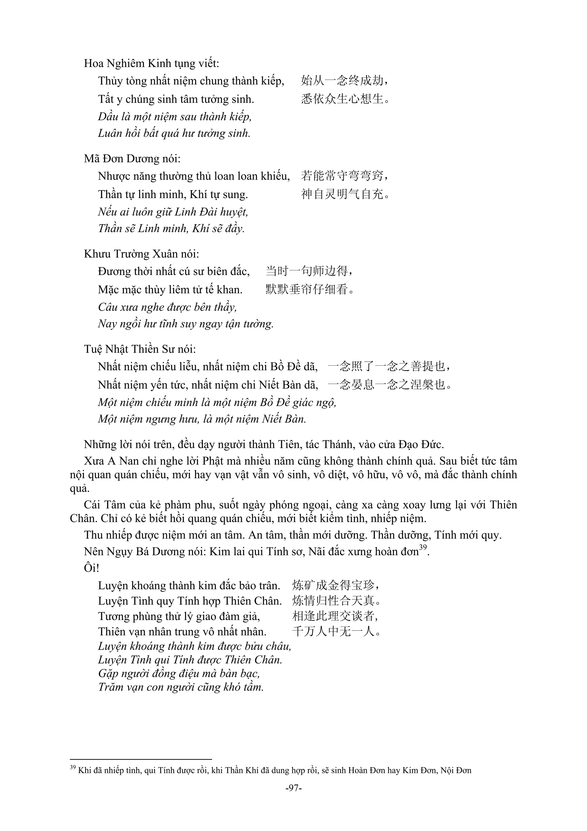 -97-
Hoa Nghiêm Kinh tụng viết:
Thủy tòng nhất niệm chung thành kiếp, 始从一念终成劫，
Tất y chúng sinh tâm tưởng sinh. 悉依众生心想生。
Dầu là một niệm sau thành kiếp,
Luân hồi bất quá hư tưởng sinh.
Mã Đơn Dương nói:
Nhược năng thường thủ loan loan khiếu, 若能常守弯弯窍，
Thần tự linh minh, Khí tự sung. 神自灵明气自充。
Nếu ai luôn giữ Linh Đài huyệt,
Thần sẽ Linh minh, Khí sẽ đầy.
Khưu Trường Xuân nói:
Đương thời nhất cú sư biên đắc, 当时一句师边得，
Mặc mặc thùy liêm tử tế khan. 默默垂帘仔细看。
Câu xưa nghe được bên thầy,
Nay ngồi hư tĩnh suy ngay tận tường.
Tuệ Nhật Thiền Sư nói:
Nhất niệm chiếu liễu, nhất niệm chi Bồ Đề dã, 一念照了一念之善提也，
Nhất niệm yến tức, nhất niệm chi Niết Bàn dã, 一念晏息一念之涅槃也。
Một niệm chiếu minh là một niệm Bồ Đề giác ngộ,
Một niệm ngưng hưu, là một niệm Niết Bàn.
Những lời nói trên, đều dạy người thành Tiên, tác Thánh, vào cửa Đạo Đức.
Xưa A Nan chỉ nghe lời Phật mà nhiều năm cũng không thành chính quả. Sau biết tức tâm
nội quan quán chiếu, mới hay vạn vật vẫn vô sinh, vô diệt, vô hữu, vô vô, mà đắc thành chính
quả.
Cái Tâm của kẻ phàm phu, suốt ngày phóng ngoại, càng xa càng xoay lưng lại với Thiên
Chân. Chỉ có kẻ biết hồi quang quán chiếu, mới biết kiểm tình, nhiếp niệm.
Thu nhiếp được niệm mới an tâm. An tâm, thần mới dưỡng. Thần dưỡng, Tính mới quy.
Nên Ngụy Bá Dương nói: Kim lai qui Tính sơ, Nãi đắc xưng hoàn đơn39
.
Ôi!
Luyện khoáng thành kim đắc bảo trân. 炼矿成金得宝珍，
Luyện Tình quy Tính hợp Thiên Chân. 炼情归性合天真。
Tương phùng thử lý giao đàm giả, 相逢此理交谈者,
Thiên vạn nhân trung vô nhất nhân. 千万人中无一人。
Luyện khoáng thành kim được bửu châu,
Luyện Tình qui Tính được Thiên Chân.
Gặp người đồng điệu mà bàn bạc,
Trăm vạn con người cũng khó tầm.
39
Khi đã nhiếp tình, qui Tính được rồi, khi Thần Khí đã dung hợp rồi, sẽ sinh Hoàn Đơn hay Kim Đơn, Nội Đơn
 