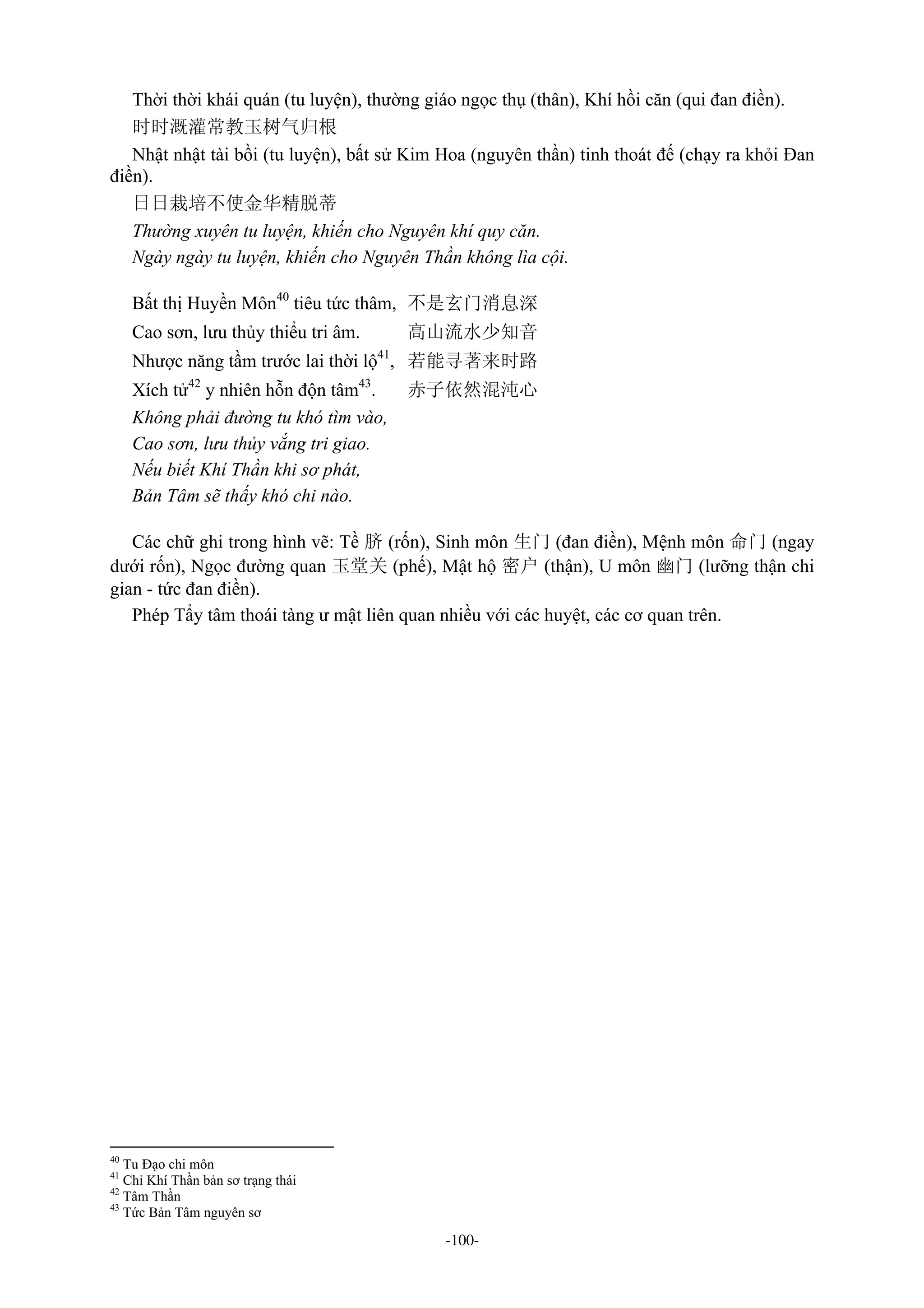 -100-
Thời thời khái quán (tu luyện), thường giáo ngọc thụ (thân), Khí hồi căn (qui đan điền).
时时溉灌常教玉树气归根
Nhật nhật tài bồi (tu luyện), bất sử Kim Hoa (nguyên thần) tinh thoát đế (chạy ra khỏi Đan
điền).
日日栽培不使金华精脱蒂
Thường xuyên tu luyện, khiến cho Nguyên khí quy căn.
Ngày ngày tu luyện, khiến cho Nguyên Thần không lìa cội.
Bất thị Huyền Môn40
tiêu tức thâm, 不是玄门消息深
Cao sơn, lưu thủy thiểu tri âm. 高山流水少知音
Nhược năng tầm trước lai thời lộ41
, 若能寻著来时路
Xích tử42
y nhiên hỗn độn tâm43
. 赤子依然混沌心
Không phải đường tu khó tìm vào,
Cao sơn, lưu thủy vắng tri giao.
Nếu biết Khí Thần khi sơ phát,
Bản Tâm sẽ thấy khó chi nào.
Các chữ ghi trong hình vẽ: Tề 脐 (rốn), Sinh môn 生门 (đan điền), Mệnh môn 命门 (ngay
dưới rốn), Ngọc đường quan 玉堂关 (phế), Mật hộ 密户 (thận), U môn 幽门 (lưỡng thận chi
gian - tức đan điền).
Phép Tẩy tâm thoái tàng ư mật liên quan nhiều với các huyệt, các cơ quan trên.
40
Tu Đạo chi môn
41
Chỉ Khí Thần bản sơ trạng thái
42
Tâm Thần
43
Tức Bản Tâm nguyên sơ
 