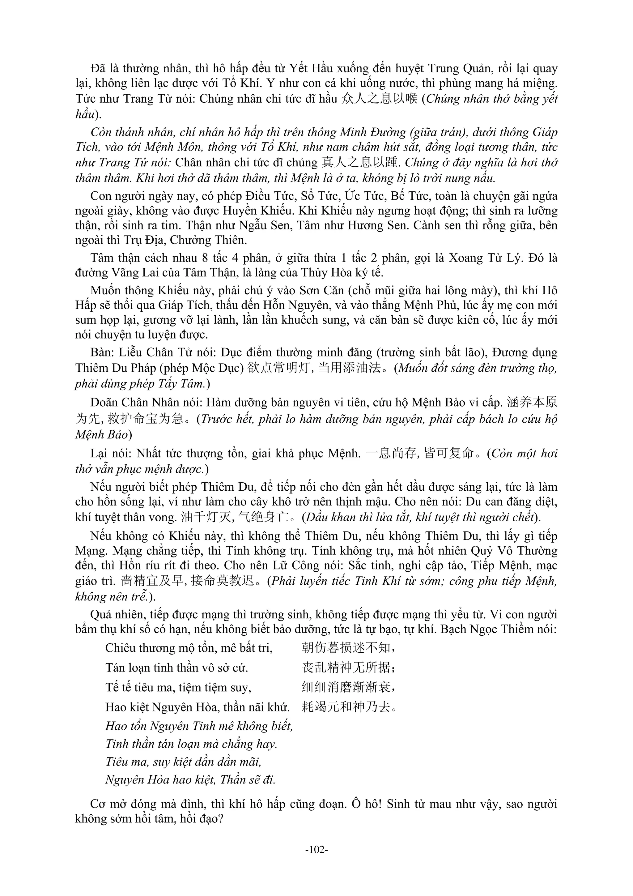 -102-
Đã là thường nhân, thì hô hấp đều từ Yết Hầu xuống đến huyệt Trung Quản, rồi lại quay
lại, không liên lạc được với Tổ Khí. Y như con cá khi uống nước, thì phùng mang há miệng.
Tức như Trang Tử nói: Chúng nhân chi tức dĩ hầu 众人之息以喉 (Chúng nhân thở bằng yết
hầu).
Còn thánh nhân, chí nhân hô hấp thì trên thông Minh Đường (giữa trán), dưới thông Giáp
Tích, vào tới Mệnh Môn, thông với Tổ Khí, như nam châm hút sắt, đồng loại tương thân, tức
như Trang Tử nói: Chân nhân chi tức dĩ chủng 真人之息以踵. Chủng ở đây nghĩa là hơi thở
thâm thâm. Khi hơi thở đã thâm thâm, thì Mệnh là ở ta, không bị lò trời nung nấu.
Con người ngày nay, có phép Điều Tức, Sổ Tức, Ức Tức, Bế Tức, toàn là chuyện gãi ngứa
ngoài giày, không vào được Huyền Khiếu. Khi Khiếu này ngưng hoạt động; thì sinh ra lưỡng
thận, rồi sinh ra tim. Thận như Ngẫu Sen, Tâm như Hương Sen. Cành sen thì rỗng giữa, bên
ngoài thì Trụ Địa, Chưởng Thiên.
Tâm thận cách nhau 8 tấc 4 phân, ở giữa thừa 1 tấc 2 phân, gọi là Xoang Tử Lý. Đó là
đường Vãng Lai của Tâm Thận, là làng của Thủy Hỏa ký tế.
Muốn thông Khiếu này, phải chú ý vào Sơn Căn (chỗ mũi giữa hai lông mày), thì khí Hô
Hấp sẽ thổi qua Giáp Tích, thấu đến Hỗn Nguyên, và vào thẳng Mệnh Phủ, lúc ấy mẹ con mới
sum họp lại, gương vỡ lại lành, lần lần khuếch sung, và căn bản sẽ được kiên cố, lúc ấy mới
nói chuyện tu luyện được.
Bàn: Liễu Chân Tử nói: Dục điểm thường minh đăng (trường sinh bất lão), Đương dụng
Thiêm Du Pháp (phép Mộc Dục) 欲点常明灯,当用添油法。(Muốn đốt sáng đèn trường thọ,
phải dùng phép Tẩy Tâm.)
Doãn Chân Nhân nói: Hàm dưỡng bản nguyên vi tiên, cứu hộ Mệnh Bảo vi cấp. 涵养本原
为先,救护命宝为急。(Trước hết, phải lo hàm dưỡng bản nguyên, phải cấp bách lo cứu hộ
Mệnh Bảo)
Lại nói: Nhất tức thượng tồn, giai khả phục Mệnh. 一息尚存,皆可复命。(Còn một hơi
thở vẫn phục mệnh được.)
Nếu người biết phép Thiêm Du, để tiếp nối cho đèn gần hết dầu được sáng lại, tức là làm
cho hồn sống lại, ví như làm cho cây khô trở nên thịnh mậu. Cho nên nói: Du can đăng diệt,
khí tuyệt thân vong. 油千灯灭,气绝身亡。(Dầu khan thì lửa tắt, khí tuyệt thì người chết).
Nếu không có Khiếu này, thì không thể Thiêm Du, nếu không Thiêm Du, thì lấy gì tiếp
Mạng. Mạng chẳng tiếp, thì Tính không trụ. Tính không trụ, mà hốt nhiên Quỷ Vô Thường
đến, thì Hồn ríu rít đi theo. Cho nên Lữ Công nói: Sắc tinh, nghi cập tảo, Tiếp Mệnh, mạc
giáo trì. 啬精宜及早,接命莫教迟。(Phải luyến tiếc Tinh Khí từ sớm; công phu tiếp Mệnh,
không nên trễ.).
Quả nhiên, tiếp được mạng thì trường sinh, không tiếp được mạng thì yểu tử. Vì con người
bẩm thụ khí số có hạn, nếu không biết bảo dưỡng, tức là tự bạo, tự khí. Bạch Ngọc Thiềm nói:
Chiêu thương mộ tổn, mê bất tri, 朝伤暮损迷不知，
Tán loạn tinh thần vô sở cứ. 丧乱精神无所据；
Tế tế tiêu ma, tiệm tiệm suy, 细细消磨渐渐衰，
Hao kiệt Nguyên Hòa, thần nãi khứ. 耗竭元和神乃去。
Hao tổn Nguyên Tinh mê không biết,
Tinh thần tán loạn mà chẳng hay.
Tiêu ma, suy kiệt dần dần mãi,
Nguyên Hòa hao kiệt, Thần sẽ đi.
Cơ mở đóng mà đình, thì khí hô hấp cũng đoạn. Ô hô! Sinh tử mau như vậy, sao người
không sớm hồi tâm, hồi đạo?
 