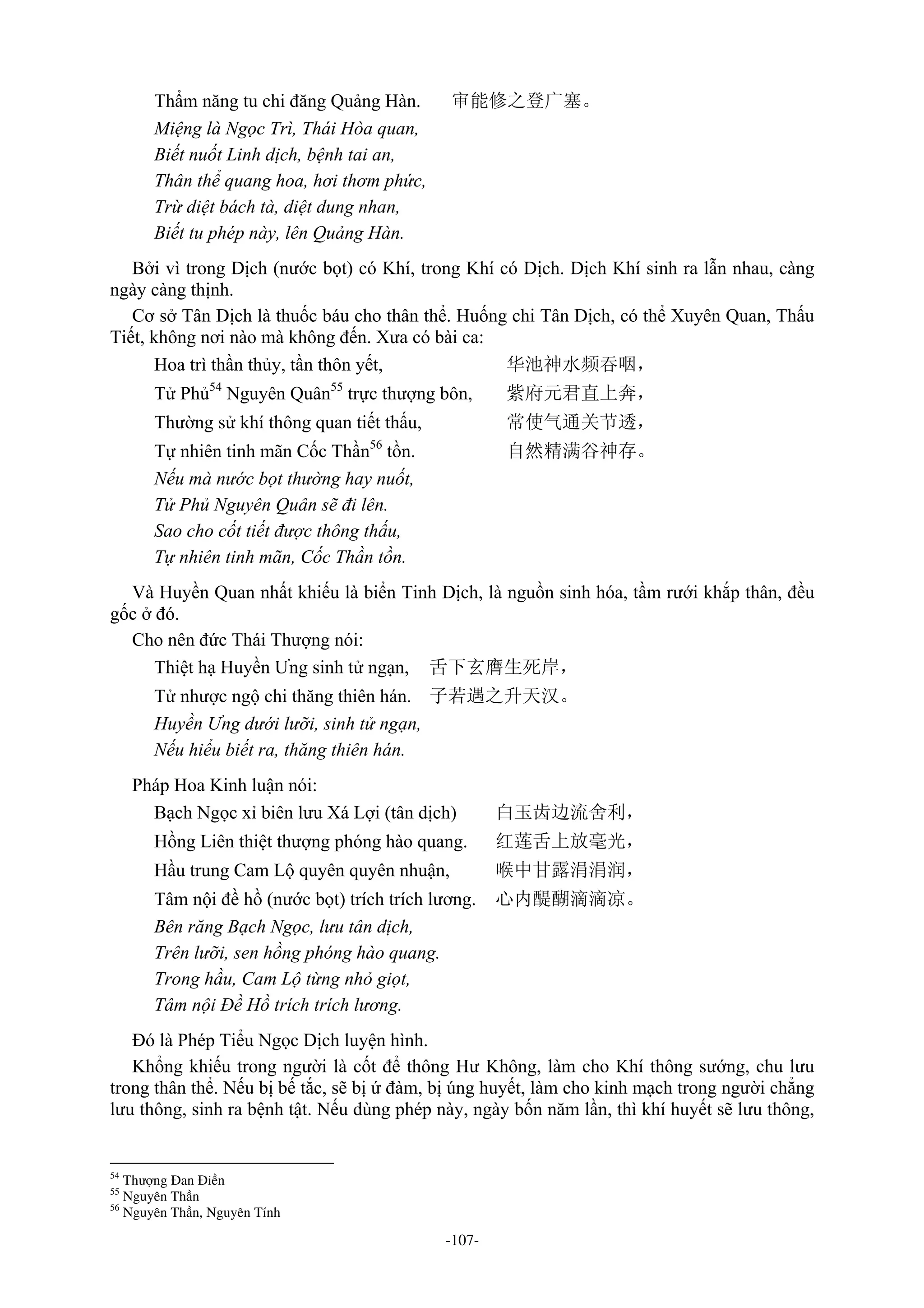 -107-
Thẩm năng tu chi đăng Quảng Hàn. 审能修之登广塞。
Miệng là Ngọc Trì, Thái Hòa quan,
Biết nuốt Linh dịch, bệnh tai an,
Thân thể quang hoa, hơi thơm phức,
Trừ diệt bách tà, diệt dung nhan,
Biết tu phép này, lên Quảng Hàn.
Bởi vì trong Dịch (nước bọt) có Khí, trong Khí có Dịch. Dịch Khí sinh ra lẫn nhau, càng
ngày càng thịnh.
Cơ sở Tân Dịch là thuốc báu cho thân thể. Huống chi Tân Dịch, có thể Xuyên Quan, Thấu
Tiết, không nơi nào mà không đến. Xưa có bài ca:
Hoa trì thần thủy, tần thôn yết, 华池神水频吞咽，
Tử Phủ54
Nguyên Quân55
trực thượng bôn, 紫府元君直上奔，
Thường sử khí thông quan tiết thấu, 常使气通关节透，
Tự nhiên tinh mãn Cốc Thần56
tồn. 自然精满谷神存。
Nếu mà nước bọt thường hay nuốt,
Tử Phủ Nguyên Quân sẽ đi lên.
Sao cho cốt tiết được thông thấu,
Tự nhiên tinh mãn, Cốc Thần tồn.
Và Huyền Quan nhất khiếu là biển Tinh Dịch, là nguồn sinh hóa, tầm rưới khắp thân, đều
gốc ở đó.
Cho nên đức Thái Thượng nói:
Thiệt hạ Huyền Ưng sinh tử ngạn, 舌下玄膺生死岸，
Tử nhược ngộ chi thăng thiên hán. 子若遇之升天汉。
Huyền Ưng dưới lưỡi, sinh tử ngạn,
Nếu hiểu biết ra, thăng thiên hán.
Pháp Hoa Kinh luận nói:
Bạch Ngọc xỉ biên lưu Xá Lợi (tân dịch) 白玉齿边流舍利，
Hồng Liên thiệt thượng phóng hào quang. 红莲舌上放毫光，
Hầu trung Cam Lộ quyên quyên nhuận, 喉中甘露涓涓润，
Tâm nội đề hồ (nước bọt) trích trích lương. 心内醍醐滴滴凉。
Bên răng Bạch Ngọc, lưu tân dịch,
Trên lưỡi, sen hồng phóng hào quang.
Trong hầu, Cam Lộ từng nhỏ giọt,
Tâm nội Đề Hồ trích trích lương.
Đó là Phép Tiểu Ngọc Dịch luyện hình.
Khổng khiếu trong người là cốt để thông Hư Không, làm cho Khí thông sướng, chu lưu
trong thân thể. Nếu bị bế tắc, sẽ bị ứ đàm, bị úng huyết, làm cho kinh mạch trong người chẳng
lưu thông, sinh ra bệnh tật. Nếu dùng phép này, ngày bốn năm lần, thì khí huyết sẽ lưu thông,
54
Thượng Đan Điền
55
Nguyên Thần
56
Nguyên Thần, Nguyên Tính
 