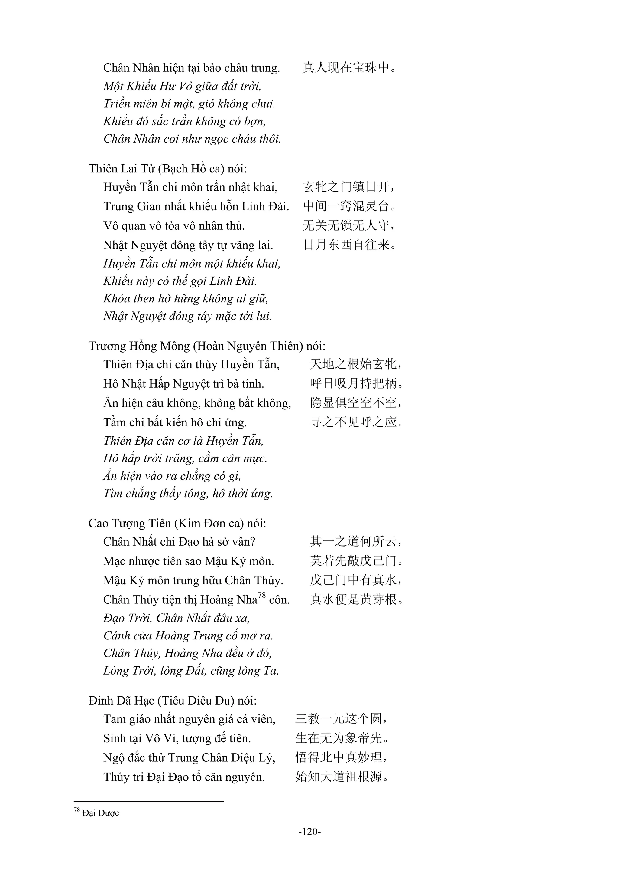 -120-
Chân Nhân hiện tại bảo châu trung. 真人现在宝珠中。
Một Khiếu Hư Vô giữa đất trời,
Triền miên bí mật, gió không chui.
Khiếu đó sắc trần không có bợn,
Chân Nhân coi như ngọc châu thôi.
Thiên Lai Tử (Bạch Hồ ca) nói:
Huyền Tẫn chi môn trấn nhật khai, 玄牝之门镇日开，
Trung Gian nhất khiếu hỗn Linh Đài. 中间一窍混灵台。
Vô quan vô tỏa vô nhân thủ. 无关无锁无人守，
Nhật Nguyệt đông tây tự vãng lai. 日月东西自往来。
Huyền Tẫn chi môn một khiếu khai,
Khiếu này có thể gọi Linh Đài.
Khóa then hờ hững không ai giữ,
Nhật Nguyệt đông tây mặc tới lui.
Trương Hồng Mông (Hoàn Nguyên Thiên) nói:
Thiên Địa chi căn thủy Huyền Tẫn, 天地之根始玄牝，
Hô Nhật Hấp Nguyệt trì bả tính. 呼日吸月持把柄。
Ẩn hiện câu không, không bất không, 隐显俱空空不空，
Tầm chi bất kiến hô chi ứng. 寻之不见呼之应。
Thiên Địa căn cơ là Huyền Tẫn,
Hô hấp trời trăng, cầm cân mực.
Ẩn hiện vào ra chẳng có gì,
Tìm chẳng thấy tông, hô thời ứng.
Cao Tượng Tiên (Kim Đơn ca) nói:
Chân Nhất chi Đạo hà sở vân? 其一之道何所云，
Mạc nhược tiên sao Mậu Kỷ môn. 莫若先敲戊己门。
Mậu Kỷ môn trung hữu Chân Thủy. 戊己门中有真水，
Chân Thủy tiện thị Hoàng Nha78
côn. 真水便是黄芽根。
Đạo Trời, Chân Nhất đâu xa,
Cánh cửa Hoàng Trung cố mở ra.
Chân Thủy, Hoàng Nha đều ở đó,
Lòng Trời, lòng Đất, cũng lòng Ta.
Đinh Dã Hạc (Tiêu Diêu Du) nói:
Tam giáo nhất nguyên giá cá viên, 三教一元这个圆，
Sinh tại Vô Vi, tượng đế tiên. 生在无为象帝先。
Ngộ đắc thử Trung Chân Diệu Lý, 悟得此中真妙理，
Thủy tri Đại Đạo tổ căn nguyên. 始知大道祖根源。
78
Đại Dược
 