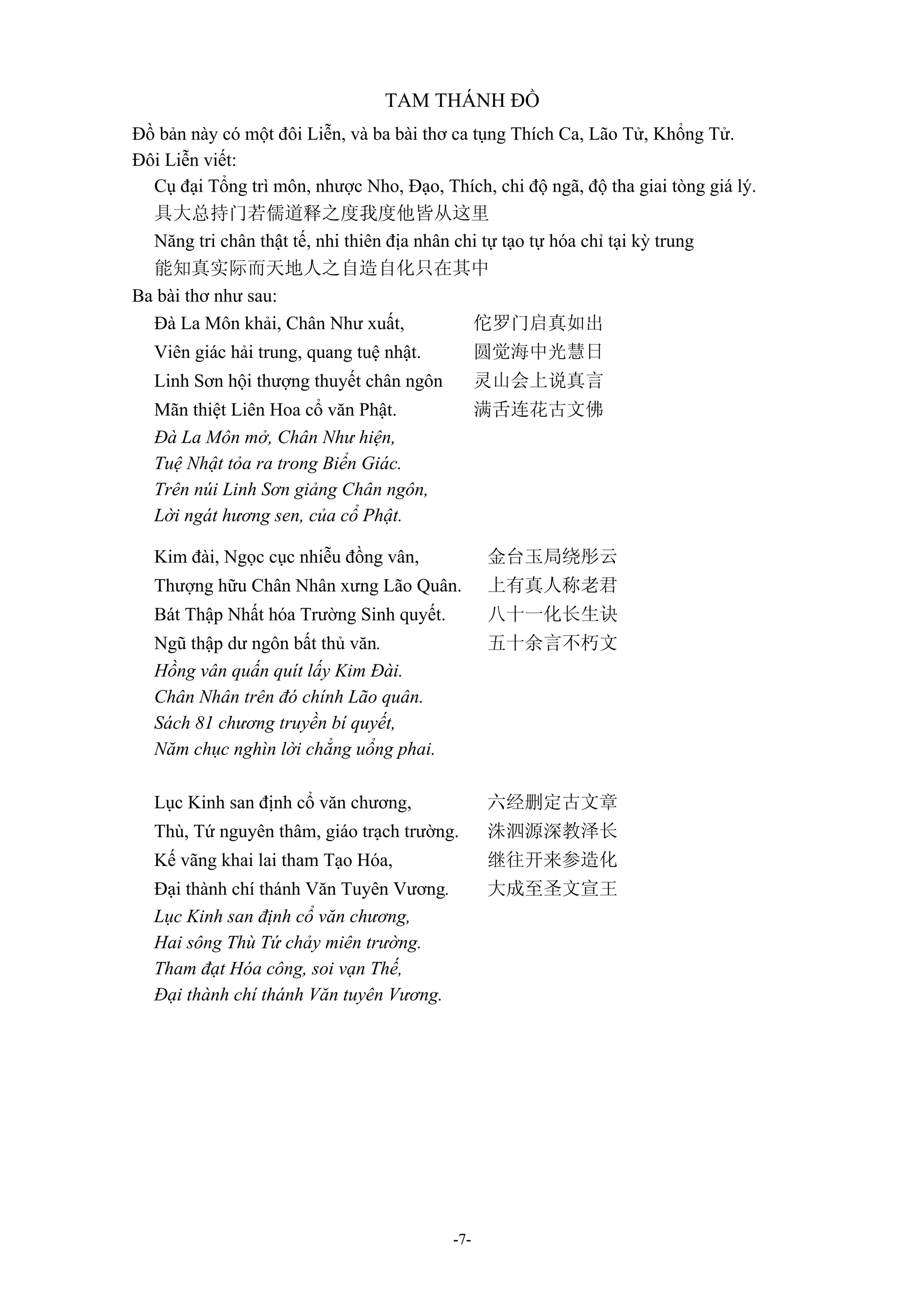 -7-
TAM THÁNH ĐỒ
Đồ bản này có một đôi Liễn, và ba bài thơ ca tụng Thích Ca, Lão Tử, Khổng Tử.
Đôi Liễn viết:
Cụ đại Tổng trì môn, nhược Nho, Đạo, Thích, chi độ ngã, độ tha giai tòng giá lý.
具大总持门若儒道释之度我度他皆从这里
Năng tri chân thật tế, nhi thiên địa nhân chi tự tạo tự hóa chỉ tại kỳ trung
能知真实际而天地人之自造自化只在其中
Ba bài thơ như sau:
Đà La Môn khải, Chân Như xuất, 佗罗门启真如出
Viên giác hải trung, quang tuệ nhật. 圆觉海中光慧日
Linh Sơn hội thượng thuyết chân ngôn 灵山会上说真言
Mãn thiệt Liên Hoa cổ văn Phật. 满舌连花古文佛
Đà La Môn mở, Chân Như hiện,
Tuệ Nhật tỏa ra trong Biển Giác.
Trên núi Linh Sơn giảng Chân ngôn,
Lời ngát hương sen, của cổ Phật.
Kim đài, Ngọc cục nhiễu đồng vân, 金台玉局绕彤云
Thượng hữu Chân Nhân xưng Lão Quân. 上有真人称老君
Bát Thập Nhất hóa Trường Sinh quyết. 八十一化长生诀
Ngũ thập dư ngôn bất thủ văn. 五十余言不朽文
Hồng vân quấn quít lấy Kim Đài.
Chân Nhân trên đó chính Lão quân.
Sách 81 chương truyền bí quyết,
Năm chục nghìn lời chẳng uổng phai.
Lục Kinh san định cổ văn chương, 六经删定古文章
Thù, Tứ nguyên thâm, giáo trạch trường. 洙泗源深教泽长
Kế vãng khai lai tham Tạo Hóa, 继往开来参造化
Đại thành chí thánh Văn Tuyên Vương. 大成至圣文宣王
Lục Kinh san định cổ văn chương,
Hai sông Thù Tứ chảy miên trường.
Tham đạt Hóa công, soi vạn Thế,
Đại thành chí thánh Văn tuyên Vương.
 