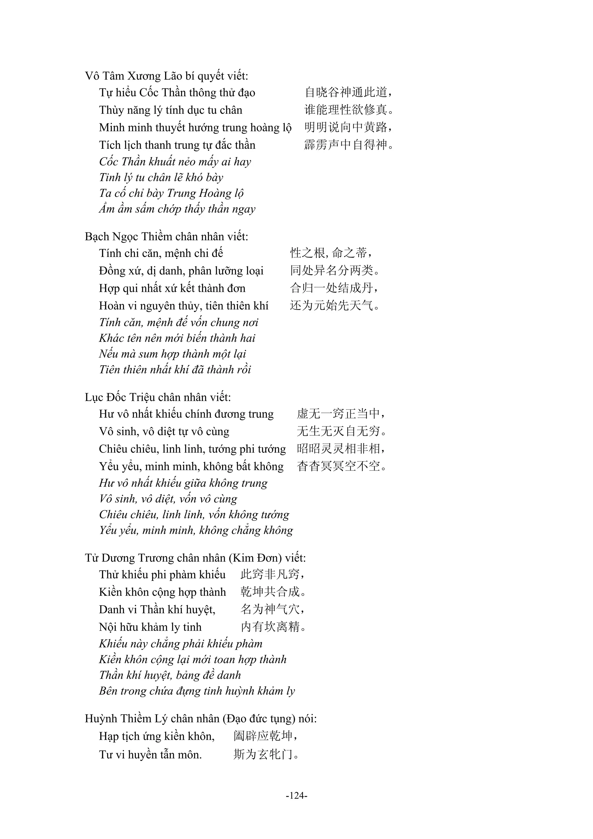 -124-
Vô Tâm Xương Lão bí quyết viết:
Tự hiểu Cốc Thần thông thử đạo 自晓谷神通此道，
Thùy năng lý tính dục tu chân 谁能理性欲修真。
Minh minh thuyết hướng trung hoàng lộ 明明说向中黄路，
Tích lịch thanh trung tự đắc thần 霹雳声中自得神。
Cốc Thần khuất nẻo mấy ai hay
Tinh lý tu chân lẽ khó bày
Ta cố chỉ bày Trung Hoàng lộ
Ầm ầm sấm chớp thấy thần ngay
Bạch Ngọc Thiềm chân nhân viết:
Tính chi căn, mệnh chi đế 性之根,命之蒂，
Đồng xứ, dị danh, phân lưỡng loại 同处异名分两类。
Hợp qui nhất xứ kết thành đơn 合归一处结成丹，
Hoàn vi nguyên thủy, tiên thiên khí 还为元始先天气。
Tính căn, mệnh đế vốn chung nơi
Khác tên nên mới biến thành hai
Nếu mà sum hợp thành một lại
Tiên thiên nhất khí đã thành rồi
Lục Đốc Triệu chân nhân viết:
Hư vô nhất khiếu chính đương trung 虚无一窍正当中，
Vô sinh, vô diệt tự vô cùng 无生无灭自无穷。
Chiêu chiêu, linh linh, tướng phi tướng 昭昭灵灵相非相，
Yểu yểu, minh minh, không bất không 杳杳冥冥空不空。
Hư vô nhất khiếu giữa không trung
Vô sinh, vô diệt, vốn vô cùng
Chiêu chiêu, linh linh, vốn không tướng
Yểu yểu, minh minh, không chẳng không
Tử Dương Trương chân nhân (Kim Đơn) viết:
Thử khiếu phi phàm khiếu 此窍非凡窍，
Kiền khôn cộng hợp thành 乾坤共合成。
Danh vi Thần khí huyệt, 名为神气穴，
Nội hữu khảm ly tinh 内有坎离精。
Khiếu này chẳng phải khiếu phàm
Kiền khôn cộng lại mới toan hợp thành
Thần khí huyệt, bảng đề danh
Bên trong chứa đựng tinh huỳnh khảm ly
Huỳnh Thiềm Lý chân nhân (Đạo đức tụng) nói:
Hạp tịch ứng kiền khôn, 阖辟应乾坤，
Tư vi huyền tẫn môn. 斯为玄牝门。
 