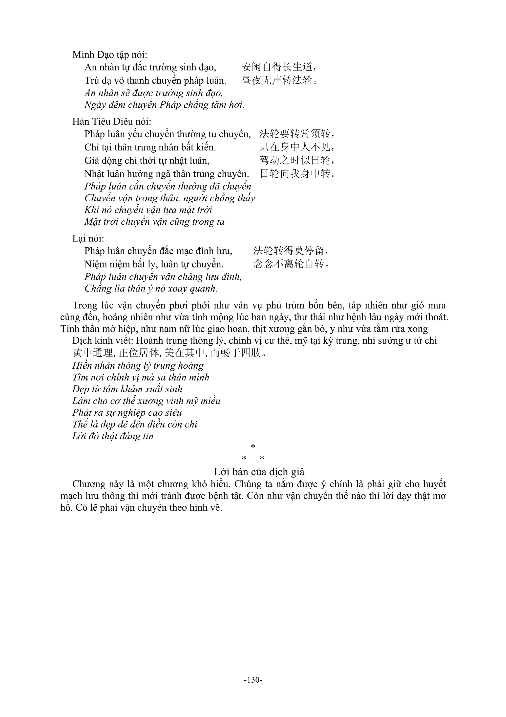 -130-
Minh Đạo tập nói:
An nhàn tự đắc trường sinh đạo, 安闲自得长生道，
Trú dạ vô thanh chuyển pháp luân. 昼夜无声转法轮。
An nhàn sẽ được trường sinh đạo,
Ngày đêm chuyển Pháp chẳng tăm hơi.
Hàn Tiêu Diêu nói:
Pháp luân yếu chuyển thường tu chuyển, 法轮要转常须转，
Chỉ tại thân trung nhân bất kiến. 只在身中人不见，
Giá động chi thời tự nhật luân, 驾动之时似日轮，
Nhật luân hướng ngã thân trung chuyển. 日轮向我身中转。
Pháp luân cần chuyển thường đã chuyển
Chuyển vận trong thân, người chẳng thấy
Khi nó chuyển vận tựa mặt trời
Mặt trời chuyển vận cũng trong ta
Lại nói:
Pháp luân chuyển đắc mạc đình lưu, 法轮转得莫停留，
Niệm niệm bất ly, luân tự chuyển. 念念不离轮自转。
Pháp luân chuyển vận chẳng lưu đình,
Chẳng lìa thân ý nó xoay quanh.
Trong lúc vận chuyển phơi phới như vân vụ phủ trùm bốn bên, táp nhiên như gió mưa
cùng đến, hoảng nhiên như vừa tỉnh mộng lúc ban ngày, thư thái như bệnh lâu ngày mới thoát.
Tinh thần mờ hiệp, như nam nữ lúc giao hoan, thịt xương gắn bó, y như vừa tắm rửa xong
Dịch kinh viết: Hoành trung thông lý, chính vị cư thể, mỹ tại kỳ trung, nhi sướng ư tứ chi
黄中通理,正位居体,美在其中,而畅于四肢。
Hiền nhân thông lý trung hoàng
Tìm nơi chính vị mà sa thân mình
Dẹp từ tâm khảm xuất sinh
Làm cho cơ thể xương vinh mỹ miều
Phát ra sự nghiệp cao siêu
Thế là đẹp đẽ đến điều còn chi
Lời đó thật đáng tin
*
* *
Lời bàn của dịch giả
Chương này là một chương khó hiểu. Chúng ta nắm được ý chính là phải giữ cho huyết
mạch lưu thông thì mới tránh được bệnh tật. Còn như vận chuyển thế nào thì lời dạy thật mơ
hồ. Có lẽ phải vận chuyển theo hình vẽ.
 