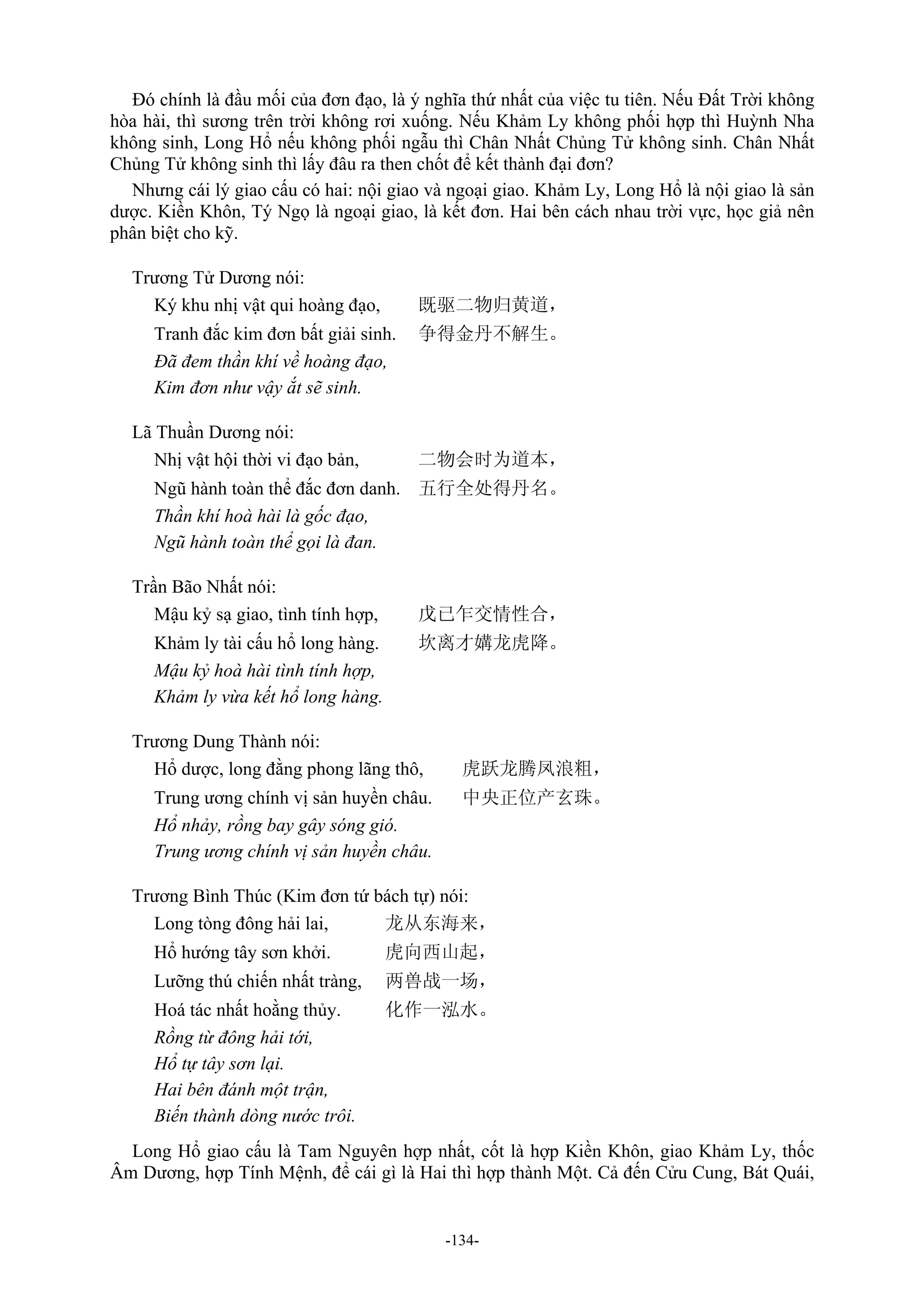 -134-
Đó chính là đầu mối của đơn đạo, là ý nghĩa thứ nhất của việc tu tiên. Nếu Đất Trời không
hòa hài, thì sương trên trời không rơi xuống. Nếu Khảm Ly không phối hợp thì Huỳnh Nha
không sinh, Long Hổ nếu không phối ngẫu thì Chân Nhất Chủng Tử không sinh. Chân Nhất
Chủng Tử không sinh thì lấy đâu ra then chốt để kết thành đại đơn?
Nhưng cái lý giao cấu có hai: nội giao và ngoại giao. Khảm Ly, Long Hổ là nội giao là sản
dược. Kiền Khôn, Tý Ngọ là ngoại giao, là kết đơn. Hai bên cách nhau trời vực, học giả nên
phân biệt cho kỹ.
Trương Tử Dương nói:
Ký khu nhị vật qui hoàng đạo, 既驱二物归黄道，
Tranh đắc kim đơn bất giải sinh. 争得金丹不解生。
Đã đem thần khí về hoàng đạo,
Kim đơn như vậy ắt sẽ sinh.
Lã Thuần Dương nói:
Nhị vật hội thời vi đạo bản, 二物会时为道本，
Ngũ hành toàn thể đắc đơn danh. 五行全处得丹名。
Thần khí hoà hài là gốc đạo,
Ngũ hành toàn thể gọi là đan.
Trần Bão Nhất nói:
Mậu kỷ sạ giao, tình tính hợp, 戊已乍交情性合，
Khảm ly tài cấu hổ long hàng. 坎离才媾龙虎降。
Mậu kỷ hoà hài tình tính hợp,
Khảm ly vừa kết hổ long hàng.
Trương Dung Thành nói:
Hổ dược, long đằng phong lãng thô, 虎跃龙腾凤浪粗，
Trung ương chính vị sản huyền châu. 中央正位产玄珠。
Hổ nhảy, rồng bay gây sóng gió.
Trung ương chính vị sản huyền châu.
Trương Bình Thúc (Kim đơn tứ bách tự) nói:
Long tòng đông hải lai, 龙从东海来，
Hổ hướng tây sơn khởi. 虎向西山起，
Lưỡng thú chiến nhất tràng, 两兽战一场，
Hoá tác nhất hoằng thủy. 化作一泓水。
Rồng từ đông hải tới,
Hổ tự tây sơn lại.
Hai bên đánh một trận,
Biến thành dòng nước trôi.
Long Hổ giao cấu là Tam Nguyên hợp nhất, cốt là hợp Kiền Khôn, giao Khảm Ly, thốc
Âm Dương, hợp Tính Mệnh, để cái gì là Hai thì hợp thành Một. Cả đến Cửu Cung, Bát Quái,
 