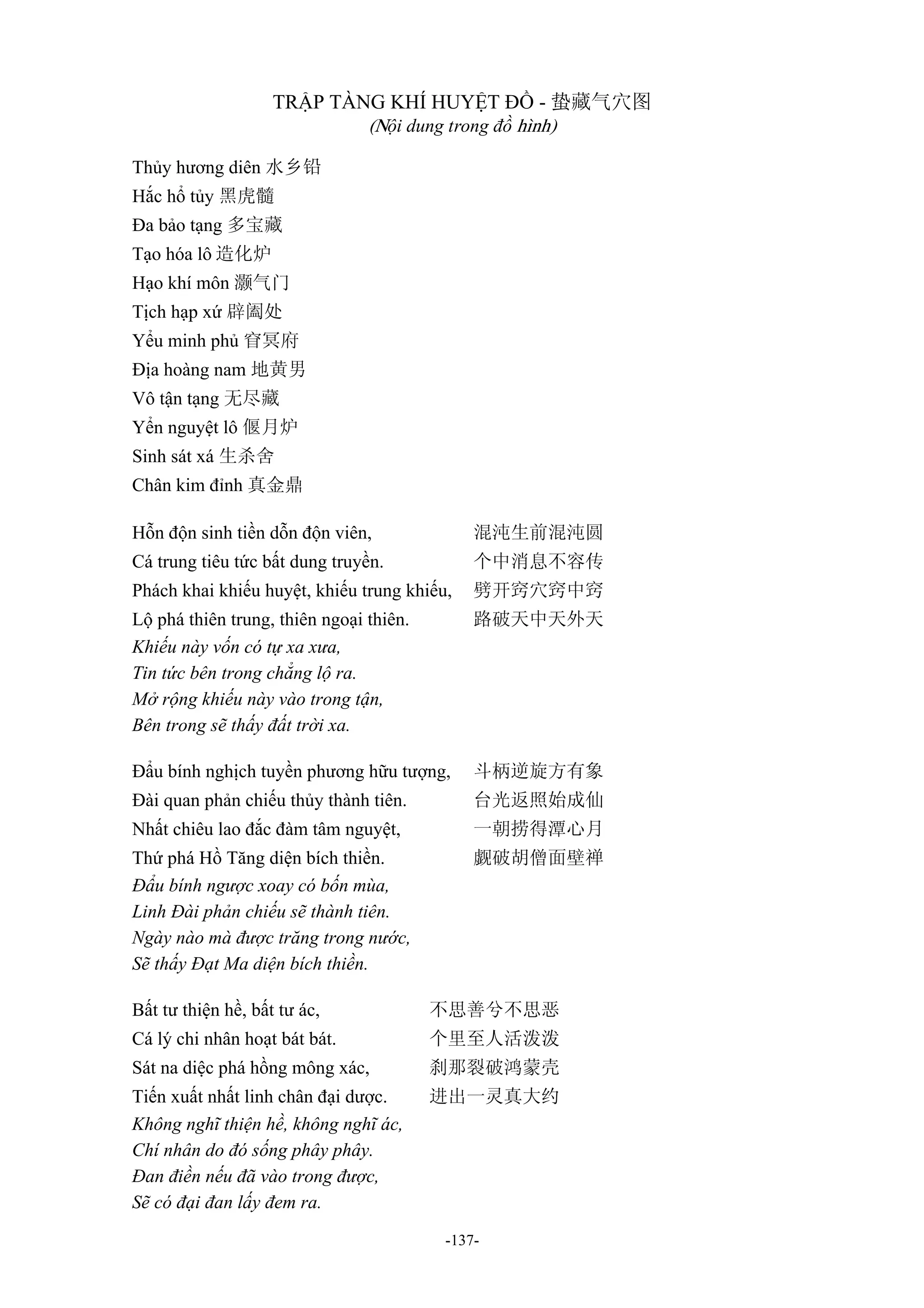 -137-
TRẬP TÀNG KHÍ HUYỆT ĐỒ - 蛰藏气穴图
(Nội dung trong đồ hình)
Thủy hương diên 水乡铅
Hắc hổ tủy 黑虎髓
Đa bảo tạng 多宝藏
Tạo hóa lô 造化炉
Hạo khí môn 灏气门
Tịch hạp xứ 辟阖处
Yểu minh phủ 窅冥府
Địa hoàng nam 地黄男
Vô tận tạng 无尽藏
Yển nguyệt lô 偃月炉
Sinh sát xá 生杀舍
Chân kim đỉnh 真金鼎
Hỗn độn sinh tiền dỗn độn viên, 混沌生前混沌圆
Cá trung tiêu tức bất dung truyền. 个中消息不容传
Phách khai khiếu huyệt, khiếu trung khiếu, 劈开窍穴窍中窍
Lộ phá thiên trung, thiên ngoại thiên. 路破天中天外天
Khiếu này vốn có tự xa xưa,
Tin tức bên trong chẳng lộ ra.
Mở rộng khiếu này vào trong tận,
Bên trong sẽ thấy đất trời xa.
Đẩu bính nghịch tuyền phương hữu tượng, 斗柄逆旋方有象
Đài quan phản chiếu thủy thành tiên. 台光返照始成仙
Nhất chiêu lao đắc đàm tâm nguyệt, 一朝捞得潭心月
Thứ phá Hồ Tăng diện bích thiền. 觑破胡僧面壁禅
Đẩu bính ngược xoay có bốn mùa,
Linh Đài phản chiếu sẽ thành tiên.
Ngày nào mà được trăng trong nước,
Sẽ thấy Đạt Ma diện bích thiền.
Bất tư thiện hề, bất tư ác, 不思善兮不思恶
Cá lý chi nhân hoạt bát bát. 个里至人活泼泼
Sát na diệc phá hồng mông xác, 刹那裂破鸿蒙壳
Tiến xuất nhất linh chân đại dược. 进出一灵真大约
Không nghĩ thiện hề, không nghĩ ác,
Chí nhân do đó sống phây phây.
Đan điền nếu đã vào trong được,
Sẽ có đại đan lấy đem ra.
 