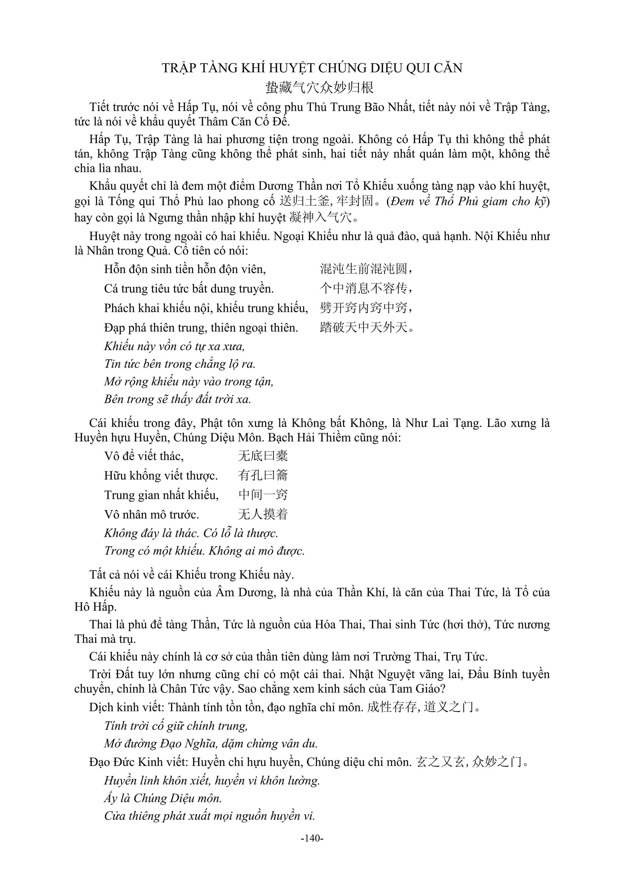 -140-
TRẬP TÀNG KHÍ HUYỆT CHÚNG DIỆU QUI CĂN
蛰藏气穴众妙归根
Tiết trước nói về Hấp Tụ, nói về công phu Thủ Trung Bão Nhất, tiết này nói về Trập Tàng,
tức là nói về khẩu quyết Thâm Căn Cố Đế.
Hấp Tụ, Trập Tàng là hai phương tiện trong ngoài. Không có Hấp Tụ thì không thể phát
tán, không Trập Tàng cũng không thể phát sinh, hai tiết này nhất quán làm một, không thể
chia lìa nhau.
Khẩu quyết chỉ là đem một điểm Dương Thần nơi Tổ Khiếu xuống tàng nạp vào khí huyệt,
gọi là Tống qui Thổ Phủ lao phong cố 送归土釜,牢封固。(Đem về Thổ Phủ giam cho kỹ)
hay còn gọi là Ngưng thần nhập khí huyệt 凝神入气穴。
Huyệt này trong ngoài có hai khiếu. Ngoại Khiếu như là quả đào, quả hạnh. Nội Khiếu như
là Nhân trong Quả. Cổ tiên có nói:
Hỗn độn sinh tiền hỗn độn viên, 混沌生前混沌圆，
Cá trung tiêu tức bất dung truyền. 个中消息不容传，
Phách khai khiếu nội, khiếu trung khiếu, 劈开窍内窍中窍，
Đạp phá thiên trung, thiên ngoại thiên. 踏破天中天外天。
Khiếu này vồn có tự xa xưa,
Tin tức bên trong chẳng lộ ra.
Mở rộng khiếu này vào trong tận,
Bên trong sẽ thấy đất trời xa.
Cái khiếu trong đây, Phật tôn xưng là Không bất Không, là Như Lai Tạng. Lão xưng là
Huyền hựu Huyền, Chúng Diệu Môn. Bạch Hải Thiềm cũng nói:
Vô để viết thác, 无底曰橐
Hữu khổng viết thược. 有孔曰籥
Trung gian nhất khiếu, 中间一窍
Vô nhân mô trước. 无人摸着
Không đáy là thác. Có lỗ là thược.
Trong có một khiếu. Không ai mò được.
Tất cả nói về cái Khiếu trong Khiếu này.
Khiếu này là nguồn của Âm Dương, là nhà của Thần Khí, là căn của Thai Tức, là Tổ của
Hô Hấp.
Thai là phủ để tàng Thần, Tức là nguồn của Hóa Thai, Thai sinh Tức (hơi thở), Tức nương
Thai mà trụ.
Cái khiếu này chính là cơ sở của thần tiên dùng làm nơi Trường Thai, Trụ Tức.
Trời Đất tuy lớn nhưng cũng chỉ có một cái thai. Nhật Nguyệt vãng lai, Đẩu Bính tuyền
chuyển, chính là Chân Tức vậy. Sao chẳng xem kinh sách của Tam Giáo?
Dịch kinh viết: Thành tính tồn tồn, đạo nghĩa chỉ môn. 成性存存,道义之门。
Tính trời cố giữ chính trung,
Mở đường Đạo Nghĩa, dặm chừng vân du.
Đạo Đức Kinh viết: Huyền chi hựu huyền, Chúng diệu chi môn. 玄之又玄,众妙之门。
Huyền linh khôn xiết, huyền vi khôn lường.
Ấy là Chúng Diệu môn.
Cửa thiêng phát xuất mọi nguồn huyền vi.
 