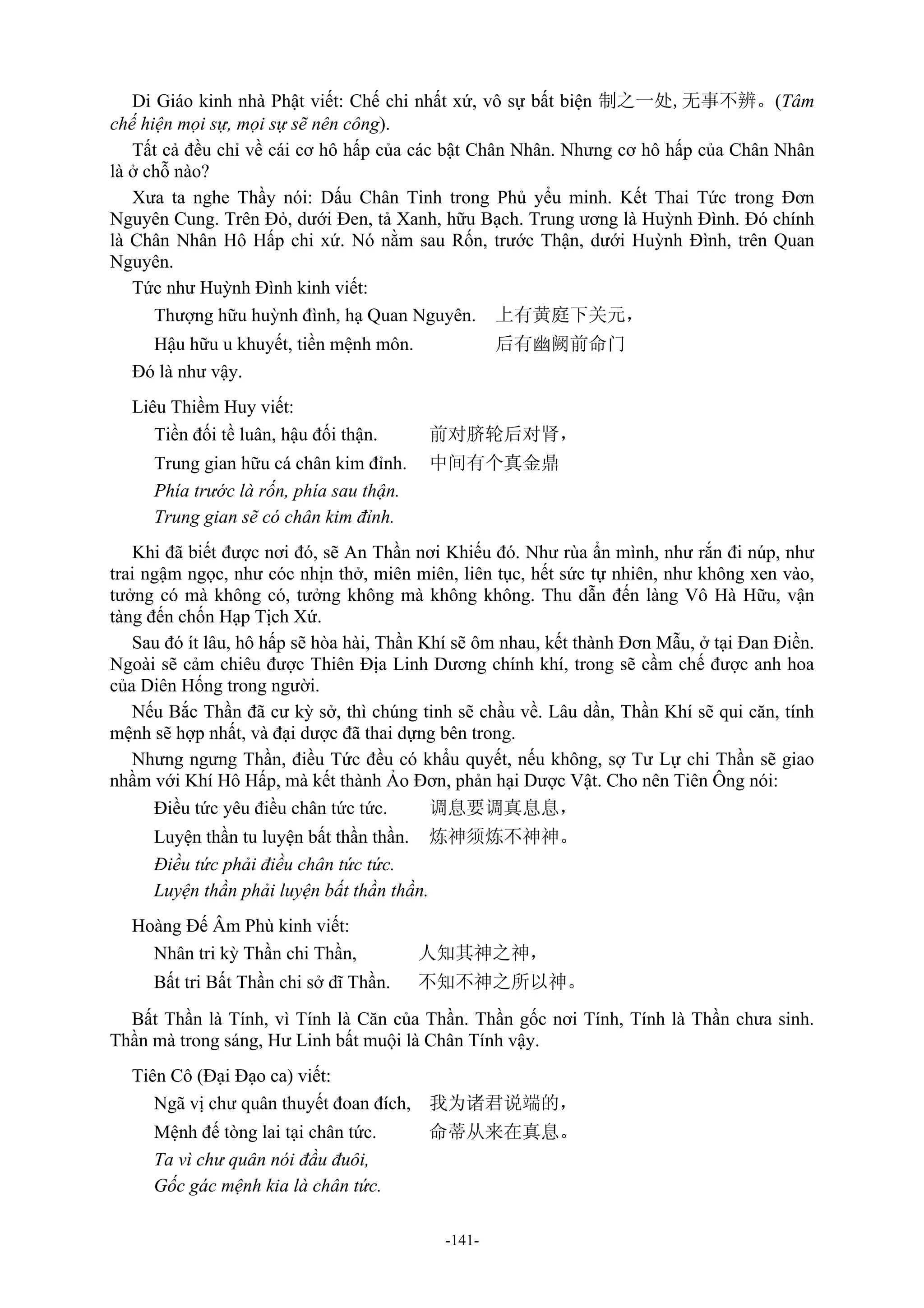 -141-
Di Giáo kinh nhà Phật viết: Chế chi nhất xứ, vô sự bất biện 制之一处,无事不辨。(Tâm
chế hiện mọi sự, mọi sự sẽ nên công).
Tất cả đều chỉ về cái cơ hô hấp của các bật Chân Nhân. Nhưng cơ hô hấp của Chân Nhân
là ở chỗ nào?
Xưa ta nghe Thầy nói: Dấu Chân Tinh trong Phủ yểu minh. Kết Thai Tức trong Đơn
Nguyên Cung. Trên Đỏ, dưới Đen, tả Xanh, hữu Bạch. Trung ương là Huỳnh Đình. Đó chính
là Chân Nhân Hô Hấp chi xứ. Nó nằm sau Rốn, trước Thận, dưới Huỳnh Đình, trên Quan
Nguyên.
Tức như Huỳnh Đình kinh viết:
Thượng hữu huỳnh đình, hạ Quan Nguyên. 上有黄庭下关元，
Hậu hữu u khuyết, tiền mệnh môn. 后有幽阙前命门
Đó là như vậy.
Liêu Thiềm Huy viết:
Tiền đối tề luân, hậu đối thận. 前对脐轮后对肾，
Trung gian hữu cá chân kim đỉnh. 中间有个真金鼎
Phía trước là rốn, phía sau thận.
Trung gian sẽ có chân kim đỉnh.
Khi đã biết được nơi đó, sẽ An Thần nơi Khiếu đó. Như rùa ẩn mình, như rắn đi núp, như
trai ngậm ngọc, như cóc nhịn thở, miên miên, liên tục, hết sức tự nhiên, như không xen vào,
tưởng có mà không có, tưởng không mà không không. Thu dẫn đến làng Vô Hà Hữu, vận
tàng đến chốn Hạp Tịch Xứ.
Sau đó ít lâu, hô hấp sẽ hòa hài, Thần Khí sẽ ôm nhau, kết thành Đơn Mẫu, ở tại Đan Điền.
Ngoài sẽ cảm chiêu được Thiên Địa Linh Dương chính khí, trong sẽ cầm chế được anh hoa
của Diên Hống trong người.
Nếu Bắc Thần đã cư kỳ sở, thì chúng tinh sẽ chầu về. Lâu dần, Thần Khí sẽ qui căn, tính
mệnh sẽ hợp nhất, và đại dược đã thai dựng bên trong.
Nhưng ngưng Thần, điều Tức đều có khẩu quyết, nếu không, sợ Tư Lự chi Thần sẽ giao
nhầm với Khí Hô Hấp, mà kết thành Ảo Đơn, phản hại Dược Vật. Cho nên Tiên Ông nói:
Điều tức yêu điều chân tức tức. 调息要调真息息，
Luyện thần tu luyện bất thần thần. 炼神须炼不神神。
Điều tức phải điều chân tức tức.
Luyện thần phải luyện bất thần thần.
Hoàng Đế Âm Phù kinh viết:
Nhân tri kỳ Thần chi Thần, 人知其神之神，
Bất tri Bất Thần chi sở dĩ Thần. 不知不神之所以神。
Bất Thần là Tính, vì Tính là Căn của Thần. Thần gốc nơi Tính, Tính là Thần chưa sinh.
Thần mà trong sáng, Hư Linh bất muội là Chân Tính vậy.
Tiên Cô (Đại Đạo ca) viết:
Ngã vị chư quân thuyết đoan đích, 我为诸君说端的，
Mệnh đế tòng lai tại chân tức. 命蒂从来在真息。
Ta vì chư quân nói đầu đuôi,
Gốc gác mệnh kia là chân tức.
 