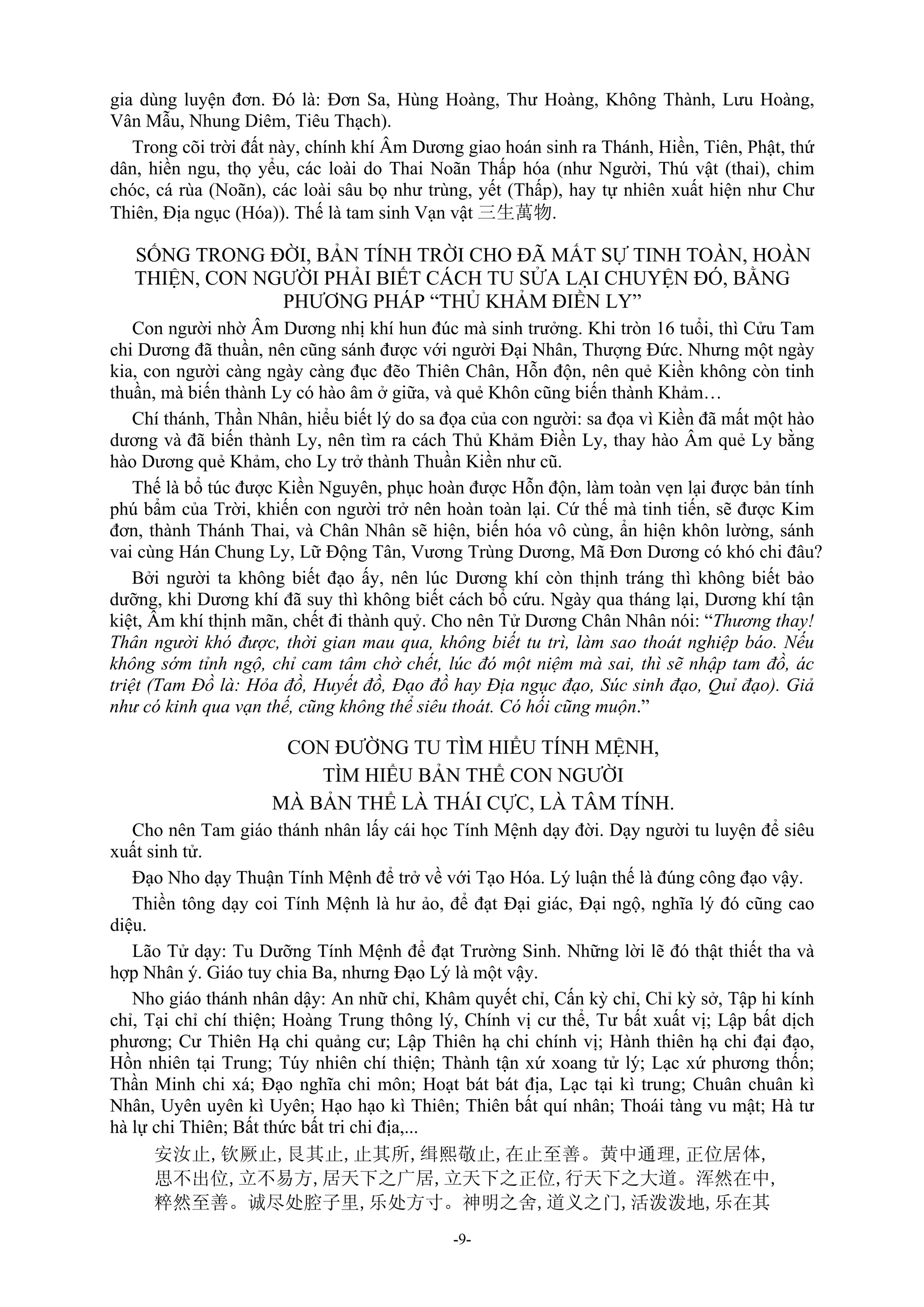 -9-
gia dùng luyện đơn. Đó là: Đơn Sa, Hùng Hoàng, Thư Hoàng, Không Thành, Lưu Hoàng,
Vân Mẫu, Nhung Diêm, Tiêu Thạch).
Trong cõi trời đất này, chính khí Âm Dương giao hoán sinh ra Thánh, Hiền, Tiên, Phật, thứ
dân, hiền ngu, thọ yểu, các loài do Thai Noãn Thấp hóa (như Người, Thú vật (thai), chim
chóc, cá rùa (Noãn), các loài sâu bọ như trùng, yết (Thấp), hay tự nhiên xuất hiện như Chư
Thiên, Địa ngục (Hóa)). Thế là tam sinh Vạn vật 三生萬物.
SỐNG TRONG ĐỜI, BẢN TÍNH TRỜI CHO ĐÃ MẤT SỰ TINH TOÀN, HOÀN
THIỆN, CON NGƯỜI PHẢI BIẾT CÁCH TU SỬA LẠI CHUYỆN ĐÓ, BẰNG
PHƯƠNG PHÁP “THỦ KHẢM ĐIỀN LY”
Con người nhờ Âm Dương nhị khí hun đúc mà sinh trưởng. Khi tròn 16 tuổi, thì Cửu Tam
chi Dương đã thuần, nên cũng sánh được với người Đại Nhân, Thượng Đức. Nhưng một ngày
kia, con người càng ngày càng đục đẽo Thiên Chân, Hỗn độn, nên quẻ Kiền không còn tinh
thuần, mà biến thành Ly có hào âm ở giữa, và quẻ Khôn cũng biến thành Khảm…
Chí thánh, Thần Nhân, hiểu biết lý do sa đọa của con người: sa đọa vì Kiền đã mất một hào
dương và đã biến thành Ly, nên tìm ra cách Thủ Khảm Điền Ly, thay hào Âm quẻ Ly bằng
hào Dương quẻ Khảm, cho Ly trở thành Thuần Kiền như cũ.
Thế là bổ túc được Kiền Nguyên, phục hoàn được Hỗn độn, làm toàn vẹn lại được bản tính
phú bẩm của Trời, khiến con người trở nên hoàn toàn lại. Cứ thế mà tinh tiến, sẽ được Kim
đơn, thành Thánh Thai, và Chân Nhân sẽ hiện, biến hóa vô cùng, ẩn hiện khôn lường, sánh
vai cùng Hán Chung Ly, Lữ Động Tân, Vương Trùng Dương, Mã Đơn Dương có khó chi đâu?
Bởi người ta không biết đạo ấy, nên lúc Dương khí còn thịnh tráng thì không biết bảo
dưỡng, khi Dương khí đã suy thì không biết cách bổ cứu. Ngày qua tháng lại, Dương khí tận
kiệt, Âm khí thịnh mãn, chết đi thành quỷ. Cho nên Tử Dương Chân Nhân nói: “Thương thay!
Thân người khó được, thời gian mau qua, không biết tu trì, làm sao thoát nghiệp báo. Nếu
không sớm tỉnh ngộ, chỉ cam tâm chờ chết, lúc đó một niệm mà sai, thì sẽ nhập tam đồ, ác
triệt (Tam Đồ là: Hỏa đồ, Huyết đồ, Đạo đồ hay Địa ngục đạo, Súc sinh đạo, Quỉ đạo). Giả
như có kinh qua vạn thế, cũng không thể siêu thoát. Có hối cũng muộn.”
CON ĐƯỜNG TU TÌM HIỂU TÍNH MỆNH,
TÌM HIỂU BẢN THỂ CON NGƯỜI
MÀ BẢN THỂ LÀ THÁI CỰC, LÀ TÂM TÍNH.
Cho nên Tam giáo thánh nhân lấy cái học Tính Mệnh dạy đời. Dạy người tu luyện để siêu
xuất sinh tử.
Đạo Nho dạy Thuận Tính Mệnh để trở về với Tạo Hóa. Lý luận thế là đúng công đạo vậy.
Thiền tông dạy coi Tính Mệnh là hư ảo, để đạt Đại giác, Đại ngộ, nghĩa lý đó cũng cao
diệu.
Lão Tử dạy: Tu Dưỡng Tính Mệnh để đạt Trường Sinh. Những lời lẽ đó thật thiết tha và
hợp Nhân ý. Giáo tuy chia Ba, nhưng Đạo Lý là một vậy.
Nho giáo thánh nhân dậy: An nhữ chỉ, Khâm quyết chỉ, Cấn kỳ chỉ, Chỉ kỳ sở, Tập hi kính
chỉ, Tại chỉ chí thiện; Hoàng Trung thông lý, Chính vị cư thể, Tư bất xuất vị; Lập bất dịch
phương; Cư Thiên Hạ chi quảng cư; Lập Thiên hạ chi chính vị; Hành thiên hạ chi đại đạo,
Hồn nhiên tại Trung; Túy nhiên chí thiện; Thành tận xứ xoang tử lý; Lạc xứ phương thốn;
Thần Minh chi xá; Đạo nghĩa chi môn; Hoạt bát bát địa, Lạc tại kì trung; Chuân chuân kì
Nhân, Uyên uyên kì Uyên; Hạo hạo kì Thiên; Thiên bất quí nhân; Thoái tàng vu mật; Hà tư
hà lự chi Thiên; Bất thức bất tri chi địa,...
安汝止,钦厥止,艮其止,止其所,缉熙敬止,在止至善。黄中通理,正位居体,
思不出位,立不易方,居天下之广居,立天下之正位,行天下之大道。浑然在中,
粹然至善。诚尽处腔子里,乐处方寸。神明之舍,道义之门,活泼泼地,乐在其
 