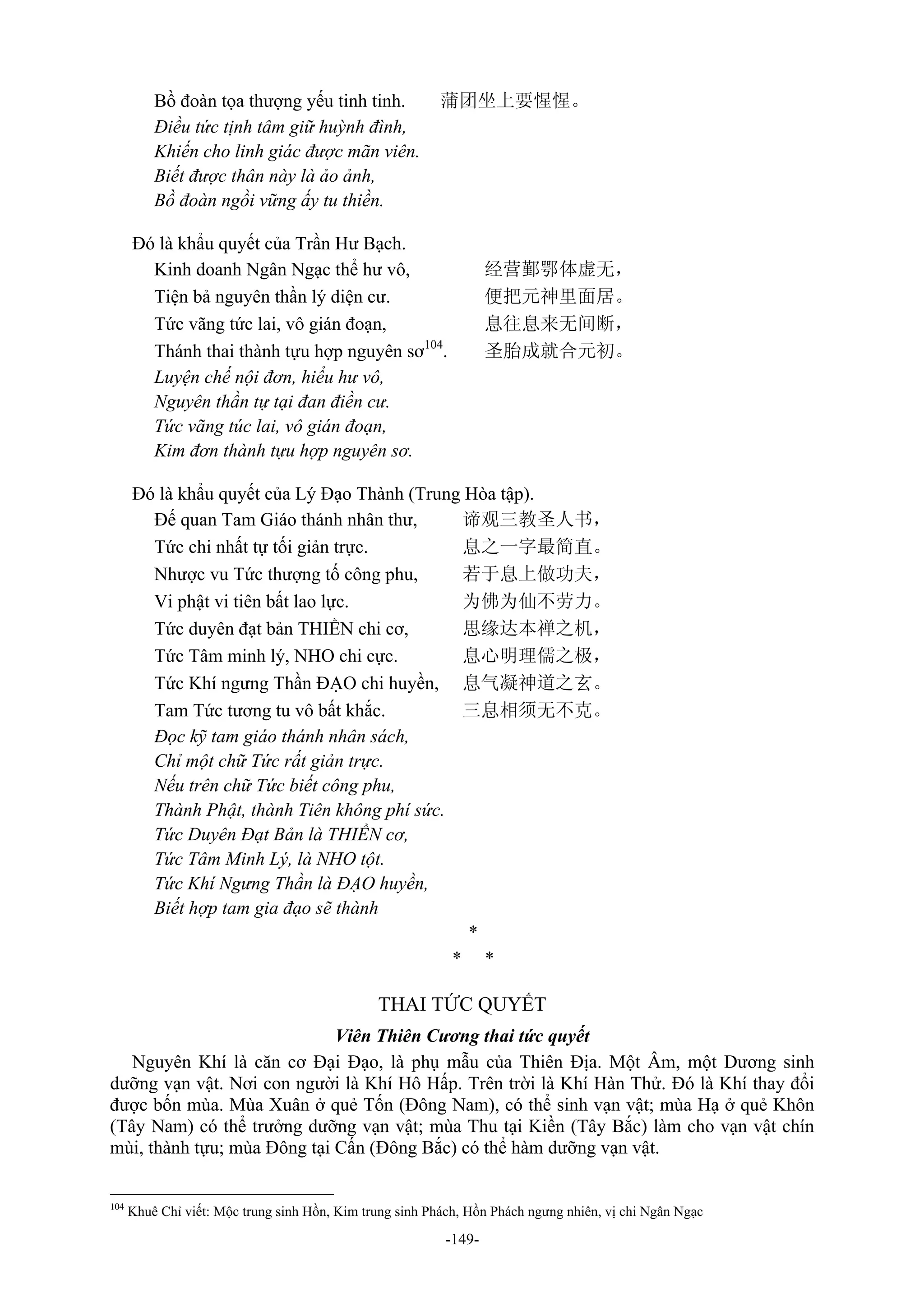 -149-
Bồ đoàn tọa thượng yếu tinh tinh. 蒲团坐上要惺惺。
Điều tức tịnh tâm giữ huỳnh đình,
Khiến cho linh giác được mãn viên.
Biết được thân này là ảo ảnh,
Bồ đoàn ngồi vững ấy tu thiền.
Đó là khẩu quyết của Trần Hư Bạch.
Kinh doanh Ngân Ngạc thể hư vô, 经营鄞鄂体虚无，
Tiện bả nguyên thần lý diện cư. 便把元神里面居。
Tức vãng tức lai, vô gián đoạn, 息往息来无间断，
Thánh thai thành tựu hợp nguyên sơ104
. 圣胎成就合元初。
Luyện chế nội đơn, hiểu hư vô,
Nguyên thần tự tại đan điền cư.
Tức vãng túc lai, vô gián đoạn,
Kim đơn thành tựu hợp nguyên sơ.
Đó là khẩu quyết của Lý Đạo Thành (Trung Hòa tập).
Đế quan Tam Giáo thánh nhân thư, 谛观三教圣人书，
Tức chi nhất tự tối giản trực. 息之一字最简直。
Nhược vu Tức thượng tố công phu, 若于息上做功夫，
Vi phật vi tiên bất lao lực. 为佛为仙不劳力。
Tức duyên đạt bản THIỀN chi cơ, 思缘达本禅之机，
Tức Tâm minh lý, NHO chi cực. 息心明理儒之极，
Tức Khí ngưng Thần ĐẠO chi huyền, 息气凝神道之玄。
Tam Tức tương tu vô bất khắc. 三息相须无不克。
Đọc kỹ tam giáo thánh nhân sách,
Chỉ một chữ Tức rất giản trực.
Nếu trên chữ Tức biết công phu,
Thành Phật, thành Tiên không phí sức.
Tức Duyên Đạt Bản là THIỀN cơ,
Tức Tâm Minh Lý, là NHO tột.
Tức Khí Ngưng Thần là ĐẠO huyền,
Biết hợp tam gia đạo sẽ thành
*
* *
THAI TỨC QUYẾT
Viên Thiên Cương thai tức quyết
Nguyên Khí là căn cơ Đại Đạo, là phụ mẫu của Thiên Địa. Một Âm, một Dương sinh
dưỡng vạn vật. Nơi con người là Khí Hô Hấp. Trên trời là Khí Hàn Thử. Đó là Khí thay đổi
được bốn mùa. Mùa Xuân ở quẻ Tốn (Đông Nam), có thể sinh vạn vật; mùa Hạ ở quẻ Khôn
(Tây Nam) có thể trưởng dưỡng vạn vật; mùa Thu tại Kiền (Tây Bắc) làm cho vạn vật chín
mùi, thành tựu; mùa Đông tại Cấn (Đông Bắc) có thể hàm dưỡng vạn vật.
104
Khuê Chỉ viết: Mộc trung sinh Hồn, Kim trung sinh Phách, Hồn Phách ngưng nhiên, vị chi Ngân Ngạc
 