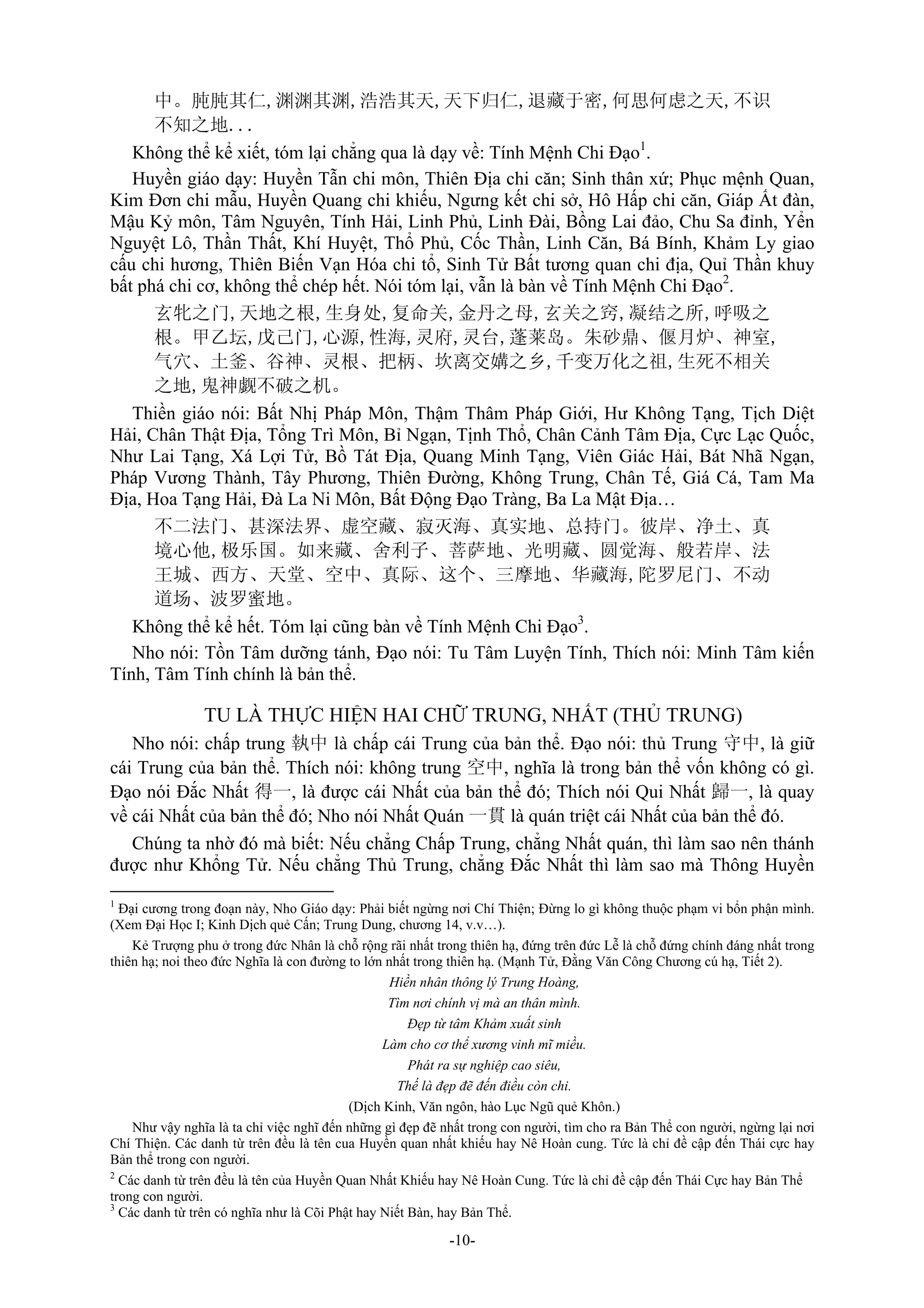 -10-
中。肫肫其仁,渊渊其渊,浩浩其天,天下归仁,退藏于密,何思何虑之天,不识
不知之地...
Không thể kể xiết, tóm lại chẳng qua là dạy về: Tính Mệnh Chi Đạo1
.
Huyền giáo dạy: Huyền Tẫn chi môn, Thiên Địa chi căn; Sinh thân xứ; Phục mệnh Quan,
Kim Đơn chi mẫu, Huyền Quang chi khiếu, Ngưng kết chi sở, Hô Hấp chi căn, Giáp Ất đàn,
Mậu Kỷ môn, Tâm Nguyên, Tính Hải, Linh Phủ, Linh Đài, Bồng Lai đảo, Chu Sa đỉnh, Yển
Nguyệt Lô, Thần Thất, Khí Huyệt, Thổ Phủ, Cốc Thần, Linh Căn, Bá Bính, Khảm Ly giao
cấu chi hương, Thiên Biến Vạn Hóa chi tổ, Sinh Tử Bất tương quan chi địa, Quỉ Thần khuy
bất phá chi cơ, không thể chép hết. Nói tóm lại, vẫn là bàn về Tính Mệnh Chi Đạo2
.
玄牝之门,天地之根,生身处,复命关,金丹之母,玄关之窍,凝结之所,呼吸之
根。甲乙坛,戊己门,心源,性海,灵府,灵台,蓬莱岛。朱砂鼎、偃月炉、神室,
气穴、土釜、谷神、灵根、把柄、坎离交媾之乡,千变万化之祖,生死不相关
之地,鬼神觑不破之机。
Thiền giáo nói: Bất Nhị Pháp Môn, Thậm Thâm Pháp Giới, Hư Không Tạng, Tịch Diệt
Hải, Chân Thật Địa, Tổng Trì Môn, Bỉ Ngạn, Tịnh Thổ, Chân Cảnh Tâm Địa, Cực Lạc Quốc,
Như Lai Tạng, Xá Lợi Tử, Bồ Tát Địa, Quang Minh Tạng, Viên Giác Hải, Bát Nhã Ngạn,
Pháp Vương Thành, Tây Phương, Thiên Đường, Không Trung, Chân Tế, Giá Cá, Tam Ma
Địa, Hoa Tạng Hải, Đà La Ni Môn, Bất Động Đạo Tràng, Ba La Mật Địa…
不二法门、甚深法界、虚空藏、寂灭海、真实地、总持门。彼岸、净土、真
境心他,极乐国。如来藏、舍利子、菩萨地、光明藏、圆觉海、般若岸、法
王城、西方、天堂、空中、真际、这个、三摩地、华藏海,陀罗尼门、不动
道场、波罗蜜地。
Không thể kể hết. Tóm lại cũng bàn về Tính Mệnh Chi Đạo3
.
Nho nói: Tồn Tâm dưỡng tánh, Đạo nói: Tu Tâm Luyện Tính, Thích nói: Minh Tâm kiến
Tính, Tâm Tính chính là bản thể.
TU LÀ THỰC HIỆN HAI CHỮ TRUNG, NHẤT (THỦ TRUNG)
Nho nói: chấp trung 執中 là chấp cái Trung của bản thể. Đạo nói: thủ Trung 守中, là giữ
cái Trung của bản thể. Thích nói: không trung 空中, nghĩa là trong bản thể vốn không có gì.
Đạo nói Đắc Nhất 得一, là được cái Nhất của bản thể đó; Thích nói Qui Nhất 歸一, là quay
về cái Nhất của bản thể đó; Nho nói Nhất Quán 一貫 là quán triệt cái Nhất của bản thể đó.
Chúng ta nhờ đó mà biết: Nếu chẳng Chấp Trung, chẳng Nhất quán, thì làm sao nên thánh
được như Khổng Tử. Nếu chẳng Thủ Trung, chẳng Đắc Nhất thì làm sao mà Thông Huyền
1
Đại cương trong đoạn này, Nho Giáo dạy: Phải biết ngừng nơi Chí Thiện; Đừng lo gì không thuộc phạm vi bổn phận mình.
(Xem Đại Học I; Kinh Dịch quẻ Cấn; Trung Dung, chương 14, v.v…).
Kẻ Trượng phu ở trong đức Nhân là chỗ rộng rãi nhất trong thiên hạ, đứng trên đức Lễ là chỗ đứng chính đáng nhất trong
thiên hạ; noi theo đức Nghĩa là con đường to lớn nhất trong thiên hạ. (Mạnh Tử, Đằng Văn Công Chương cú hạ, Tiết 2).
Hiền nhân thông lý Trung Hoàng,
Tìm nơi chính vị mà an thân mình.
Đẹp từ tâm Khảm xuất sinh
Làm cho cơ thể xương vinh mĩ miều.
Phát ra sự nghiệp cao siêu,
Thế là đẹp đẽ đến điều còn chi.
(Dịch Kinh, Văn ngôn, hào Lục Ngũ quẻ Khôn.)
Như vậy nghĩa là ta chỉ việc nghĩ đến những gì đẹp đẽ nhất trong con người, tìm cho ra Bản Thể con người, ngừng lại nơi
Chí Thiện. Các danh từ trên đều là tên cua Huyền quan nhất khiếu hay Nê Hoàn cung. Tức là chỉ đề cập đến Thái cực hay
Bản thể trong con người.
2
Các danh từ trên đều là tên của Huyền Quan Nhất Khiếu hay Nê Hoàn Cung. Tức là chỉ đề cập đến Thái Cực hay Bản Thể
trong con người.
3
Các danh từ trên có nghĩa như là Cõi Phật hay Niết Bàn, hay Bản Thể.
 