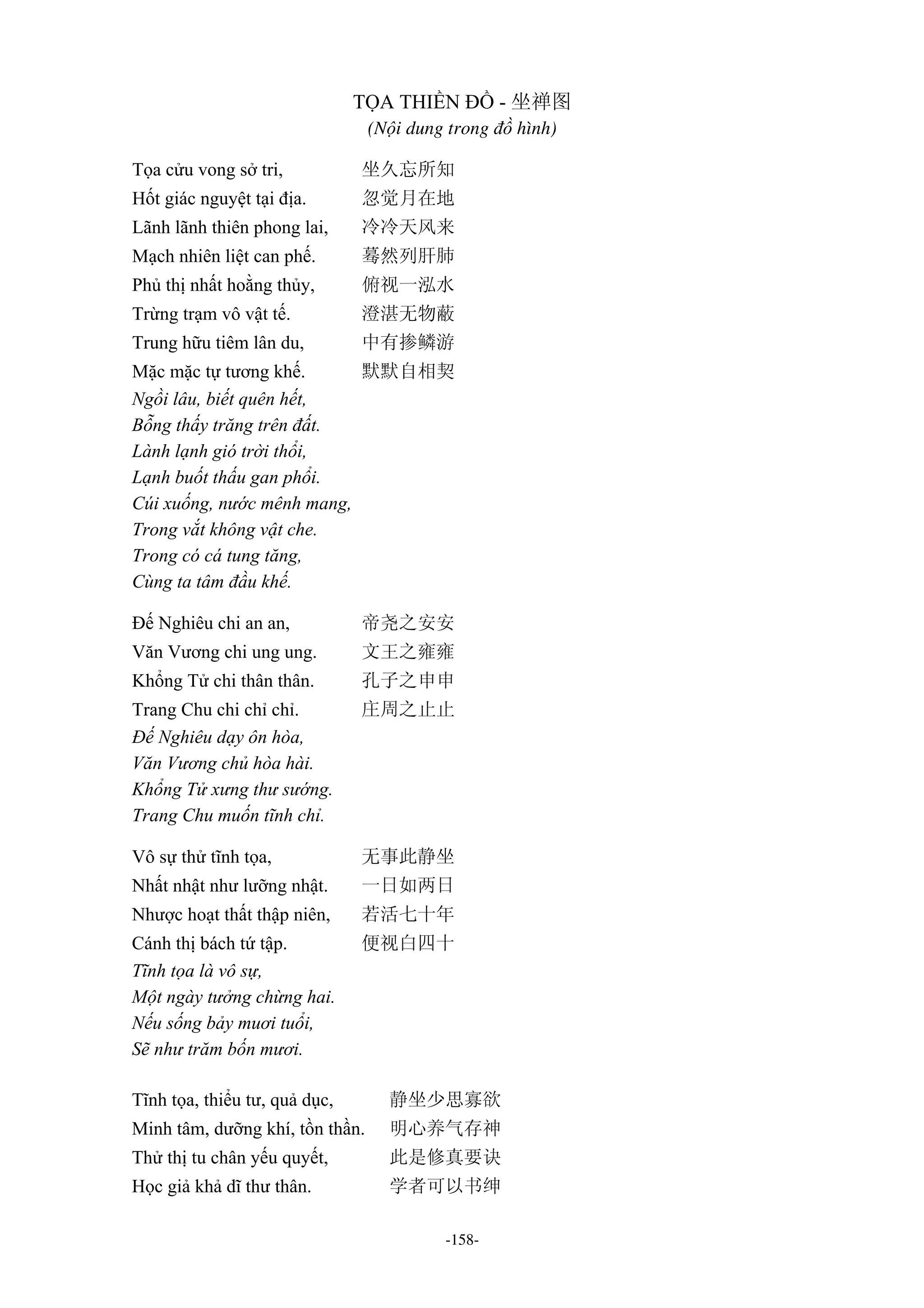 -158-
TỌA THIỀN ĐỒ - 坐禅图
(Nội dung trong đồ hình)
Tọa cửu vong sở tri, 坐久忘所知
Hốt giác nguyệt tại địa. 忽觉月在地
Lãnh lãnh thiên phong lai, 冷冷天风来
Mạch nhiên liệt can phế. 蓦然列肝肺
Phủ thị nhất hoằng thủy, 俯视一泓水
Trừng trạm vô vật tế. 澄湛无物蔽
Trung hữu tiêm lân du, 中有掺鳞游
Mặc mặc tự tương khế. 默默自相契
Ngồi lâu, biết quên hết,
Bỗng thấy trăng trên đất.
Lành lạnh gió trời thổi,
Lạnh buốt thấu gan phổi.
Cúi xuống, nước mênh mang,
Trong vắt không vật che.
Trong có cá tung tăng,
Cùng ta tâm đầu khế.
Đế Nghiêu chi an an, 帝尧之安安
Văn Vương chi ung ung. 文王之雍雍
Khổng Tử chi thân thân. 孔子之申申
Trang Chu chi chỉ chỉ. 庄周之止止
Đế Nghiêu dạy ôn hòa,
Văn Vương chủ hòa hài.
Khổng Tử xưng thư sướng.
Trang Chu muốn tĩnh chỉ.
Vô sự thử tĩnh tọa, 无事此静坐
Nhất nhật như lưỡng nhật. 一日如两日
Nhược hoạt thất thập niên, 若活七十年
Cánh thị bách tứ tập. 便视白四十
Tĩnh tọa là vô sự,
Một ngày tưởng chừng hai.
Nếu sống bảy muơi tuổi,
Sẽ như trăm bốn mươi.
Tĩnh tọa, thiểu tư, quả dục, 静坐少思寡欲
Minh tâm, dưỡng khí, tồn thần. 明心养气存神
Thử thị tu chân yếu quyết, 此是修真要诀
Học giả khả dĩ thư thân. 学者可以书绅
 