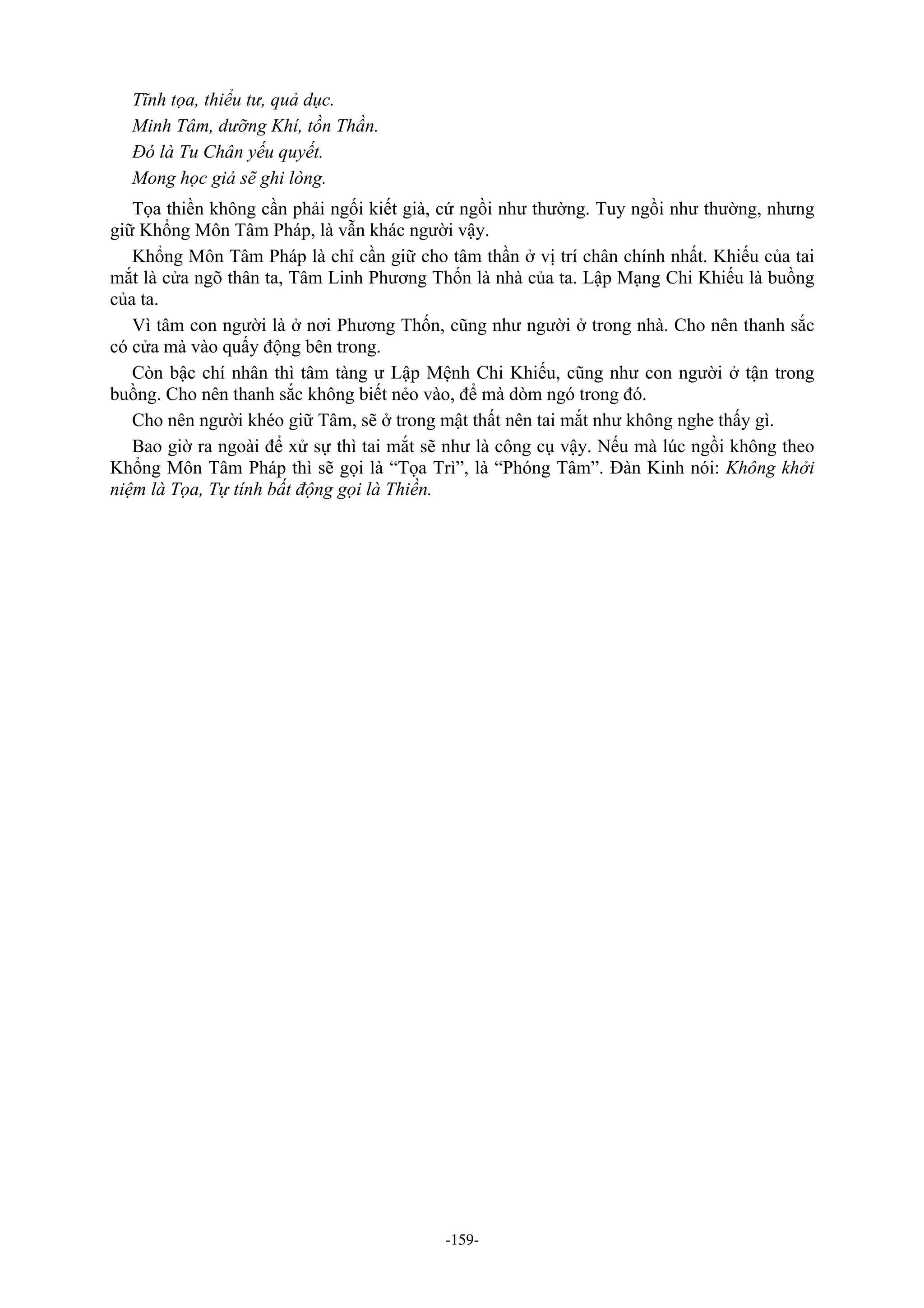 -159-
Tĩnh tọa, thiểu tư, quả dục.
Minh Tâm, dưỡng Khí, tồn Thần.
Đó là Tu Chân yếu quyết.
Mong học giả sẽ ghi lòng.
Tọa thiền không cần phải ngối kiết già, cứ ngồi như thường. Tuy ngồi như thường, nhưng
giữ Khổng Môn Tâm Pháp, là vẫn khác người vậy.
Khổng Môn Tâm Pháp là chỉ cần giữ cho tâm thần ở vị trí chân chính nhất. Khiếu của tai
mắt là cửa ngõ thân ta, Tâm Linh Phương Thốn là nhà của ta. Lập Mạng Chi Khiếu là buồng
của ta.
Vì tâm con người là ở nơi Phương Thốn, cũng như người ở trong nhà. Cho nên thanh sắc
có cửa mà vào quấy động bên trong.
Còn bậc chí nhân thì tâm tàng ư Lập Mệnh Chi Khiếu, cũng như con người ở tận trong
buồng. Cho nên thanh sắc không biết nẻo vào, để mà dòm ngó trong đó.
Cho nên người khéo giữ Tâm, sẽ ở trong mật thất nên tai mắt như không nghe thấy gì.
Bao giờ ra ngoài để xử sự thì tai mắt sẽ như là công cụ vậy. Nếu mà lúc ngồi không theo
Khổng Môn Tâm Pháp thì sẽ gọi là “Tọa Trì”, là “Phóng Tâm”. Đàn Kinh nói: Không khởi
niệm là Tọa, Tự tính bất động gọi là Thiền.
 
