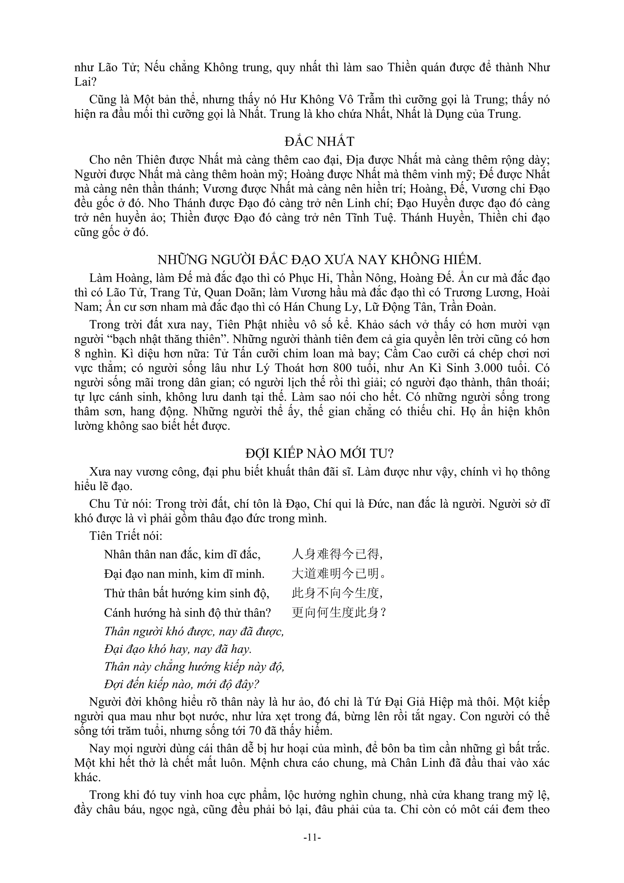 -11-
như Lão Tử; Nếu chẳng Không trung, quy nhất thì làm sao Thiền quán được để thành Như
Lai?
Cũng là Một bản thể, nhưng thấy nó Hư Không Vô Trẫm thì cưỡng gọi là Trung; thấy nó
hiện ra đầu mối thì cưỡng gọi là Nhất. Trung là kho chứa Nhất, Nhất là Dụng của Trung.
ĐẮC NHẤT
Cho nên Thiên được Nhất mà càng thêm cao đại, Địa được Nhất mà càng thêm rộng dày;
Người được Nhất mà càng thêm hoàn mỹ; Hoàng được Nhất mà thêm vinh mỹ; Đế được Nhất
mà càng nên thần thánh; Vương được Nhất mà càng nên hiền trí; Hoàng, Đế, Vương chi Đạo
đều gốc ở đó. Nho Thánh được Đạo đó càng trở nên Linh chí; Đạo Huyền được đạo đó càng
trở nên huyền ảo; Thiền được Đạo đó càng trở nên Tĩnh Tuệ. Thánh Huyền, Thiền chi đạo
cũng gốc ở đó.
NHỮNG NGƯỜI ĐẮC ĐẠO XƯA NAY KHÔNG HIẾM.
Làm Hoàng, làm Đế mà đắc đạo thì có Phục Hi, Thần Nông, Hoàng Đế. Ẩn cư mà đắc đạo
thì có Lão Tử, Trang Tử, Quan Doãn; làm Vương hầu mà đắc đạo thì có Trương Lương, Hoài
Nam; Ẩn cư sơn nham mà đắc đạo thì có Hán Chung Ly, Lữ Động Tân, Trần Đoàn.
Trong trời đất xưa nay, Tiên Phật nhiều vô số kể. Khảo sách vở thấy có hơn mười vạn
người “bạch nhật thăng thiên”. Những người thành tiên đem cả gia quyền lên trời cũng có hơn
8 nghìn. Kì diệu hơn nữa: Tử Tấn cưỡi chim loan mà bay; Cầm Cao cưỡi cá chép chơi nơi
vực thẳm; có người sống lâu như Lý Thoát hơn 800 tuổi, như An Kì Sinh 3.000 tuổi. Có
người sống mãi trong dân gian; có người lịch thế rồi thì giải; có người đạo thành, thân thoái;
tự lực cánh sinh, không lưu danh tại thế. Làm sao nói cho hết. Có những người sống trong
thâm sơn, hang động. Những người thể ấy, thế gian chẳng có thiếu chi. Họ ẩn hiện khôn
lường không sao biết hết được.
ĐỢI KIẾP NÀO MỚI TU?
Xưa nay vương công, đại phu biết khuất thân đãi sĩ. Làm được như vậy, chính vì họ thông
hiểu lẽ đạo.
Chu Tử nói: Trong trời đất, chí tôn là Đạo, Chí qui là Đức, nan đắc là người. Người sở dĩ
khó được là vì phải gồm thâu đạo đức trong mình.
Tiên Triết nói:
Nhân thân nan đắc, kim dĩ đắc, 人身难得今已得,
Đại đạo nan minh, kim dĩ minh. 大道难明今已明。
Thử thân bất hướng kim sinh độ, 此身不向今生度,
Cánh hướng hà sinh độ thử thân? 更向何生度此身？
Thân người khó được, nay đã được,
Đại đạo khó hay, nay đã hay.
Thân này chẳng hướng kiếp này độ,
Đợi đến kiếp nào, mới độ đây?
Người đời không hiểu rõ thân này là hư ảo, đó chỉ là Tứ Đại Giả Hiệp mà thôi. Một kiếp
người qua mau như bọt nước, như lửa xẹt trong đá, bừng lên rồi tắt ngay. Con người có thể
sống tới trăm tuổi, nhưng sống tới 70 đã thấy hiếm.
Nay mọi người dùng cái thân dễ bị hư hoại của mình, để bôn ba tìm cần những gì bất trắc.
Một khi hết thở là chết mất luôn. Mệnh chưa cáo chung, mà Chân Linh đã đầu thai vào xác
khác.
Trong khi đó tuy vinh hoa cực phẩm, lộc hưởng nghìn chung, nhà cửa khang trang mỹ lệ,
đầy châu báu, ngọc ngà, cũng đều phải bỏ lại, đâu phải của ta. Chỉ còn có môt cái đem theo
 