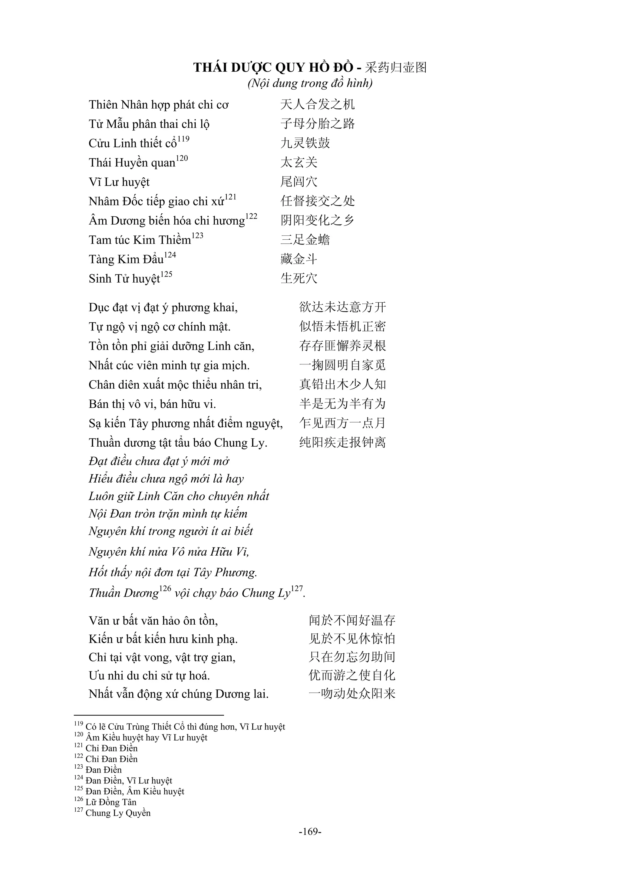 -169-
THÁI DƯỢC QUY HỒ ĐỒ - 采药归壶图
(Nội dung trong đồ hình)
Thiên Nhân hợp phát chi cơ 天人合发之机
Tử Mẫu phân thai chi lộ 子母分胎之路
Cửu Linh thiết cổ119
九灵铁鼓
Thái Huyền quan120
太玄关
Vĩ Lư huyệt 尾闾穴
Nhâm Đốc tiếp giao chi xứ121
任督接交之处
Âm Dương biến hóa chi hương122
阴阳变化之乡
Tam túc Kim Thiềm123
三足金蟾
Tàng Kim Đẩu124
藏金斗
Sinh Tử huyệt125
生死穴
Dục đạt vị đạt ý phương khai, 欲达未达意方开
Tự ngộ vị ngộ cơ chính mật. 似悟未悟机正密
Tồn tồn phỉ giải dưỡng Linh căn, 存存匪懈养灵根
Nhất cúc viên minh tự gia mịch. 一掬圆明自家觅
Chân diên xuất mộc thiểu nhân tri, 真铅出木少人知
Bán thị vô vi, bán hữu vi. 半是无为半有为
Sạ kiến Tây phương nhất điểm nguyệt, 乍见西方一点月
Thuần dương tật tẩu báo Chung Ly. 纯阳疾走报钟离
Đạt điều chưa đạt ý mới mở
Hiểu điều chưa ngộ mới là hay
Luôn giữ Linh Căn cho chuyên nhất
Nội Đan tròn trặn mình tự kiếm
Nguyên khí trong người ít ai biết
Nguyên khí nửa Vô nửa Hữu Vi,
Hốt thấy nội đơn tại Tây Phương.
Thuần Dương126
vội chạy báo Chung Ly127
.
Văn ư bất văn hảo ôn tồn, 闻於不闻好温存
Kiến ư bất kiến hưu kinh phạ. 见於不见休惊怕
Chỉ tại vật vong, vật trợ gian, 只在勿忘勿助间
Ưu nhi du chi sử tự hoá. 优而游之使自化
Nhất vẫn động xứ chúng Dương lai. 一吻动处众阳来
119
Có lẽ Cửu Trùng Thiết Cổ thì đúng hơn, Vĩ Lư huyệt
120
Âm Kiều huyệt hay Vĩ Lư huyệt
121
Chỉ Đan Điền
122
Chỉ Đan Điền
123
Đan Điền
124
Đan Điền, Vĩ Lư huyệt
125
Đan Điền, Âm Kiều huyệt
126
Lữ Đồng Tân
127
Chung Ly Quyền
 