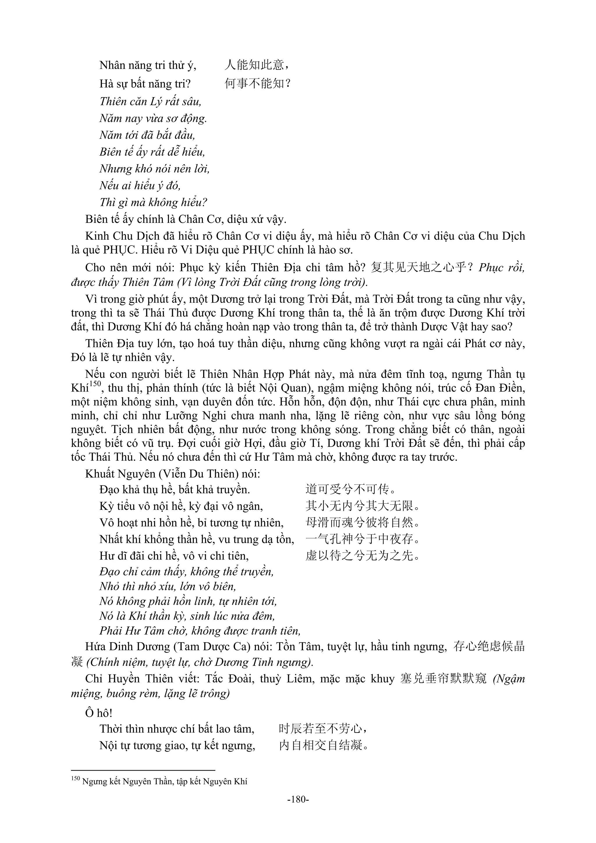 -180-
Nhân năng tri thử ý, 人能知此意，
Hà sự bất năng tri? 何事不能知？
Thiên căn Lý rất sâu,
Năm nay vừa sơ động.
Năm tới đã bắt đầu,
Biên tế ấy rất dễ hiểu,
Nhưng khó nói nên lời,
Nếu ai hiểu ý đó,
Thì gì mà không hiểu?
Biên tế ấy chính là Chân Cơ, diệu xứ vậy.
Kinh Chu Dịch đã hiểu rõ Chân Cơ vi diệu ấy, mà hiểu rõ Chân Cơ vi diệu của Chu Dịch
là quẻ PHỤC. Hiểu rõ Vi Diệu quẻ PHỤC chính là hào sơ.
Cho nên mới nói: Phục kỳ kiến Thiên Địa chi tâm hồ? 复其见天地之心乎？Phục rồi,
được thấy Thiên Tâm (Vì lòng Trời Đất cũng trong lòng trời).
Vì trong giờ phút ấy, một Dương trở lại trong Trời Đất, mà Trời Đất trong ta cũng như vậy,
trong thì ta sẽ Thái Thủ được Dương Khí trong thân ta, thế là ăn trộm được Dương Khí trời
đất, thì Dương Khí đó há chẳng hoàn nạp vào trong thân ta, để trở thành Dược Vật hay sao?
Thiên Địa tuy lớn, tạo hoá tuy thần diệu, nhưng cũng không vượt ra ngài cái Phát cơ này,
Đó là lẽ tự nhiên vậy.
Nếu con người biết lẽ Thiên Nhân Hợp Phát này, mà nửa đêm tĩnh toạ, ngưng Thần tụ
Khí150
, thu thị, phản thính (tức là biết Nội Quan), ngậm miệng không nói, trúc cố Đan Điền,
một niệm không sinh, vạn duyên đốn tức. Hỗn hỗn, độn độn, như Thái cực chưa phân, minh
minh, chỉ chỉ như Lưỡng Nghi chưa manh nha, lặng lẽ riêng còn, như vực sâu lồng bóng
nguỵêt. Tịch nhiên bất động, như nước trong không sóng. Trong chẳng biết có thân, ngoài
không biết có vũ trụ. Đợi cuối giờ Hợi, đầu giờ Tí, Dương khí Trời Đất sẽ đến, thì phải cấp
tốc Thái Thủ. Nếu nó chưa đến thì cứ Hư Tâm mà chờ, không được ra tay trước.
Khuất Nguyên (Viễn Du Thiên) nói:
Đạo khả thụ hề, bất khả truyền. 道可受兮不可传。
Kỳ tiểu vô nội hề, kỳ đại vô ngân, 其小无内兮其大无限。
Vô hoạt nhi hồn hề, bỉ tương tự nhiên, 母滑而魂兮彼将自然。
Nhất khí khổng thần hề, vu trung dạ tồn, 一气孔神兮于中夜存。
Hư dĩ đãi chi hề, vô vi chi tiên, 虚以待之兮无为之先。
Đạo chỉ cảm thấy, không thể truyền,
Nhỏ thì nhỏ xíu, lớn vô biên,
Nó không phải hồn linh, tự nhiên tới,
Nó là Khí thần kỳ, sinh lúc nửa đêm,
Phải Hư Tâm chờ, không được tranh tiên,
Hứa Dinh Dương (Tam Dược Ca) nói: Tồn Tâm, tuyệt lự, hầu tinh ngưng, 存心绝虑候晶
凝 (Chính niệm, tuyệt lự, chờ Dương Tinh ngưng).
Chỉ Huyền Thiên viết: Tắc Đoài, thuỳ Liêm, mặc mặc khuy 塞兑垂帘默默窥 (Ngậm
miệng, buông rèm, lặng lẽ trông)
Ô hô!
Thời thìn nhược chí bất lao tâm, 时辰若至不劳心，
Nội tự tương giao, tự kết ngưng, 内自相交自结凝。
150
Ngưng kết Nguyên Thần, tập kết Nguyên Khí
 