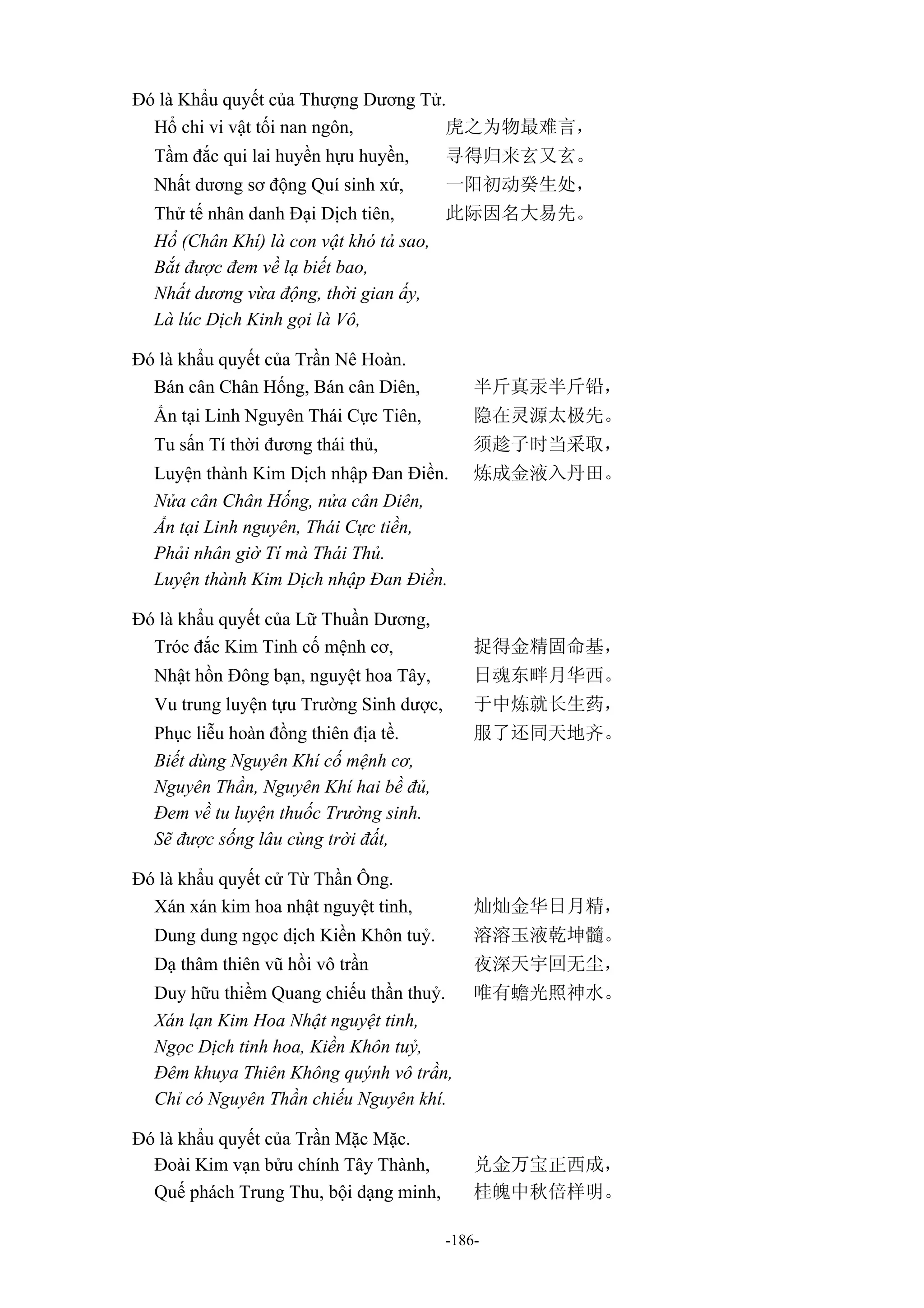 -186-
Đó là Khẩu quyết của Thượng Dương Tử.
Hổ chi vi vật tối nan ngôn, 虎之为物最难言，
Tầm đắc qui lai huyền hựu huyền, 寻得归来玄又玄。
Nhất dương sơ động Quí sinh xứ, 一阳初动癸生处，
Thử tế nhân danh Đại Dịch tiên, 此际因名大易先。
Hổ (Chân Khí) là con vật khó tả sao,
Bắt được đem về lạ biết bao,
Nhất dương vừa động, thời gian ấy,
Là lúc Dịch Kinh gọi là Vô,
Đó là khẩu quyết của Trần Nê Hoàn.
Bán cân Chân Hống, Bán cân Diên, 半斤真汞半斤铅，
Ẩn tại Linh Nguyên Thái Cực Tiên, 隐在灵源太极先。
Tu sấn Tí thời đương thái thủ, 须趁子时当采取，
Luyện thành Kim Dịch nhập Đan Điền. 炼成金液入丹田。
Nửa cân Chân Hống, nửa cân Diên,
Ẩn tại Linh nguyên, Thái Cực tiền,
Phải nhân giờ Tí mà Thái Thủ.
Luyện thành Kim Dịch nhập Đan Điền.
Đó là khẩu quyết của Lữ Thuần Dương,
Tróc đắc Kim Tinh cố mệnh cơ, 捉得金精固命基，
Nhật hồn Đông bạn, nguyệt hoa Tây, 日魂东畔月华西。
Vu trung luyện tựu Trường Sinh dược, 于中炼就长生药，
Phục liễu hoàn đồng thiên địa tề. 服了还同天地齐。
Biết dùng Nguyên Khí cố mệnh cơ,
Nguyên Thần, Nguyên Khí hai bề đủ,
Đem về tu luyện thuốc Trường sinh.
Sẽ được sống lâu cùng trời đất,
Đó là khẩu quyết cử Từ Thần Ông.
Xán xán kim hoa nhật nguyệt tinh, 灿灿金华日月精，
Dung dung ngọc dịch Kiền Khôn tuỷ. 溶溶玉液乾坤髓。
Dạ thâm thiên vũ hồi vô trần 夜深天宇回无尘，
Duy hữu thiềm Quang chiếu thần thuỷ. 唯有蟾光照神水。
Xán lạn Kim Hoa Nhật nguyệt tinh,
Ngọc Dịch tinh hoa, Kiền Khôn tuỷ,
Đêm khuya Thiên Không quýnh vô trần,
Chỉ có Nguyên Thần chiếu Nguyên khí.
Đó là khẩu quyết của Trần Mặc Mặc.
Đoài Kim vạn bửu chính Tây Thành, 兑金万宝正西成，
Quế phách Trung Thu, bội dạng minh, 桂魄中秋倍样明。
 