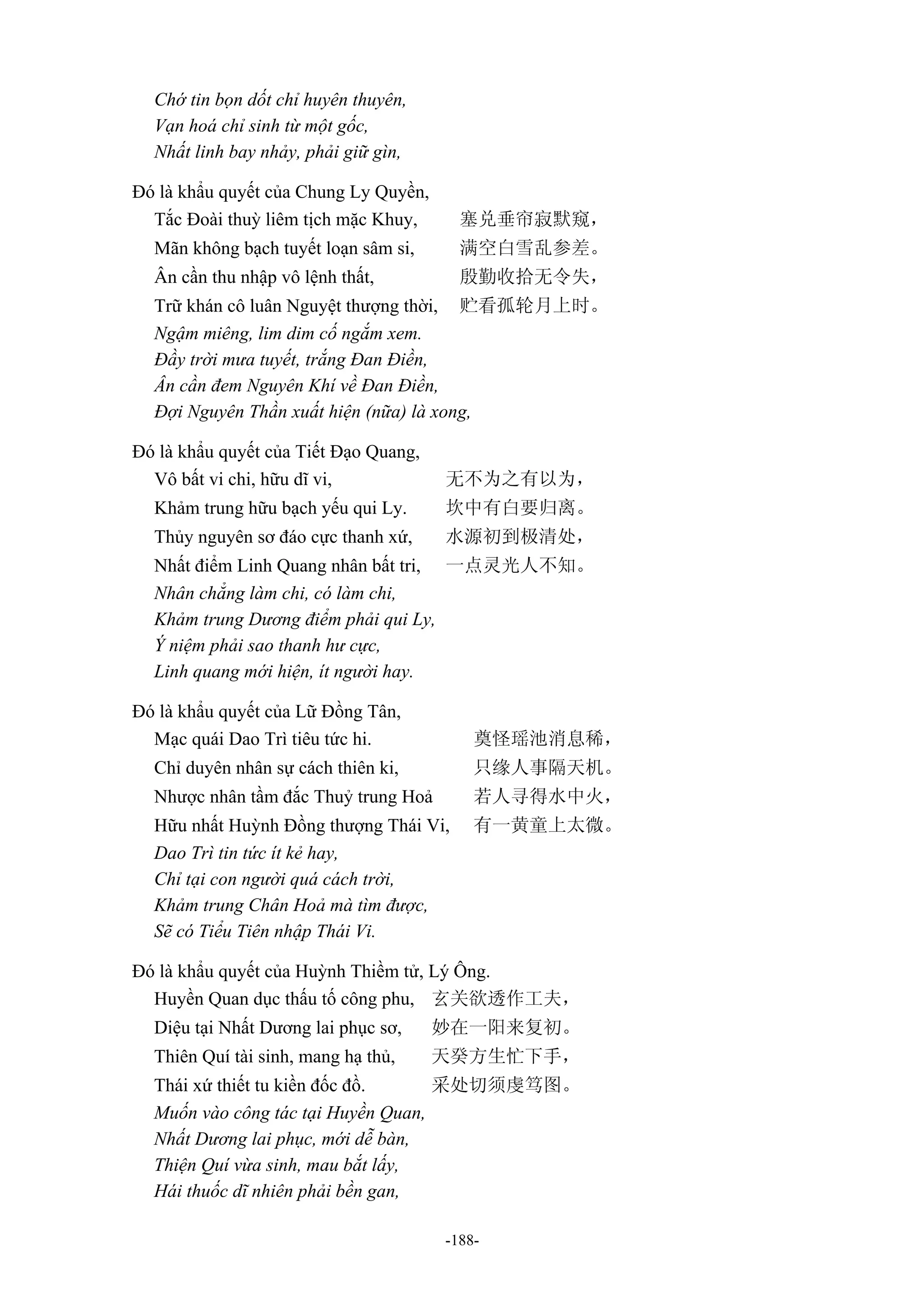 -188-
Chớ tin bọn dốt chỉ huyên thuyên,
Vạn hoá chỉ sinh từ một gốc,
Nhất linh bay nhảy, phải giữ gìn,
Đó là khẩu quyết của Chung Ly Quyền,
Tắc Đoài thuỳ liêm tịch mặc Khuy, 塞兑垂帘寂默窥，
Mãn không bạch tuyết loạn sâm si, 满空白雪乱参差。
Ân cần thu nhập vô lệnh thất, 殷勤收拾无令失，
Trữ khán cô luân Nguyệt thượng thời, 贮看孤轮月上时。
Ngậm miêng, lim dim cố ngắm xem.
Đầy trời mưa tuyết, trắng Đan Điền,
Ân cần đem Nguyên Khí về Đan Điền,
Đợi Nguyên Thần xuất hiện (nữa) là xong,
Đó là khẩu quyết của Tiết Đạo Quang,
Vô bất vi chi, hữu dĩ vi, 无不为之有以为，
Khảm trung hữu bạch yếu qui Ly. 坎中有白要归离。
Thủy nguyên sơ đáo cực thanh xứ, 水源初到极清处，
Nhất điểm Linh Quang nhân bất tri, 一点灵光人不知。
Nhân chẳng làm chi, có làm chi,
Khảm trung Dương điểm phải qui Ly,
Ý niệm phải sao thanh hư cực,
Linh quang mới hiện, ít người hay.
Đó là khẩu quyết của Lữ Đồng Tân,
Mạc quái Dao Trì tiêu tức hi. 奠怪瑶池消息稀，
Chỉ duyên nhân sự cách thiên ki, 只缘人事隔天机。
Nhược nhân tầm đắc Thuỷ trung Hoả 若人寻得水中火，
Hữu nhất Huỳnh Đồng thượng Thái Vi, 有一黄童上太微。
Dao Trì tin tức ít kẻ hay,
Chỉ tại con người quá cách trời,
Khảm trung Chân Hoả mà tìm được,
Sẽ có Tiểu Tiên nhập Thái Vi.
Đó là khẩu quyết của Huỳnh Thiềm tử, Lý Ông.
Huyền Quan dục thấu tố công phu, 玄关欲透作工夫，
Diệu tại Nhất Dương lai phục sơ, 妙在一阳来复初。
Thiên Quí tài sinh, mang hạ thủ, 天癸方生忙下手，
Thái xứ thiết tu kiền đốc đồ. 采处切须虔笃图。
Muốn vào công tác tại Huyền Quan,
Nhất Dương lai phục, mới dễ bàn,
Thiện Quí vừa sinh, mau bắt lấy,
Hái thuốc dĩ nhiên phải bền gan,
 