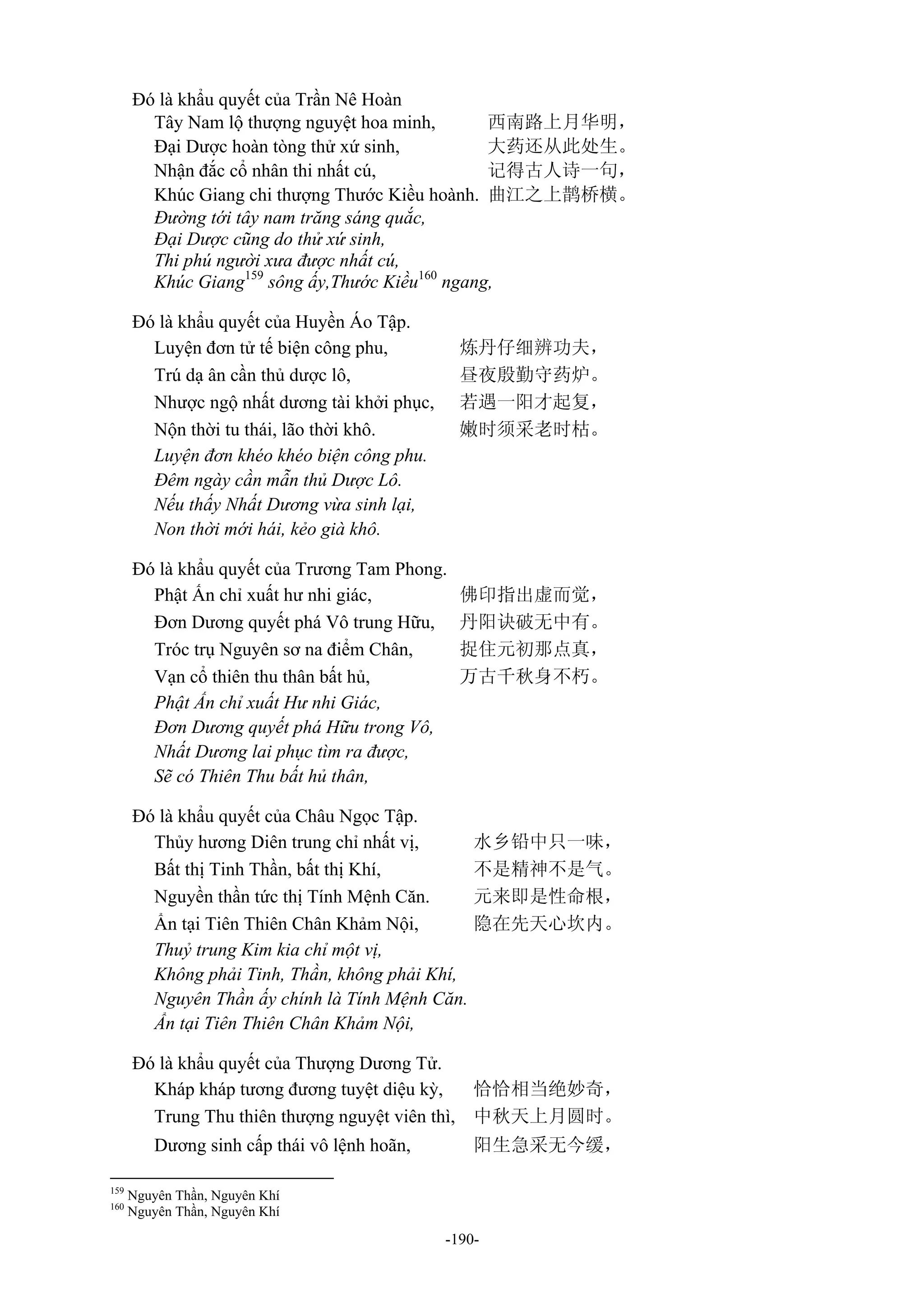 -190-
Đó là khẩu quyết của Trần Nê Hoàn
Tây Nam lộ thượng nguyệt hoa minh, 西南路上月华明，
Đại Dược hoàn tòng thử xứ sinh, 大药还从此处生。
Nhận đắc cổ nhân thi nhất cú, 记得古人诗一句，
Khúc Giang chi thượng Thước Kiều hoành. 曲江之上鹊桥横。
Đường tới tây nam trăng sáng quắc,
Đại Dược cũng do thử xứ sinh,
Thi phú người xưa được nhất cú,
Khúc Giang159
sông ấy,Thước Kiều160
ngang,
Đó là khẩu quyết của Huyền Áo Tập.
Luyện đơn tử tế biện công phu, 炼丹仔细辨功夫，
Trú dạ ân cần thủ dược lô, 昼夜殷勤守药炉。
Nhược ngộ nhất dương tài khởi phục, 若遇一阳才起复，
Nộn thời tu thái, lão thời khô. 嫩时须采老时枯。
Luyện đơn khéo khéo biện công phu.
Đêm ngày cần mẫn thủ Dược Lô.
Nếu thấy Nhất Dương vừa sinh lại,
Non thời mới hái, kẻo già khô.
Đó là khẩu quyết của Trương Tam Phong.
Phật Ấn chỉ xuất hư nhi giác, 佛印指出虚而觉，
Đơn Dương quyết phá Vô trung Hữu, 丹阳诀破无中有。
Tróc trụ Nguyên sơ na điểm Chân, 捉住元初那点真，
Vạn cổ thiên thu thân bất hủ, 万古千秋身不朽。
Phật Ấn chỉ xuất Hư nhi Giác,
Đơn Dương quyết phá Hữu trong Vô,
Nhất Dương lai phục tìm ra được,
Sẽ có Thiên Thu bất hủ thân,
Đó là khẩu quyết của Châu Ngọc Tập.
Thủy hương Diên trung chỉ nhất vị, 水乡铅中只一味，
Bất thị Tinh Thần, bất thị Khí, 不是精神不是气。
Nguyền thần tức thị Tính Mệnh Căn. 元来即是性命根，
Ẩn tại Tiên Thiên Chân Khảm Nội, 隐在先天心坎内。
Thuỷ trung Kim kia chỉ một vị,
Không phải Tinh, Thần, không phải Khí,
Nguyên Thần ấy chính là Tính Mệnh Căn.
Ẩn tại Tiên Thiên Chân Khảm Nội,
Đó là khẩu quyết của Thượng Dương Tử.
Kháp kháp tương đương tuyệt diệu kỳ, 恰恰相当绝妙奇，
Trung Thu thiên thượng nguyệt viên thì, 中秋天上月圆时。
Dương sinh cấp thái vô lệnh hoãn, 阳生急采无今缓，
159
Nguyên Thần, Nguyên Khí
160
Nguyên Thần, Nguyên Khí
 