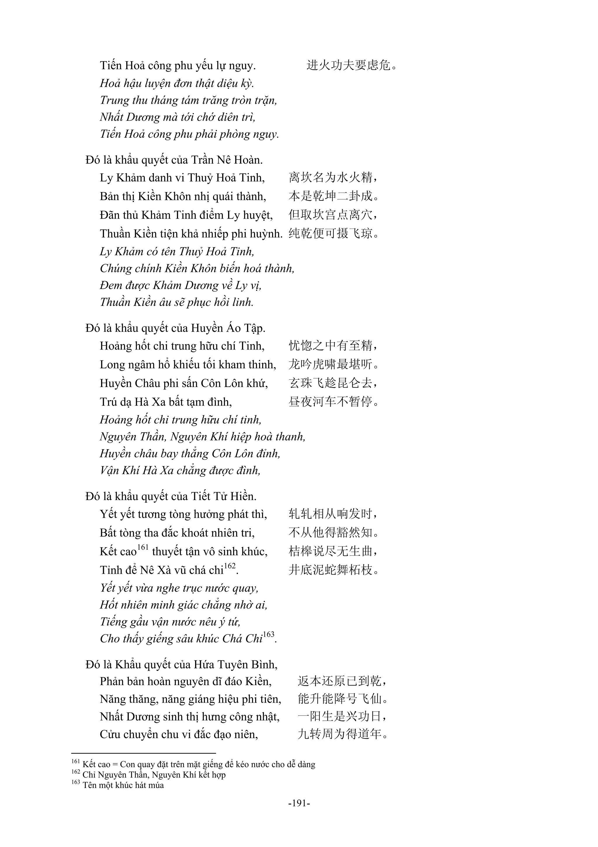 -191-
Tiến Hoả công phu yếu lự nguy. 进火功夫要虑危。
Hoả hậu luyện đơn thật diệu kỳ.
Trung thu tháng tám trăng tròn trặn,
Nhất Dương mà tới chớ diên trì,
Tiến Hoả công phu phải phòng nguy.
Đó là khẩu quyết của Trần Nê Hoàn.
Ly Khảm danh vi Thuỷ Hoả Tinh, 离坎名为水火精，
Bản thị Kiền Khôn nhị quái thành, 本是乾坤二卦成。
Đãn thủ Khảm Tinh điểm Ly huyệt, 但取坎宫点离穴，
Thuần Kiền tiện khả nhiếp phi huỳnh. 纯乾便可摄飞琼。
Ly Khảm có tên Thuỷ Hoả Tinh,
Chúng chính Kiền Khôn biến hoá thành,
Đem được Khảm Dương về Ly vị,
Thuần Kiền âu sẽ phục hồi linh.
Đó là khẩu quyết của Huyền Áo Tập.
Hoảng hốt chi trung hữu chí Tinh, 忧惚之中有至精，
Long ngâm hổ khiếu tối kham thinh, 龙吟虎啸最堪听。
Huyền Châu phi sấn Côn Lôn khứ, 玄珠飞趁昆仑去，
Trú dạ Hà Xa bất tạm đình, 昼夜河车不暂停。
Hoảng hốt chi trung hữu chí tinh,
Nguyên Thần, Nguyên Khí hiệp hoà thanh,
Huyền châu bay thẳng Côn Lôn đỉnh,
Vận Khí Hà Xa chẳng được đình,
Đó là khẩu quyết của Tiết Tử Hiền.
Yết yết tương tòng hưởng phát thì, 轧轧相从响发时，
Bất tòng tha đắc khoát nhiên tri, 不从他得豁然知。
Kết cao161
thuyết tận vô sinh khúc, 桔槔说尽无生曲，
Tỉnh để Nê Xà vũ chá chi162
. 井底泥蛇舞柘枝。
Yết yết vừa nghe trục nước quay,
Hốt nhiên minh giác chẳng nhờ ai,
Tiếng gầu vận nước nêu ý tứ,
Cho thấy giếng sâu khúc Chá Chi163
.
Đó là Khẩu quyết của Hứa Tuyên Bình,
Phản bản hoàn nguyên dĩ đáo Kiền, 返本还原已到乾，
Năng thăng, năng giáng hiệu phi tiên, 能升能降号飞仙。
Nhất Dương sinh thị hưng công nhật, 一阳生是兴功日，
Cửu chuyển chu vi đắc đạo niên, 九转周为得道年。
161
Kết cao = Con quay đặt trên mặt giếng để kéo nước cho dễ dàng
162
Chỉ Nguyên Thần, Nguyên Khí kết hợp
163
Tên một khúc hát múa
 