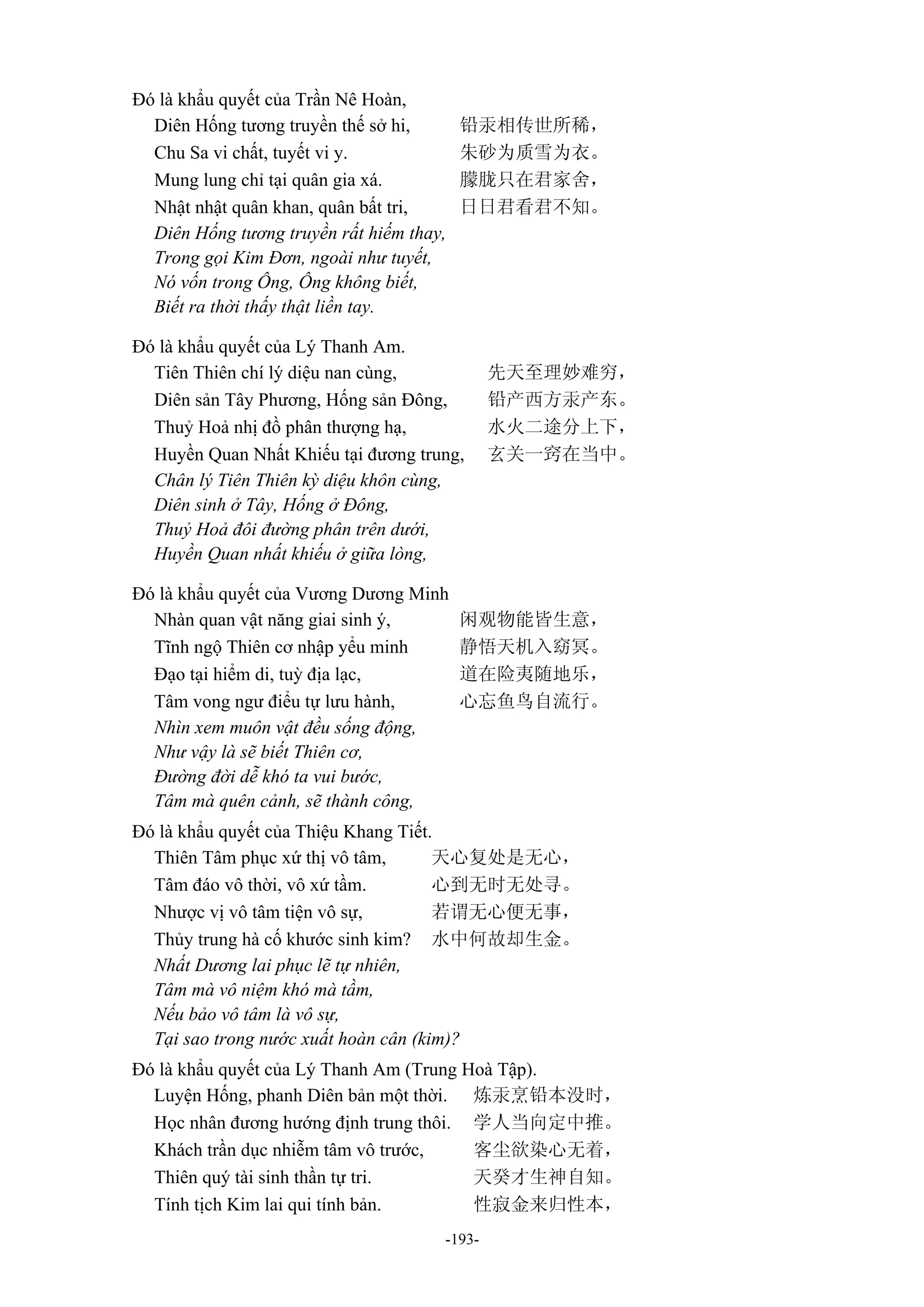 -193-
Đó là khẩu quyết của Trần Nê Hoàn,
Diên Hống tương truyền thế sở hi, 铅汞相传世所稀，
Chu Sa vi chất, tuyết vi y. 朱砂为质雪为衣。
Mung lung chỉ tại quân gia xá. 朦胧只在君家舍，
Nhật nhật quân khan, quân bất tri, 日日君看君不知。
Diên Hống tương truyền rất hiếm thay,
Trong gọi Kim Đơn, ngoài như tuyết,
Nó vốn trong Ông, Ông không biết,
Biết ra thời thấy thật liền tay.
Đó là khẩu quyết của Lý Thanh Am.
Tiên Thiên chí lý diệu nan cùng, 先天至理妙难穷，
Diên sản Tây Phương, Hống sản Đông, 铅产西方汞产东。
Thuỷ Hoả nhị đồ phân thượng hạ, 水火二途分上下，
Huyền Quan Nhất Khiếu tại đương trung, 玄关一窍在当中。
Chân lý Tiên Thiên kỳ diệu khôn cùng,
Diên sinh ở Tây, Hống ở Đông,
Thuỷ Hoả đôi đường phân trên dưới,
Huyền Quan nhất khiếu ở giữa lòng,
Đó là khẩu quyết của Vương Dương Minh
Nhàn quan vật năng giai sinh ý, 闲观物能皆生意，
Tĩnh ngộ Thiên cơ nhập yểu minh 静悟天机入窈冥。
Đạo tại hiểm di, tuỳ địa lạc, 道在险夷随地乐，
Tâm vong ngư điểu tự lưu hành, 心忘鱼鸟自流行。
Nhìn xem muôn vật đều sống động,
Như vậy là sẽ biết Thiên cơ,
Đường đời dễ khó ta vui bước,
Tâm mà quên cảnh, sẽ thành công,
Đó là khẩu quyết của Thiệu Khang Tiết.
Thiên Tâm phục xứ thị vô tâm, 天心复处是无心，
Tâm đáo vô thời, vô xứ tầm. 心到无时无处寻。
Nhược vị vô tâm tiện vô sự, 若谓无心便无事，
Thủy trung hà cố khước sinh kim? 水中何故却生金。
Nhất Dương lai phục lẽ tự nhiên,
Tâm mà vô niệm khó mà tầm,
Nếu bảo vô tâm là vô sự,
Tại sao trong nước xuất hoàn cân (kim)?
Đó là khẩu quyết của Lý Thanh Am (Trung Hoà Tập).
Luyện Hống, phanh Diên bản một thời. 炼汞烹铅本没时，
Học nhân đương hướng định trung thôi. 学人当向定中推。
Khách trần dục nhiễm tâm vô trước, 客尘欲染心无着，
Thiên quý tài sinh thần tự tri. 天癸才生神自知。
Tính tịch Kim lai qui tính bản. 性寂金来归性本，
 