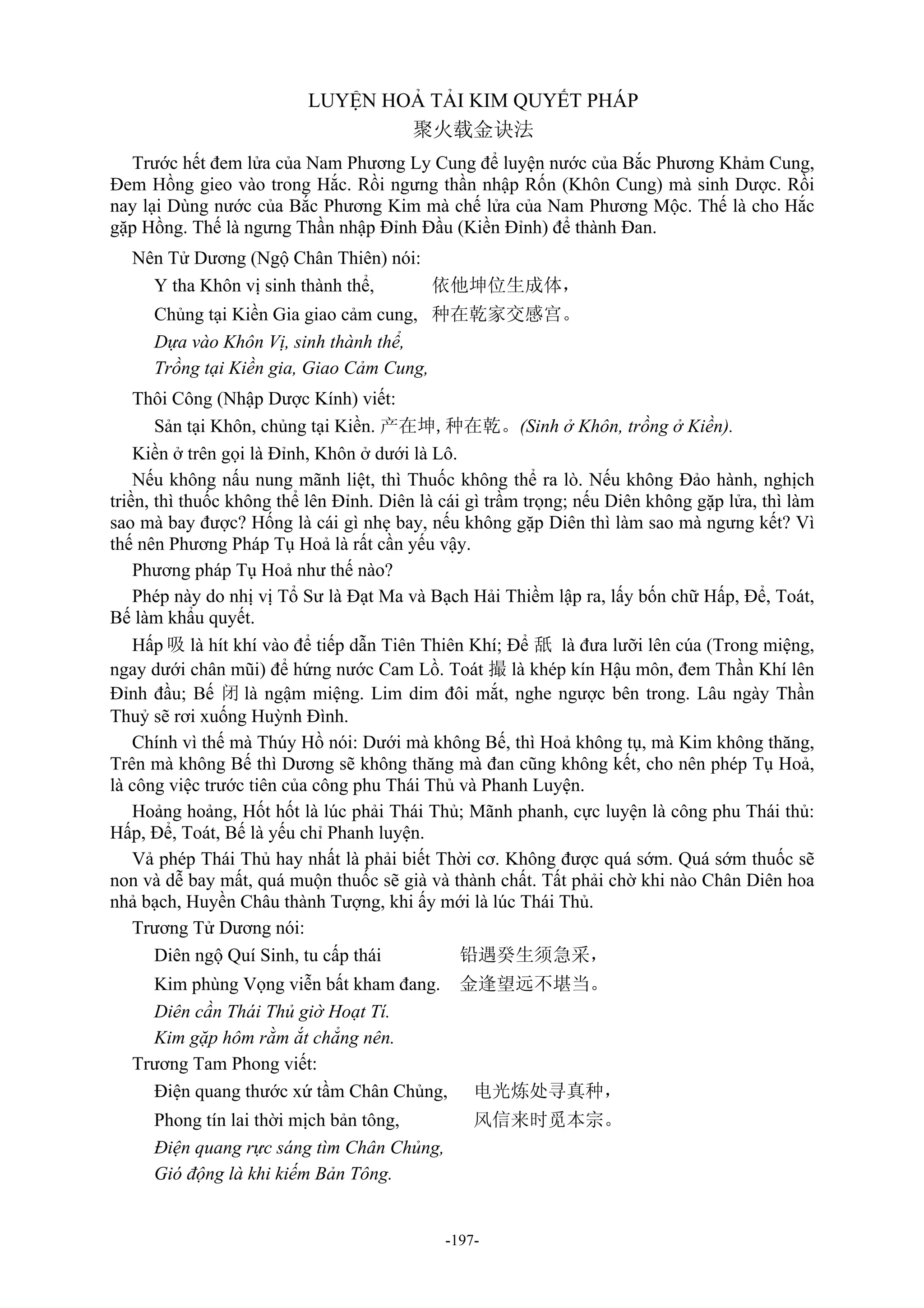-197-
LUYỆN HOẢ TẢI KIM QUYẾT PHÁP
聚火载金诀法
Trước hết đem lửa của Nam Phương Ly Cung để luyện nước của Bắc Phương Khảm Cung,
Đem Hồng gieo vào trong Hắc. Rồi ngưng thần nhập Rốn (Khôn Cung) mà sinh Dược. Rồi
nay lại Dùng nước của Bắc Phương Kim mà chế lửa của Nam Phương Mộc. Thế là cho Hắc
gặp Hồng. Thế là ngưng Thần nhập Đỉnh Đầu (Kiền Đỉnh) để thành Đan.
Nên Tử Dương (Ngộ Chân Thiên) nói:
Y tha Khôn vị sinh thành thể, 依他坤位生成体，
Chủng tại Kiền Gia giao cảm cung, 种在乾家交感宫。
Dựa vào Khôn Vị, sinh thành thể,
Trồng tại Kiền gia, Giao Cảm Cung,
Thôi Công (Nhập Dược Kính) viết:
Sản tại Khôn, chủng tại Kiền. 产在坤,种在乾。(Sinh ở Khôn, trồng ở Kiền).
Kiền ở trên gọi là Đỉnh, Khôn ở dưới là Lô.
Nếu không nấu nung mãnh liệt, thì Thuốc không thể ra lò. Nếu không Đảo hành, nghịch
triền, thì thuốc không thể lên Đỉnh. Diên là cái gì trầm trọng; nếu Diên không gặp lửa, thì làm
sao mà bay được? Hống là cái gì nhẹ bay, nếu không gặp Diên thì làm sao mà ngưng kết? Vì
thế nên Phương Pháp Tụ Hoả là rất cần yếu vậy.
Phương pháp Tụ Hoả như thế nào?
Phép này do nhị vị Tổ Sư là Đạt Ma và Bạch Hải Thiềm lập ra, lấy bốn chữ Hấp, Để, Toát,
Bế làm khẩu quyết.
Hấp 吸 là hít khí vào để tiếp dẫn Tiên Thiên Khí; Để 舐 là đưa lưỡi lên cúa (Trong miệng,
ngay dưới chân mũi) để hứng nước Cam Lồ. Toát 撮 là khép kín Hậu môn, đem Thần Khí lên
Đỉnh đầu; Bế 闭 là ngậm miệng. Lim dim đôi mắt, nghe ngược bên trong. Lâu ngày Thần
Thuỷ sẽ rơi xuống Huỳnh Đình.
Chính vì thế mà Thúy Hồ nói: Dưới mà không Bế, thì Hoả không tụ, mà Kim không thăng,
Trên mà không Bế thì Dương sẽ không thăng mà đan cũng không kết, cho nên phép Tụ Hoả,
là công việc trước tiên của công phu Thái Thủ và Phanh Luyện.
Hoảng hoảng, Hốt hốt là lúc phải Thái Thủ; Mãnh phanh, cực luyện là công phu Thái thủ:
Hấp, Để, Toát, Bế là yếu chỉ Phanh luyện.
Vả phép Thái Thủ hay nhất là phải biết Thời cơ. Không được quá sớm. Quá sớm thuốc sẽ
non và dễ bay mất, quá muộn thuốc sẽ già và thành chất. Tất phải chờ khi nào Chân Diên hoa
nhả bạch, Huyền Châu thành Tượng, khi ấy mới là lúc Thái Thủ.
Trương Tử Dương nói:
Diên ngộ Quí Sinh, tu cấp thái 铅遇癸生须急采，
Kim phùng Vọng viễn bất kham đang. 金逢望远不堪当。
Diên cần Thái Thủ giờ Hoạt Tí.
Kim gặp hôm rằm ắt chẳng nên.
Trương Tam Phong viết:
Điện quang thước xứ tầm Chân Chủng, 电光炼处寻真种，
Phong tín lai thời mịch bản tông, 风信来时觅本宗。
Điện quang rực sáng tìm Chân Chủng,
Gió động là khi kiếm Bản Tông.
 