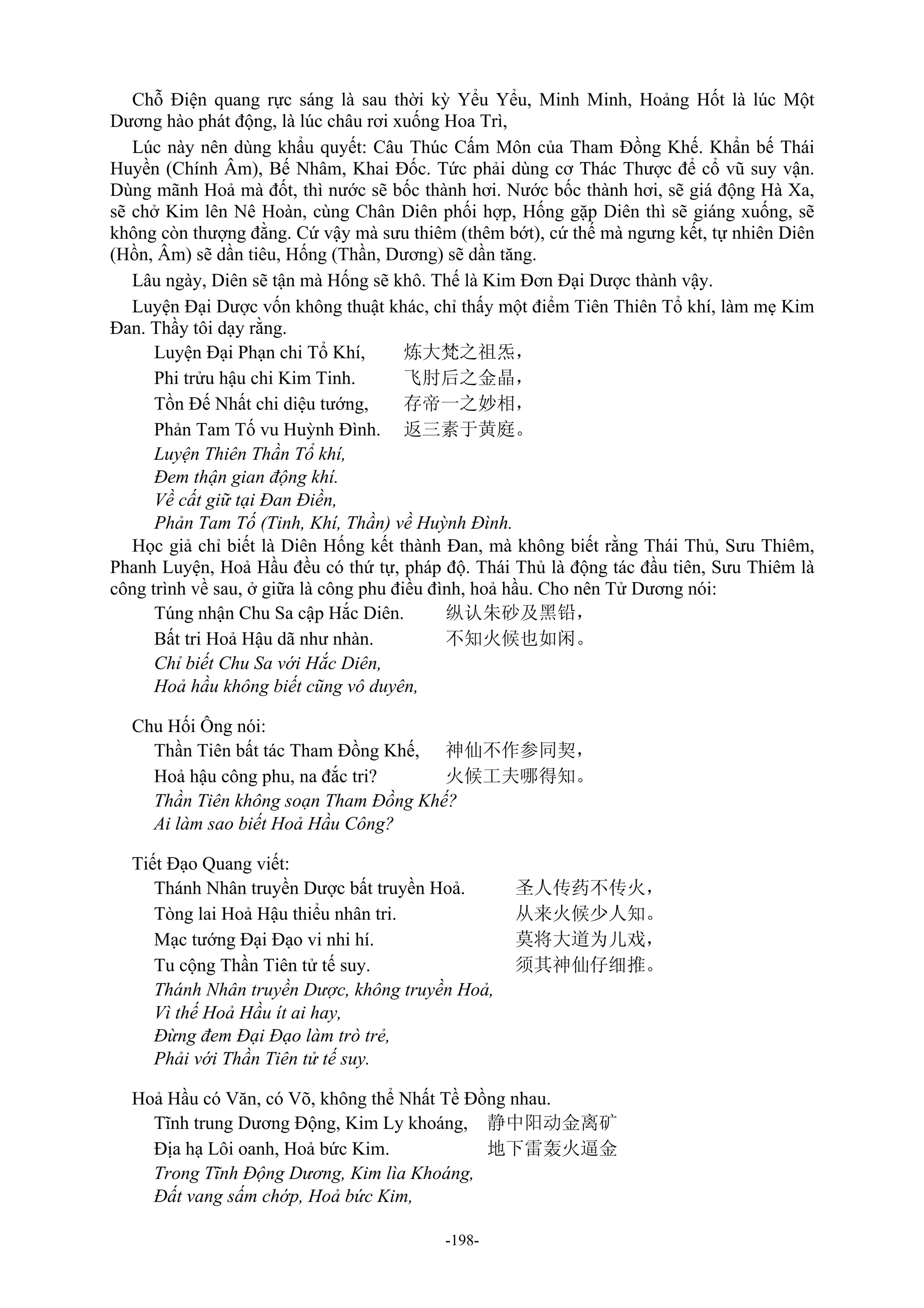 -198-
Chỗ Điện quang rực sáng là sau thời kỳ Yểu Yểu, Minh Minh, Hoảng Hốt là lúc Một
Dương hào phát động, là lúc châu rơi xuống Hoa Trì,
Lúc này nên dùng khẩu quyết: Câu Thúc Cấm Môn của Tham Đồng Khế. Khẩn bế Thái
Huyền (Chính Âm), Bế Nhâm, Khai Đốc. Tức phải dùng cơ Thác Thược để cổ vũ suy vận.
Dùng mãnh Hoả mà đốt, thì nước sẽ bốc thành hơi. Nước bốc thành hơi, sẽ giá động Hà Xa,
sẽ chở Kim lên Nê Hoàn, cùng Chân Diên phối hợp, Hống gặp Diên thì sẽ giáng xuống, sẽ
không còn thượng đằng. Cứ vậy mà sưu thiêm (thêm bớt), cứ thế mà ngưng kết, tự nhiên Diên
(Hồn, Âm) sẽ dần tiêu, Hống (Thần, Dương) sẽ dần tăng.
Lâu ngày, Diên sẽ tận mà Hống sẽ khô. Thế là Kim Đơn Đại Dược thành vậy.
Luyện Đại Dược vốn không thuật khác, chỉ thấy một điểm Tiên Thiên Tổ khí, làm mẹ Kim
Đan. Thầy tôi dạy rằng.
Luyện Đại Phạn chi Tổ Khí, 炼大梵之祖炁，
Phi trửu hậu chi Kim Tinh. 飞肘后之金晶，
Tồn Đế Nhất chi diệu tướng, 存帝一之妙相，
Phản Tam Tố vu Huỳnh Đình. 返三素于黄庭。
Luyện Thiên Thần Tổ khí,
Đem thận gian động khí.
Về cất giữ tại Đan Điền,
Phản Tam Tố (Tinh, Khí, Thần) về Huỳnh Đình.
Học giả chỉ biết là Diên Hống kết thành Đan, mà không biết rằng Thái Thủ, Sưu Thiêm,
Phanh Luyện, Hoả Hầu đều có thứ tự, pháp độ. Thái Thủ là động tác đầu tiên, Sưu Thiêm là
công trình về sau, ở giữa là công phu điều đình, hoả hầu. Cho nên Tử Dương nói:
Túng nhận Chu Sa cập Hắc Diên. 纵认朱砂及黑铅，
Bất tri Hoả Hậu dã như nhàn. 不知火候也如闲。
Chỉ biết Chu Sa với Hắc Diên,
Hoả hầu không biết cũng vô duyên,
Chu Hối Ông nói:
Thần Tiên bất tác Tham Đồng Khế, 神仙不作参同契，
Hoả hậu công phu, na đắc tri? 火候工夫哪得知。
Thần Tiên không soạn Tham Đồng Khế?
Ai làm sao biết Hoả Hầu Công?
Tiết Đạo Quang viết:
Thánh Nhân truyền Dược bất truyền Hoả. 圣人传药不传火，
Tòng lai Hoả Hậu thiểu nhân tri. 从来火候少人知。
Mạc tướng Đại Đạo vi nhi hí. 莫将大道为儿戏，
Tu cộng Thần Tiên tử tế suy. 须其神仙仔细推。
Thánh Nhân truyền Dược, không truyền Hoả,
Vì thế Hoả Hầu ít ai hay,
Đừng đem Đại Đạo làm trò trẻ,
Phải với Thần Tiên tử tế suy.
Hoả Hầu có Văn, có Võ, không thể Nhất Tề Đồng nhau.
Tĩnh trung Dương Động, Kim Ly khoáng, 静中阳动金离矿
Địa hạ Lôi oanh, Hoả bức Kim. 地下雷轰火逼金
Trong Tĩnh Động Dương, Kim lìa Khoáng,
Đất vang sấm chớp, Hoả bức Kim,
 