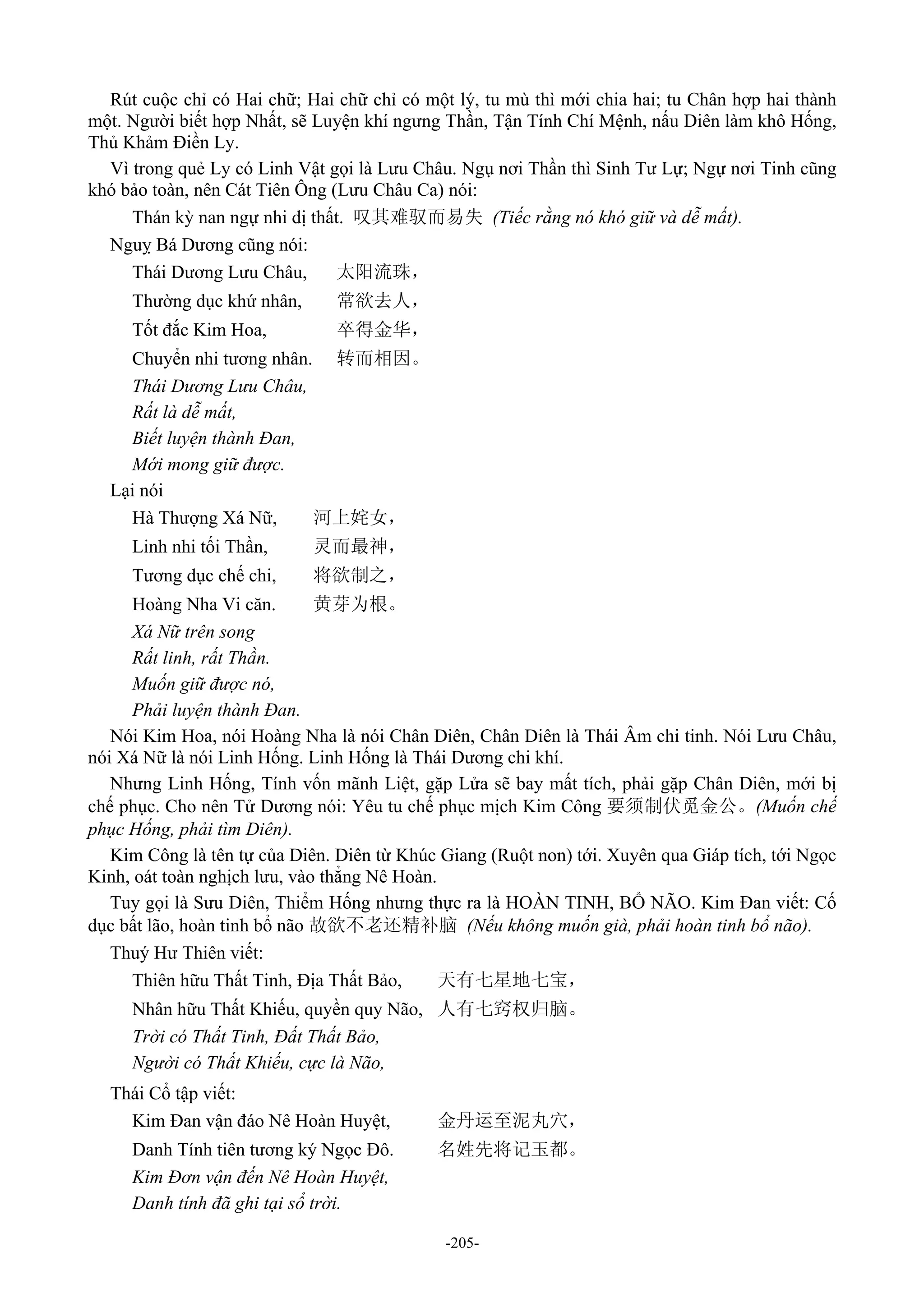 -205-
Rút cuộc chỉ có Hai chữ; Hai chữ chỉ có một lý, tu mù thì mới chia hai; tu Chân hợp hai thành
một. Người biết hợp Nhất, sẽ Luyện khí ngưng Thần, Tận Tính Chí Mệnh, nấu Diên làm khô Hống,
Thủ Khảm Điền Ly.
Vì trong quẻ Ly có Linh Vật gọi là Lưu Châu. Ngụ nơi Thần thì Sinh Tư Lự; Ngự nơi Tinh cũng
khó bảo toàn, nên Cát Tiên Ông (Lưu Châu Ca) nói:
Thán kỳ nan ngự nhi dị thất. 叹其难驭而易失 (Tiếc rằng nó khó giữ và dễ mất).
Nguỵ Bá Dương cũng nói:
Thái Dương Lưu Châu, 太阳流珠，
Thường dục khứ nhân, 常欲去人，
Tốt đắc Kim Hoa, 卒得金华，
Chuyển nhi tương nhân. 转而相因。
Thái Dương Lưu Châu,
Rất là dễ mất,
Biết luyện thành Đan,
Mới mong giữ được.
Lại nói
Hà Thượng Xá Nữ, 河上姹女，
Linh nhi tối Thần, 灵而最神，
Tương dục chế chi, 将欲制之，
Hoàng Nha Vi căn. 黄芽为根。
Xá Nữ trên song
Rất linh, rất Thần.
Muốn giữ được nó,
Phải luyện thành Đan.
Nói Kim Hoa, nói Hoàng Nha là nói Chân Diên, Chân Diên là Thái Âm chi tinh. Nói Lưu Châu,
nói Xá Nữ là nói Linh Hống. Linh Hống là Thái Dương chi khí.
Nhưng Linh Hống, Tính vốn mãnh Liệt, gặp Lửa sẽ bay mất tích, phải gặp Chân Diên, mới bị
chế phục. Cho nên Tử Dương nói: Yêu tu chế phục mịch Kim Công 要须制伏觅金公。(Muốn chế
phục Hống, phải tìm Diên).
Kim Công là tên tự của Diên. Diên từ Khúc Giang (Ruột non) tới. Xuyên qua Giáp tích, tới Ngọc
Kinh, oát toàn nghịch lưu, vào thẳng Nê Hoàn.
Tuy gọi là Sưu Diên, Thiểm Hống nhưng thực ra là HOÀN TINH, BỔ NÃO. Kim Đan viết: Cố
dục bất lão, hoàn tinh bổ não 故欲不老还精补脑 (Nếu không muốn già, phải hoàn tinh bổ não).
Thuý Hư Thiên viết:
Thiên hữu Thất Tinh, Địa Thất Bảo, 天有七星地七宝，
Nhân hữu Thất Khiếu, quyền quy Não, 人有七窍权归脑。
Trời có Thất Tinh, Đất Thất Bảo,
Người có Thất Khiếu, cực là Não,
Thái Cổ tập viết:
Kim Đan vận đáo Nê Hoàn Huyệt, 金丹运至泥丸穴，
Danh Tính tiên tương ký Ngọc Đô. 名姓先将记玉都。
Kim Đơn vận đến Nê Hoàn Huyệt,
Danh tính đã ghi tại sổ trời.
 