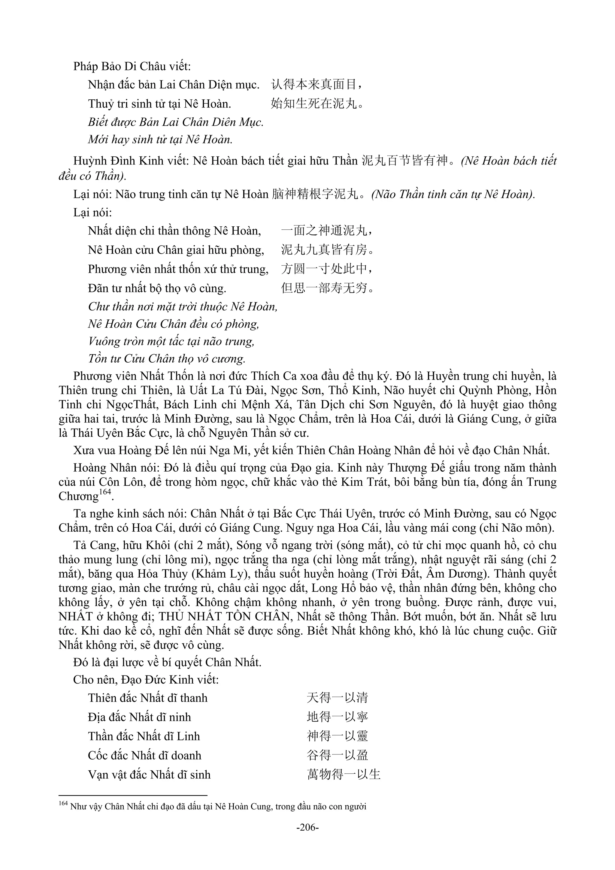 -206-
Pháp Bảo Di Châu viết:
Nhận đắc bản Lai Chân Diện mục. 认得本来真面目，
Thuỷ tri sinh tử tại Nê Hoàn. 始知生死在泥丸。
Biết được Bản Lai Chân Diên Mục.
Mới hay sinh tử tại Nê Hoàn.
Huỳnh Đình Kinh viết: Nê Hoàn bách tiết giai hữu Thần 泥丸百节皆有神。(Nê Hoàn bách tiết
đều có Thần).
Lại nói: Não trung tinh căn tự Nê Hoàn 脑神精根字泥丸。(Não Thần tinh căn tự Nê Hoàn).
Lại nói:
Nhất diện chi thần thông Nê Hoàn, 一面之神通泥丸，
Nê Hoàn cửu Chân giai hữu phòng, 泥丸九真皆有房。
Phương viên nhất thốn xứ thử trung, 方圆一寸处此中，
Đãn tư nhất bộ thọ vô cùng. 但思一部寿无穷。
Chư thần nơi mặt trời thuộc Nê Hoàn,
Nê Hoàn Cửu Chân đều có phòng,
Vuông tròn một tấc tại não trung,
Tồn tư Cửu Chân thọ vô cương.
Phương viên Nhất Thốn là nơi đức Thích Ca xoa đầu để thụ ký. Đó là Huyền trung chi huyền, là
Thiên trung chi Thiên, là Uất La Tú Đài, Ngọc Sơn, Thổ Kinh, Não huyết chi Quỳnh Phòng, Hồn
Tinh chi NgọcThất, Bách Linh chi Mệnh Xá, Tân Dịch chi Sơn Nguyên, đó là huyệt giao thông
giữa hai tai, trước là Minh Đường, sau là Ngọc Chẩm, trên là Hoa Cái, dưới là Giáng Cung, ở giữa
là Thái Uyên Bắc Cực, là chỗ Nguyên Thần sở cư.
Xưa vua Hoàng Đế lên núi Nga Mi, yết kiến Thiên Chân Hoàng Nhân để hỏi về đạo Chân Nhất.
Hoàng Nhân nói: Đó là điều quí trọng của Đạo gia. Kinh này Thượng Đế giấu trong năm thành
của núi Côn Lôn, để trong hòm ngọc, chữ khắc vào thẻ Kim Trát, bôi bằng bùn tía, đóng ấn Trung
Chương164
.
Ta nghe kinh sách nói: Chân Nhất ở tại Bắc Cực Thái Uyên, trước có Minh Đường, sau có Ngọc
Chẩm, trên có Hoa Cái, dưới có Giáng Cung. Nguy nga Hoa Cái, lầu vàng mái cong (chỉ Não môn).
Tả Cang, hữu Khôi (chỉ 2 mắt), Sóng vỗ ngang trời (sóng mắt), cỏ tử chi mọc quanh hồ, cỏ chu
thảo mung lung (chỉ lông mi), ngọc trắng tha nga (chỉ lòng mắt trắng), nhật nguyệt rãi sáng (chỉ 2
mắt), băng qua Hỏa Thủy (Khảm Ly), thấu suốt huyền hoàng (Trời Đất, Âm Dương). Thành quyết
tương giao, màn che trướng rủ, châu cài ngọc dắt, Long Hổ bảo vệ, thần nhân đứng bên, không cho
không lấy, ở yên tại chỗ. Không chậm không nhanh, ở yên trong buồng. Được rảnh, được vui,
NHẤT ở không đi; THỦ NHẤT TỒN CHÂN, Nhất sẽ thông Thần. Bớt muốn, bớt ăn. Nhất sẽ lưu
tức. Khi dao kề cổ, nghĩ đến Nhất sẽ được sống. Biết Nhất không khó, khó là lúc chung cuộc. Giữ
Nhất không rời, sẽ được vô cùng.
Đó là đại lược về bí quyết Chân Nhất.
Cho nên, Đạo Đức Kinh viết:
Thiên đắc Nhất dĩ thanh 天得一以清
Địa đắc Nhất dĩ ninh 地得一以寧
Thần đắc Nhất dĩ Linh 神得一以靈
Cốc đắc Nhất dĩ doanh 谷得一以盈
Vạn vật đắc Nhất dĩ sinh 萬物得一以生
164
Như vậy Chân Nhất chi đạo đã dấu tại Nê Hoàn Cung, trong đầu não con người
 
