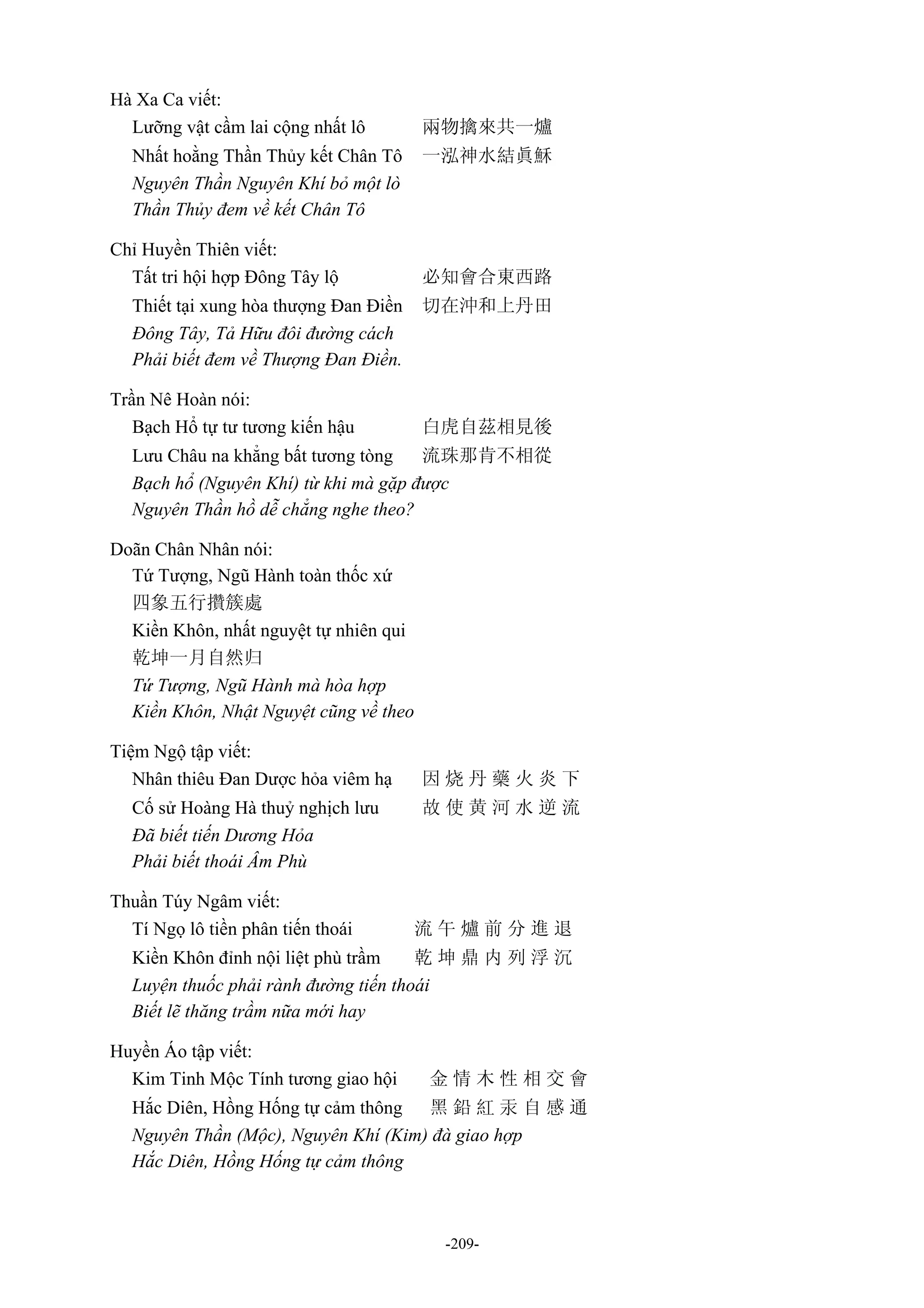 -209-
Hà Xa Ca viết:
Lưỡng vật cầm lai cộng nhất lô 兩物擒來共一爐
Nhất hoằng Thần Thủy kết Chân Tô 一泓神水結眞穌
Nguyên Thần Nguyên Khí bỏ một lò
Thần Thủy đem về kết Chân Tô
Chỉ Huyền Thiên viết:
Tất tri hội hợp Đông Tây lộ 必知會合東西路
Thiết tại xung hòa thượng Đan Điền 切在沖和上丹田
Đông Tây, Tả Hữu đôi đường cách
Phải biết đem về Thượng Đan Điền.
Trần Nê Hoàn nói:
Bạch Hổ tự tư tương kiến hậu 白虎自茲相見後
Lưu Châu na khẳng bất tương tòng 流珠那肯不相從
Bạch hổ (Nguyên Khí) từ khi mà gặp được
Nguyên Thần hồ dễ chẳng nghe theo?
Doãn Chân Nhân nói:
Tứ Tượng, Ngũ Hành toàn thốc xứ
四象五行攢簇處
Kiền Khôn, nhất nguyệt tự nhiên qui
乾坤一月自然归
Tứ Tượng, Ngũ Hành mà hòa hợp
Kiền Khôn, Nhật Nguyệt cũng về theo
Tiệm Ngộ tập viết:
Nhân thiêu Đan Dược hỏa viêm hạ 因 烧 丹 藥 火 炎 下
Cố sử Hoàng Hà thuỷ nghịch lưu 故 使 黄 河 水 逆 流
Đã biết tiến Dương Hỏa
Phải biết thoái Âm Phù
Thuần Túy Ngâm viết:
Tí Ngọ lô tiền phân tiến thoái 流 午 爐 前 分 進 退
Kiền Khôn đỉnh nội liệt phù trầm 乾 坤 鼎 内 列 浮 沉
Luyện thuốc phải rành đường tiến thoái
Biết lẽ thăng trầm nữa mới hay
Huyền Áo tập viết:
Kim Tinh Mộc Tính tương giao hội 金 情 木 性 相 交 會
Hắc Diên, Hồng Hống tự cảm thông 黑 鉛 紅 汞 自 感 通
Nguyên Thần (Mộc), Nguyên Khí (Kim) đà giao hợp
Hắc Diên, Hồng Hống tự cảm thông
 