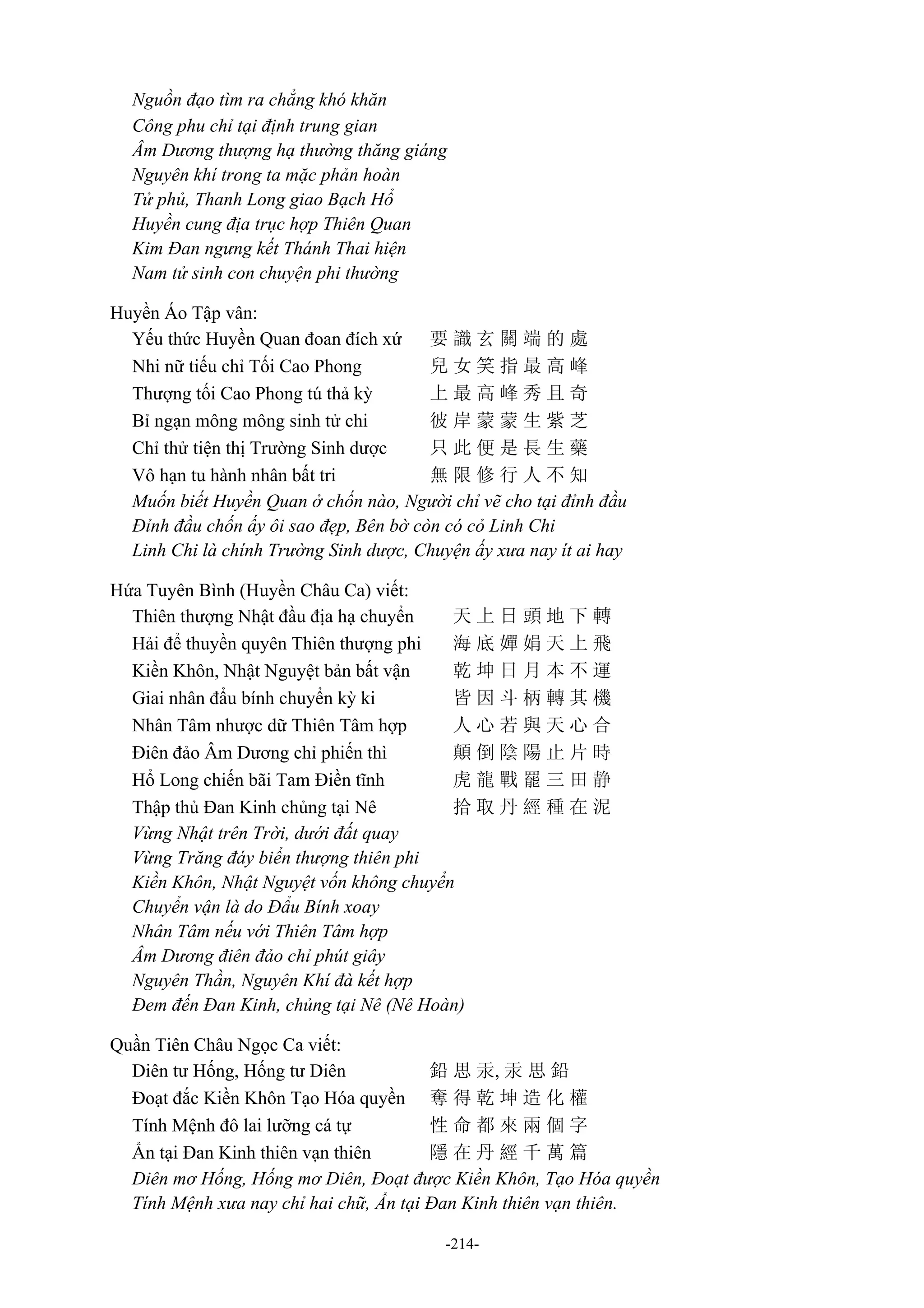 -214-
Nguồn đạo tìm ra chẳng khó khăn
Công phu chỉ tại định trung gian
Âm Dương thượng hạ thường thăng giáng
Nguyên khí trong ta mặc phản hoàn
Tử phủ, Thanh Long giao Bạch Hổ
Huyền cung địa trục hợp Thiên Quan
Kim Đan ngưng kết Thánh Thai hiện
Nam tử sinh con chuyện phi thường
Huyền Áo Tập vân:
Yếu thức Huyền Quan đoan đích xứ 要 識 玄 關 端 的 處
Nhi nữ tiếu chỉ Tối Cao Phong 兒 女 笑 指 最 高 峰
Thượng tối Cao Phong tú thả kỳ 上 最 高 峰 秀 且 奇
Bỉ ngạn mông mông sinh tử chi 彼 岸 蒙 蒙 生 紫 芝
Chỉ thử tiện thị Trường Sinh dược 只 此 便 是 長 生 藥
Vô hạn tu hành nhân bất tri 無 限 修 行 人 不 知
Muốn biết Huyền Quan ở chốn nào, Người chỉ vẽ cho tại đỉnh đầu
Đỉnh đầu chốn ấy ôi sao đẹp, Bên bờ còn có cỏ Linh Chi
Linh Chi là chính Trường Sinh dược, Chuyện ấy xưa nay ít ai hay
Hứa Tuyên Bình (Huyền Châu Ca) viết:
Thiên thượng Nhật đầu địa hạ chuyển 天 上 日 頭 地 下 轉
Hải để thuyền quyên Thiên thượng phi 海 底 嬋 娟 天 上 飛
Kiền Khôn, Nhật Nguyệt bản bất vận 乾 坤 日 月 本 不 運
Giai nhân đẩu bính chuyển kỳ ki 皆 因 斗 柄 轉 其 機
Nhân Tâm nhược dữ Thiên Tâm hợp 人 心 若 與 天 心 合
Điên đảo Âm Dương chỉ phiến thì 顛 倒 陰 陽 止 片 時
Hổ Long chiến bãi Tam Điền tĩnh 虎 龍 戰 罷 三 田 静
Thập thủ Đan Kinh chủng tại Nê 拾 取 丹 經 種 在 泥
Vừng Nhật trên Trời, dưới đất quay
Vừng Trăng đáy biển thượng thiên phi
Kiền Khôn, Nhật Nguyệt vốn không chuyển
Chuyển vận là do Đẩu Bính xoay
Nhân Tâm nếu với Thiên Tâm hợp
Âm Dương điên đảo chỉ phút giây
Nguyên Thần, Nguyên Khí đà kết hợp
Đem đến Đan Kinh, chủng tại Nê (Nê Hoàn)
Quần Tiên Châu Ngọc Ca viết:
Diên tư Hống, Hống tư Diên 鉛 思 汞, 汞 思 鉛
Đoạt đắc Kiền Khôn Tạo Hóa quyền 奪 得 乾 坤 造 化 權
Tính Mệnh đô lai lưỡng cá tự 性 命 都 來 兩 個 字
Ẩn tại Đan Kinh thiên vạn thiên 隱 在 丹 經 千 萬 篇
Diên mơ Hống, Hống mơ Diên, Đoạt được Kiền Khôn, Tạo Hóa quyền
Tính Mệnh xưa nay chỉ hai chữ, Ẩn tại Đan Kinh thiên vạn thiên.
 