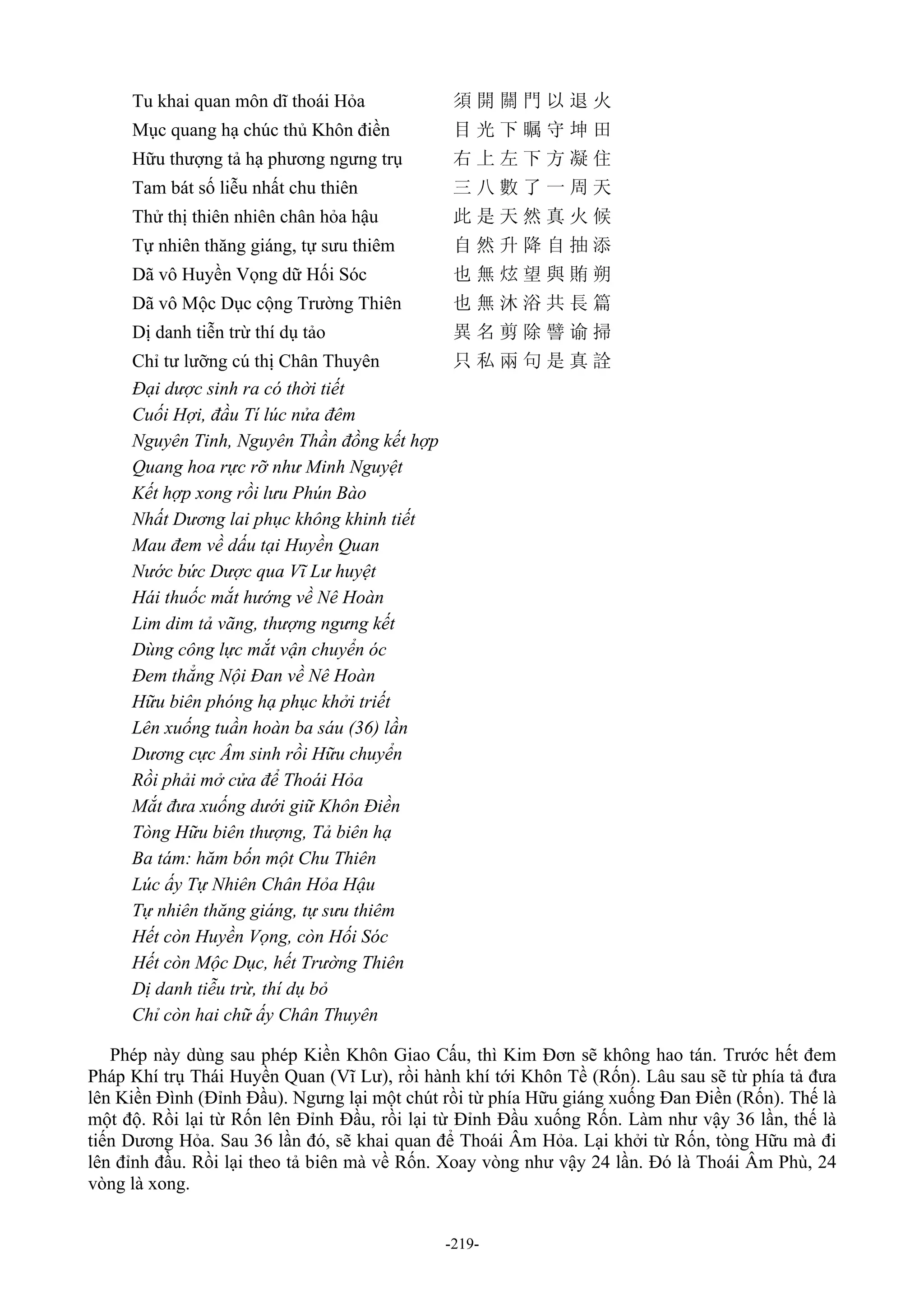 -219-
Tu khai quan môn dĩ thoái Hỏa 須 開 關 門 以 退 火
Mục quang hạ chúc thủ Khôn điền 目 光 下 瞩 守 坤 田
Hữu thượng tả hạ phương ngưng trụ 右 上 左 下 方 凝 住
Tam bát số liễu nhất chu thiên 三 八 數 了 一 周 天
Thử thị thiên nhiên chân hỏa hậu 此 是 天 然 真 火 候
Tự nhiên thăng giáng, tự sưu thiêm 自 然 升 降 自 抽 添
Dã vô Huyền Vọng dữ Hối Sóc 也 無 炫 望 與 賄 朔
Dã vô Mộc Dục cộng Trường Thiên 也 無 沐 浴 共 長 篇
Dị danh tiễn trừ thí dụ tảo 異 名 剪 除 譬 谕 掃
Chỉ tư lưỡng cú thị Chân Thuyên 只 私 兩 句 是 真 詮
Đại dược sinh ra có thời tiết
Cuối Hợi, đầu Tí lúc nửa đêm
Nguyên Tinh, Nguyên Thần đồng kết hợp
Quang hoa rực rỡ như Minh Nguyệt
Kết hợp xong rồi lưu Phún Bào
Nhất Dương lai phục không khinh tiết
Mau đem về dấu tại Huyền Quan
Nước bức Dược qua Vĩ Lư huyệt
Hái thuốc mắt hướng về Nê Hoàn
Lim dim tả vãng, thượng ngưng kết
Dùng công lực mắt vận chuyển óc
Đem thẳng Nội Đan về Nê Hoàn
Hữu biên phóng hạ phục khởi triết
Lên xuống tuần hoàn ba sáu (36) lần
Dương cực Âm sinh rồi Hữu chuyển
Rồi phải mở cửa để Thoái Hỏa
Mắt đưa xuống dưới giữ Khôn Điền
Tòng Hữu biên thượng, Tả biên hạ
Ba tám: hăm bốn một Chu Thiên
Lúc ấy Tự Nhiên Chân Hỏa Hậu
Tự nhiên thăng giáng, tự sưu thiêm
Hết còn Huyền Vọng, còn Hối Sóc
Hết còn Mộc Dục, hết Trường Thiên
Dị danh tiễu trừ, thí dụ bỏ
Chỉ còn hai chữ ấy Chân Thuyên
Phép này dùng sau phép Kiền Khôn Giao Cấu, thì Kim Đơn sẽ không hao tán. Trước hết đem
Pháp Khí trụ Thái Huyền Quan (Vĩ Lư), rồi hành khí tới Khôn Tề (Rốn). Lâu sau sẽ từ phía tả đưa
lên Kiền Đình (Đỉnh Đầu). Ngưng lại một chút rồi từ phía Hữu giáng xuống Đan Điền (Rốn). Thế là
một độ. Rồi lại từ Rốn lên Đỉnh Đầu, rồi lại từ Đỉnh Đầu xuống Rốn. Làm như vậy 36 lần, thế là
tiến Dương Hỏa. Sau 36 lần đó, sẽ khai quan để Thoái Âm Hỏa. Lại khởi từ Rốn, tòng Hữu mà đi
lên đỉnh đầu. Rồi lại theo tả biên mà về Rốn. Xoay vòng như vậy 24 lần. Đó là Thoái Âm Phù, 24
vòng là xong.
 