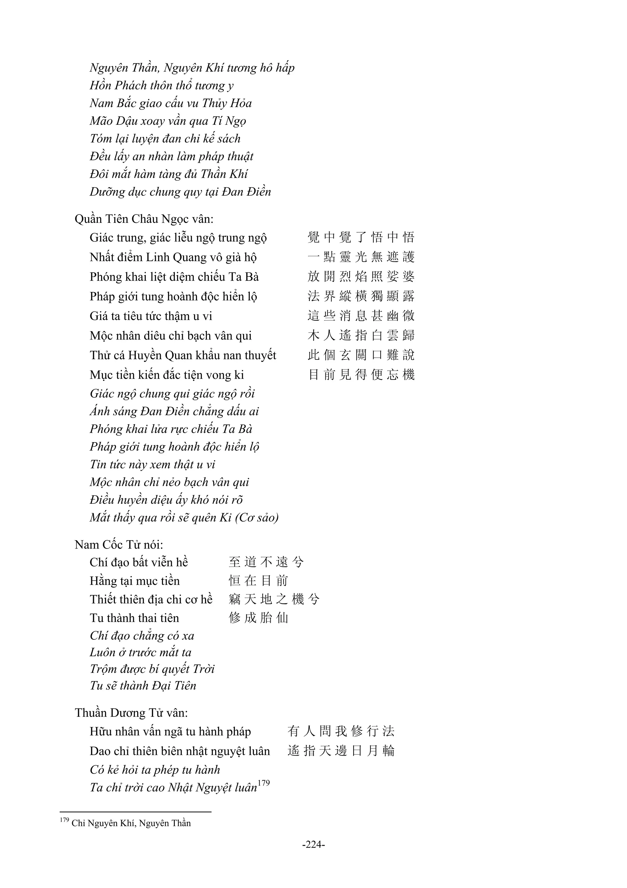 -224-
Nguyên Thần, Nguyên Khí tương hô hấp
Hồn Phách thôn thổ tương y
Nam Bắc giao cấu vu Thủy Hỏa
Mão Dậu xoay vần qua Tí Ngọ
Tóm lại luyện đan chi kế sách
Đều lấy an nhàn làm pháp thuật
Đôi mắt hàm tàng đủ Thần Khí
Dưỡng dục chung quy tại Đan Điền
Quần Tiên Châu Ngọc vân:
Giác trung, giác liễu ngộ trung ngộ 覺 中 覺 了 悟 中 悟
Nhất điểm Linh Quang vô già hộ 一 點 靈 光 無 遮 護
Phóng khai liệt diệm chiếu Ta Bà 放 開 烈 焰 照 娑 婆
Pháp giới tung hoành độc hiển lộ 法 界 縱 橫 獨 顯 露
Giá ta tiêu tức thậm u vi 這 些 消 息 甚 幽 微
Mộc nhân diêu chỉ bạch vân qui 木 人 遙 指 白 雲 歸
Thử cá Huyền Quan khẩu nan thuyết 此 個 玄 關 口 難 說
Mục tiền kiến đắc tiện vong ki 目 前 見 得 便 忘 機
Giác ngộ chung qui giác ngộ rồi
Ánh sáng Đan Điền chẳng dấu ai
Phóng khai lửa rực chiếu Ta Bà
Pháp giới tung hoành độc hiển lộ
Tin tức này xem thật u vi
Mộc nhân chỉ nẻo bạch vân qui
Điều huyền diệu ấy khó nói rõ
Mắt thấy qua rồi sẽ quên Ki (Cơ sảo)
Nam Cốc Tử nói:
Chí đạo bất viễn hề 至 道 不 遠 兮
Hằng tại mục tiền 恒 在 目 前
Thiết thiên địa chi cơ hề 竊 天 地 之 機 兮
Tu thành thai tiên 修 成 胎 仙
Chí đạo chẳng có xa
Luôn ở trước mắt ta
Trộm được bí quyết Trời
Tu sẽ thành Đại Tiên
Thuần Dương Tử vân:
Hữu nhân vấn ngã tu hành pháp 有 人 問 我 修 行 法
Dao chỉ thiên biên nhật nguyệt luân 遙 指 天 邊 日 月 輪
Có kẻ hỏi ta phép tu hành
Ta chỉ trời cao Nhật Nguyệt luân179
179
Chỉ Nguyên Khí, Nguyên Thần
 