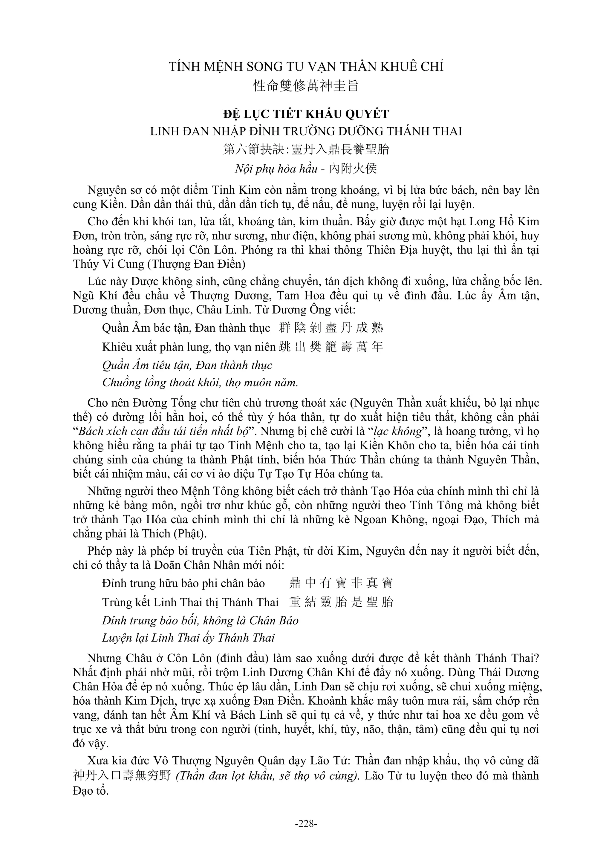 -228-
TÍNH MỆNH SONG TU VẠN THẦN KHUÊ CHỈ
性命雙修萬神圭旨
ĐỆ LỤC TIẾT KHẨU QUYẾT
LINH ĐAN NHẬP ĐỈNH TRƯỜNG DƯỠNG THÁNH THAI
第六節抉訣:靈丹入鼎長養聖胎
Nội phụ hỏa hầu - 內附火侯
Nguyên sơ có một điểm Tinh Kim còn nằm trong khoáng, vì bị lửa bức bách, nên bay lên
cung Kiền. Dần dần thái thủ, dần dần tích tụ, để nấu, để nung, luyện rồi lại luyện.
Cho đến khi khói tan, lửa tắt, khoáng tàn, kim thuần. Bấy giờ được một hạt Long Hổ Kim
Đơn, tròn tròn, sáng rực rỡ, như sương, như điện, không phải sương mù, không phải khói, huy
hoàng rực rỡ, chói lọi Côn Lôn. Phóng ra thì khai thông Thiên Địa huyệt, thu lại thì ẩn tại
Thúy Vi Cung (Thượng Đan Điền)
Lúc này Dược không sinh, cũng chẳng chuyển, tán dịch không đi xuống, lửa chẳng bốc lên.
Ngũ Khí đều chầu về Thượng Dương, Tam Hoa đều qui tụ về đỉnh đầu. Lúc ấy Âm tận,
Dương thuần, Đơn thục, Châu Linh. Tử Dương Ông viết:
Quần Âm bác tận, Đan thành thục 群 陰 剝 盡 丹 成 熟
Khiêu xuất phàn lung, thọ vạn niên 跳 出 樊 籠 壽 萬 年
Quần Âm tiêu tận, Đan thành thục
Chuồng lồng thoát khỏi, thọ muôn năm.
Cho nên Đường Tống chư tiên chủ trương thoát xác (Nguyên Thần xuất khiếu, bỏ lại nhục
thể) có đường lối hẳn hoi, có thể tùy ý hóa thân, tự do xuất hiện tiêu thất, không cần phải
“Bách xích can đầu tái tiến nhất bộ”. Nhưng bị chê cười là “lạc không”, là hoang tưởng, vì họ
không hiểu rằng ta phải tự tạo Tính Mệnh cho ta, tạo lại Kiền Khôn cho ta, biến hóa cái tính
chúng sinh của chúng ta thành Phật tính, biến hóa Thức Thần chúng ta thành Nguyên Thần,
biết cái nhiệm màu, cái cơ vi ảo diệu Tự Tạo Tự Hóa chúng ta.
Những người theo Mệnh Tông không biết cách trở thành Tạo Hóa của chính mình thì chỉ là
những kẻ bàng môn, ngồi trơ như khúc gỗ, còn những người theo Tính Tông mà không biết
trở thành Tạo Hóa của chính mình thì chỉ là những kẻ Ngoan Không, ngoại Đạo, Thích mà
chẳng phải là Thích (Phật).
Phép này là phép bí truyền của Tiên Phật, từ đời Kim, Nguyên đến nay ít người biết đến,
chỉ có thầy ta là Doãn Chân Nhân mới nói:
Đỉnh trung hữu bảo phi chân bảo 鼎 中 有 寶 非 真 寶
Trùng kết Linh Thai thị Thánh Thai 重 結 靈 胎 是 聖 胎
Đỉnh trung bảo bối, không là Chân Bảo
Luyện lại Linh Thai ấy Thánh Thai
Nhưng Châu ở Côn Lôn (đỉnh đầu) làm sao xuống dưới được để kết thành Thánh Thai?
Nhất định phải nhờ mũi, rồi trộm Linh Dương Chân Khí để đẩy nó xuống. Dùng Thái Dương
Chân Hỏa để ép nó xuống. Thúc ép lâu dần, Linh Đan sẽ chịu rơi xuống, sẽ chui xuống miệng,
hóa thành Kim Dịch, trực xạ xuống Đan Điền. Khoảnh khắc mây tuôn mưa rải, sấm chớp rền
vang, đánh tan hết Âm Khí và Bách Linh sẽ qui tụ cả về, y thức như tai hoa xe đều gom về
trục xe và thất bửu trong con người (tinh, huyết, khí, tủy, não, thận, tâm) cũng đều qui tụ nơi
đó vậy.
Xưa kia đức Vô Thượng Nguyên Quân dạy Lão Tử: Thần đan nhập khẩu, thọ vô cùng dã
神丹入口壽無穷野 (Thần đan lọt khẩu, sẽ thọ vô cùng). Lão Tử tu luyện theo đó mà thành
Đạo tổ.
 